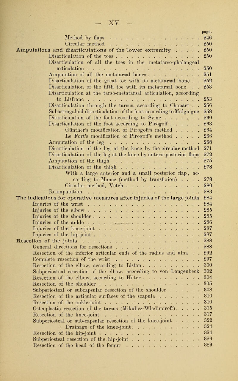 page. Method by flaps 246 Circular method 250 Amputations and disarticulations of the 'lower extremity 250 Disarticulation of the toes 250 Disarticulation of all the toes in the metatarso-phalangeal articulation 250 Amputation of all the metatarsal bones - . . 251 Disarticulation of the great toe with its metatarsal bone . . 252 Disarticulation of the fifth toe with its metatarsal bone . . 253 Disarticulation at the tarso-metatarsal articulation, according to Lisfranc 253 Disarticulation through the tarsus, according to Chopart . . 256 Subastragaloid disarticulation of the foot, according to Malgaigne 258 Disarticulation of the foot according to Syme 260 Disarticulation of the foot according to Pirogoff 263 Griinther's modification of Pirogofi's method ..... 264 Le Fort's modification of Pirogoff's method 266 Amputation of the leg 268 Disarticulation of the leg at the knee by the circular method 271 Disarticulation of the leg at the knee by antero-posterior flaps 272 Amputation of the thigh 275 Disarticulation of the thigh 278 With a large anterior and a small posterior flap, ac- cording to Manec (method by transfixion) .... 278 Circular method, Vetch 280 Reamputation 283 The indications for operative measures after injuries of the large joints 284 Injuries of the wrist 284 Injuries of the elbow 285 Injuries of the shoulder 285 Injuries of the ankle - 286 Injuries of the knee-joint , 287 Injuries of the hip-joint 287 Resection of the joints 288 General directions for resections 288 Resection of the inferior articular ends of the radius and ulna . . 292 Complete resection of the wrist 297 Resection of the elbow, according to Liston 300 Subperiosteal resection of the elbow, according to von Langenbeck 302 Resection of the elbow, according to Hitter 304 Resection of the shoulder 305 Subperiosteal or subcapsular resection of the shoulder 308 Resection of the articular surfaces of the scapula 310 Resection of the ankle-joint 310 Osteoplastic resection of the tarsus (Mikulicz-Wladimiroff) 315 Resection of the knee-joint 317 Subperiosteal or sub-capsular resection of the knee-joint 322 ; Drainage of the knee-joint 324 Resection of the hip-joint 324 Subperiosteal resection of the hip-joint 326 Resection of the head of the femur 329