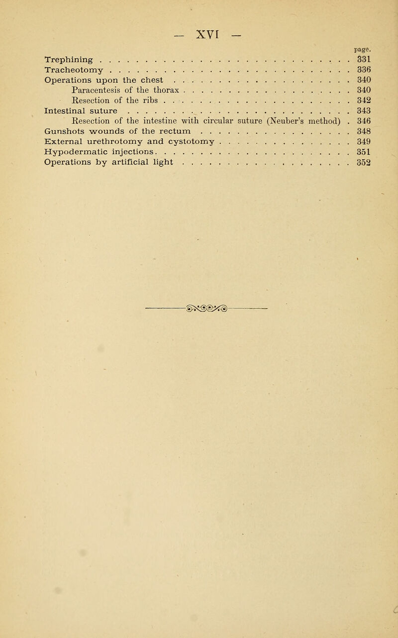 page. Trephining • • • 331 Tracheotomy 336 Operations upon the chest . 340 Paracentesis of the thorax 340 Resection of the ribs 342 Intestinal suture 343 Resection of the intestine with circular suture (Neuber's method) . 346 Gunshots wounds of the rectum 348 External urethrotomy and cystotomy 349 Hypodermatic injections 351 Operations by artificial light 352 -©^®Xg^§)-