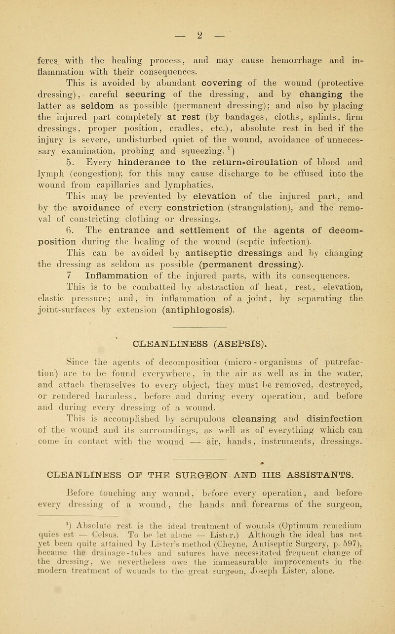 feres with the healing process, and may cause hemorrhage and in- flammation with their consequences. This is avoided by abundant covering of the wound (protective dressing), careful securing of the dressing, and by changing the latter as seldom as possible (permanent dressing); and also by placing the injured part completely at rest (by bandages, cloths, splints, firm dressings, proper position, cradles, etc.), absolute rest in bed if the injury is severe, undisturbed quiet of the wound, avoidance of unneces- sary examination, probing and squeezing. a) 5. Every hinderance to the return-circulation of blood and lymph (congestion); for this may cause discharge to be effused into the wound from capillaries and lymphatics. This may be prevented by elevation of the injured part, and by the avoidance of every constriction (strangulation), and the remo- val of constricting clothing or dressings. 6. The entrance and settlement of the agents of decom- position during the healing of the wound (septic infection). This can be avoided by antiseptic dressings and by changing the dressing as seldom as possible (permanent dressing). 7 Inflammation of the injured parts, with its consequences. This is to be combatted by abstraction of heat, rest, elevation, elastic pressure; and, in inflammation of a joint, by separating the joint-surfaces by extension (antiphlogosis). CLEANLINESS (ASEPSIS). Since the agents of decomposition (micro-organisms of putrefac- tion) are to be found everywhere, in the air as well as in the water, and attach themselves to every object, they must be removed, destroyed,, or rendered harmless, before and during every operation, and before and during every dressing of a wound. This is accomplished by scrupulous cleansing and disinfection of the wound and its surroundings, as well as of everything which can come in contact with the wound — air, hands, instruments, dressings. CLEANLINESS OF THE SURGEON AND HIS ASSISTANTS. Before touching any wound, before every operation, and before every dressing of a wound-, the hands and forearms of the surgeon, l) Absolute rest, is the ideal treatment of wounds (Optimum remedium quies est — Celsus. To be let alone — Lister.) Although the ideal has not yet been quite attained by Lister's method (Cheyne, Antiseptic Surgery, p. 597), because thS drainage-tubes and sutures have necessitated frequent change of the dressing, we nevertheless owe the immeasurable improvements in the modern treatment of wounds to the great surgeon, Joseph Lister, alone.