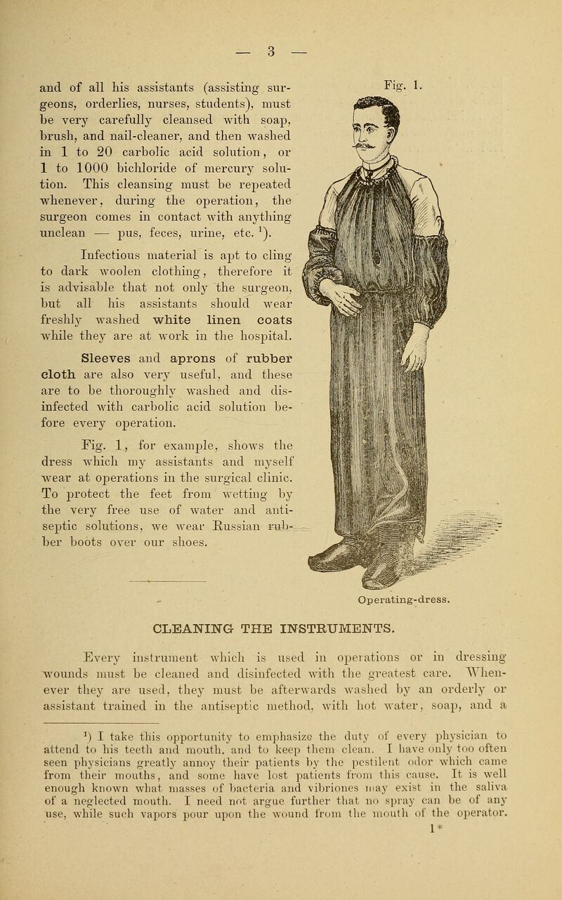 and of all his assistants (assisting sur- geons, orderlies, nurses, students), must be very carefully cleansed with soap, brush, and nail-cleaner, and then washed in 1 to 20 carbolic acid solution, or 1 to 1000 bichloride of mercury solu- tion. This cleansing must be repeated whenever, during the operation, the surgeon comes in contact with anything unclean — pus, feces, urine, etc. x). Infectious material is apt to cling to dark woolen clothing, therefore it is advisable that not only the surgeon, but all his assistants should wear freshly washed white linen coats while they are at work in the hospital. Sleeves and aprons of rubber cloth are also very useful, and these are to be thoroughly washed and dis- infected with carbolic acid solution be- fore every operation. Pig. 1, for example, shows the dress which my assistants and myself wear at operations in the surgical clinic. To protect the feet from wetting by the very free use of water and anti- septic solutions, we wear Russian rub- ber boots over our shoes. Fie\ 1. Operating-dress. CLEANING THE INSTRUMENTS. Every instrument which is used in operations or in dressing- wounds must be cleaned and disinfected with the greatest care. When- ever they are used, they must be afterwards washed by an orderly or assistant trained in the antiseptic method, with hot water, soap, and a 1) I take tliis opportunity to emphasize the duty of every physician to attend to his teeth and mouth, and to keep them clean. I have only too often seen physicians greatly annoy their patients by the pestilent odor which came from their mouths, and some have lost patients from this cause. It is well enough known what masses of bacteria and vibriones may exist in the saliva of a neglected mouth. I need not argue further that no spray can be of any use, while such vapors pour upon the wound from the mouth of the operator. 1*