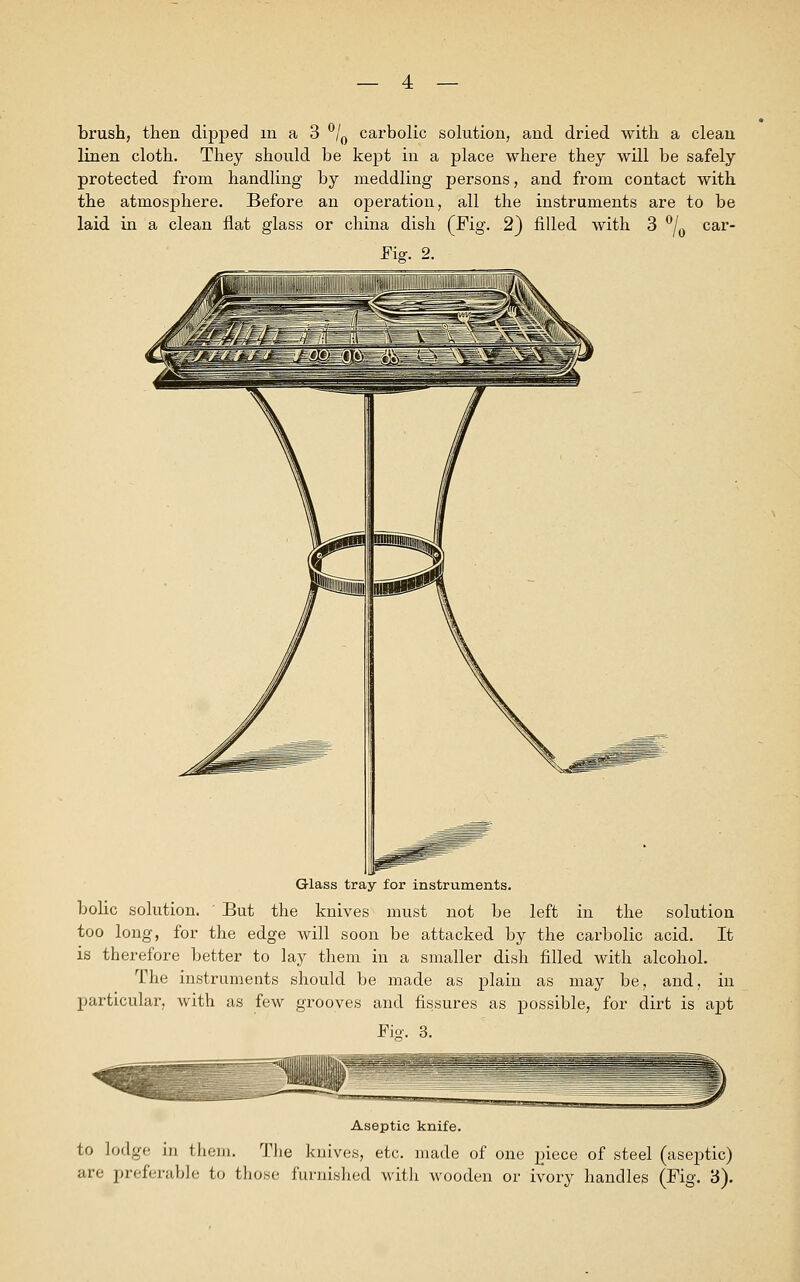 brush, then dipped in a 3 °/0 carbolic solution, and dried with a clean linen cloth. They should be kept in a place where they will be safely protected from handling by meddling persons, and from contact with the atmosphere. Before an ©{Deration, all the instruments are to be laid in a clean fiat glass or china dish (Fig. 2) filled with 3 °/0 Car- diff. 2. Glass tray for instruments, bolic solution. ' But the knives must not be left in the solution too long, for the edge will soon be attacked by the carbolic acid. It is therefore better to lay them in a smaller dish filled with alcohol. The instruments should be made as plain as may be, and, in particular, with as few grooves and fissures as possible, for dirt is apt Via. 3. Aseptic knife, to lodge in them. The knives, etc. made of one piece of steel (aseptic) are preferable to those furnished with wooden or ivory handles (Fig. 3).