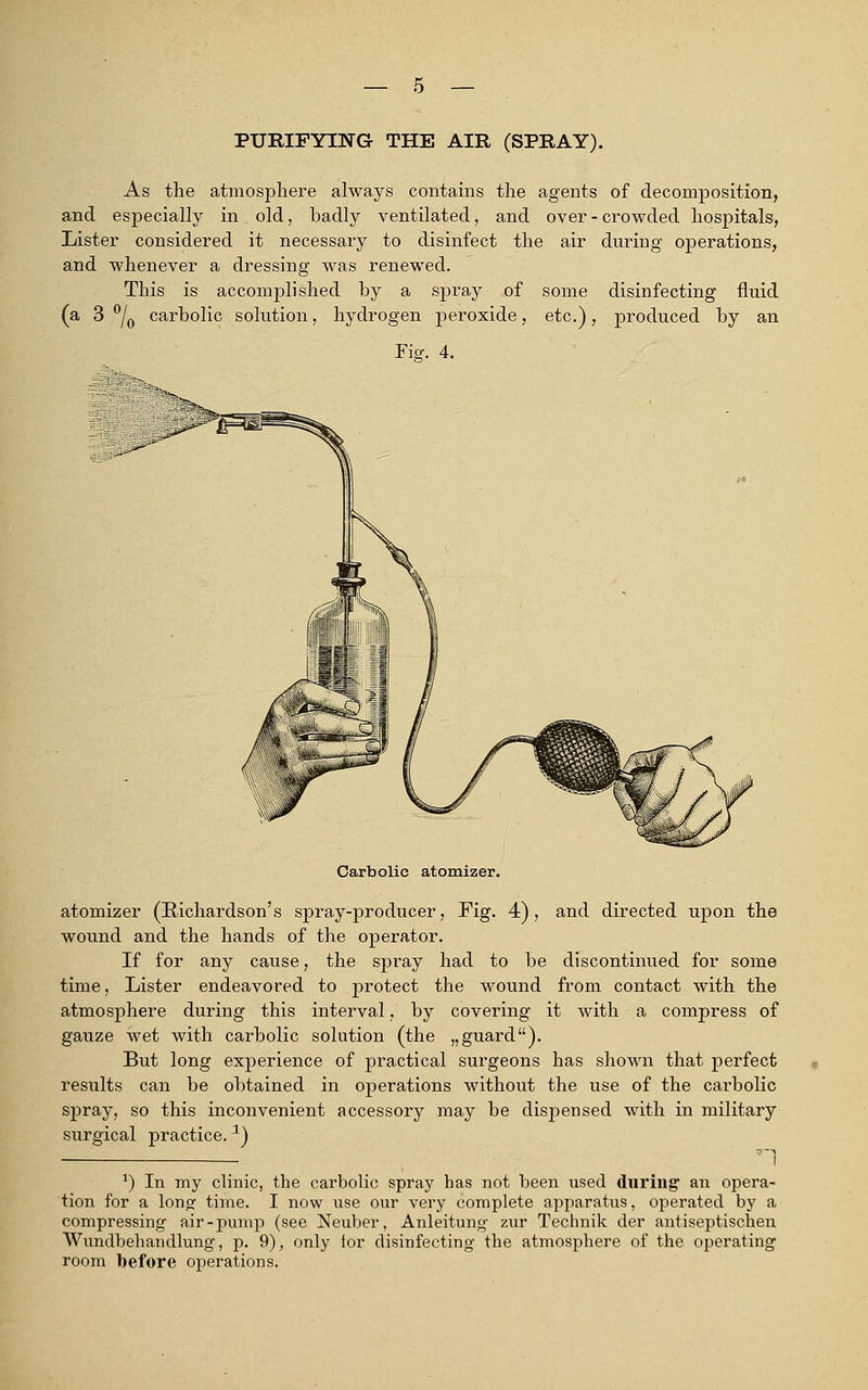 PURIFYING THE AIR (SPRAY). As the atmosphere always contains the agents of decomposition, and especially in old, badly ventilated, and over - crowded hospitals, Lister considered it necessary to disinfect the air during operations, and whenever a dressing was renewed. This is accomplished by a spray of some disinfecting fluid (a 3 °/0 carbolic solution, hydrogen peroxide, etc.), produced by an Fisr. 4. Carbolic atomizer. atomizer (Richardson's spray-producer, Fig. 4), and directed upon the wound and the hands of the operator. If for any cause, the spray had to be discontinued for some time, Lister endeavored to protect the wound from contact with the atmosphere during this interval, by covering it with a compress of gauze wet with carbolic solution (the „guard). But long experience of practical surgeons has shown that perfect results can be obtained in operations without the use of the carbolic spray, so this inconvenient accessory may be dispensed with in military surgical practice.1) n 1) In my clinic, the carbolic spray has not been used during an opera- tion for a long: time. I now use our very complete apparatus, operated by a compressing air-pump (see Neuber, Anleitung zur Technik der antiseptischen Wundbehandlung, p. 9), only for disinfecting the atmosphere of the operating room before operations.