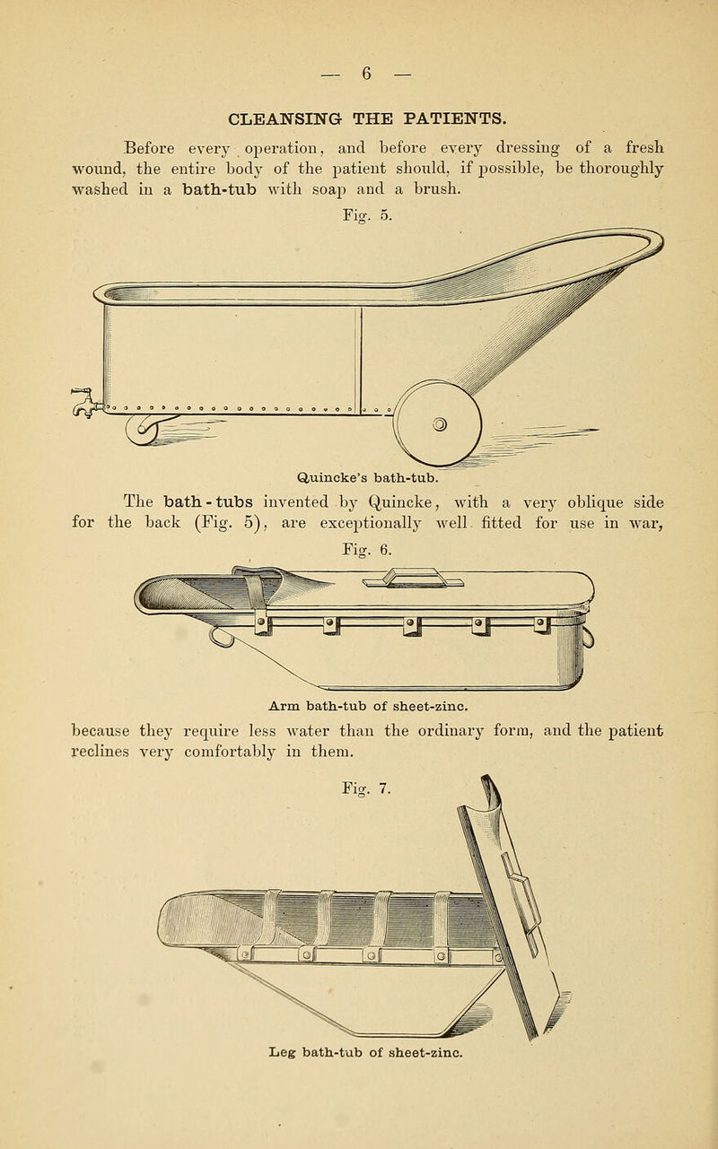 CLEANSING THE PATIENTS. Before every operation, and before every dressing of a fresh wound, the entire body of the patient should, if jaossible, be thoroughly washed in a bath-tub with soap and a brush. Fio1. 5. Quincke's bath-tub. The bath-tubs invented by Quincke, with a very oblique side for the back (Fig. 5), are exceptionally well, fitted for use in war, Fiff. 6. Arm bath-tub of sheet-zinc, because they require less water than the ordinary form, and the patient reclines very comfortably in them. Fisr. 7. Leg bath-tub of sheet-zinc.