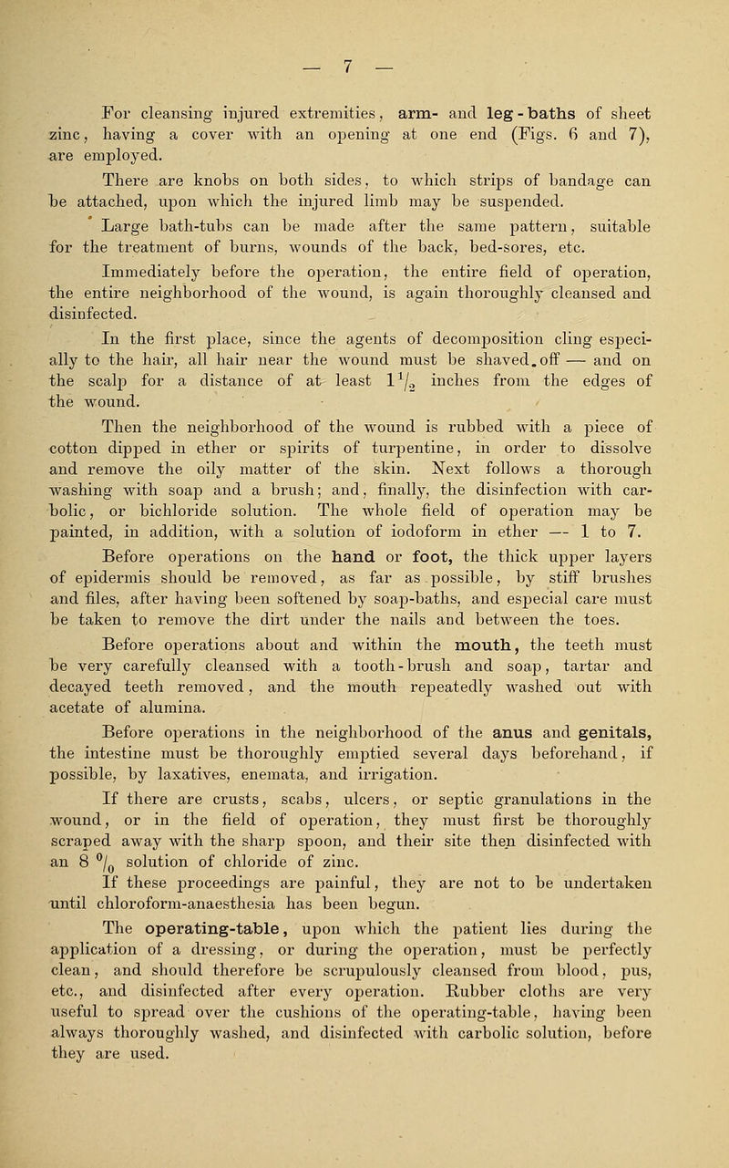 For cleansing injured extremities, arm- and leg - baths of sheet zinc, having a cover with an opening at one end (Figs. 6 and 7), are employed. There are knohs on both sides, to which strips of bandage can be attached, upon which the injured limb may be suspended. Large bath-tubs can be made after the same pattern, suitable for the treatment of burns, wounds of the back, bed-sores, etc. Immediately before the operation, the entire field of operation, the entire neighborhood of the wound, is again thoroughly cleansed and disinfected. In the first place, since the agents of decomposition cling especi- ally to the hair, all hair near the wound must be shaved.off— and on the scalp for a distance of at least l1^ inches from the edges of the wound. Then the neighborhood of the wound is rubbed with a piece of cotton dipped in ether or spirits of turpentine, in order to dissolve and remove the oily matter of the skin. Next follows a thorough washing with soap and a brush; and, finally, the disinfection with car- bolic , or bichloride solution. The whole field of operation may be painted, in addition, with a solution of iodoform in ether — 1 to 7. Before operations on the hand or foot, the thick upper layers of epidermis should be removed, as far as possible, by stiff brushes and files, after having been softened by soap-baths, and especial care must be taken to remove the dirt under the nails and between the toes. Before operations about and within the mouth, the teeth must be very carefully cleansed with a tooth - brush and soap, tartar and decayed teeth removed, and the mouth repeatedly washed out with acetate of alumina. Before operations in the neighborhood of the anus and genitals, the intestine must be thoroughly emptied several days beforehand, if possible, by laxatives, enemata, and irrigation. If there are crusts, scabs, ulcers, or septic granulations in the wound, or in the field of operation, they must first be thoroughly scraped away with the sharp spoon, and their site then disinfected with an 8 °/0 solution of chloride of zinc. If these proceedings are painful, they are not to be undertaken until chloroform-anaesthesia has been begun. The operating-table, upon which the patient lies during the application of a dressing, or during the operation, must be perfectly clean, and should therefore be scrupulously cleansed from blood, pus, etc., and disinfected after every operation. Rubber cloths are very useful to spread over the cushions of the operating-table, having been always thoroughly washed, and disinfected with carbolic solution, before they are used.