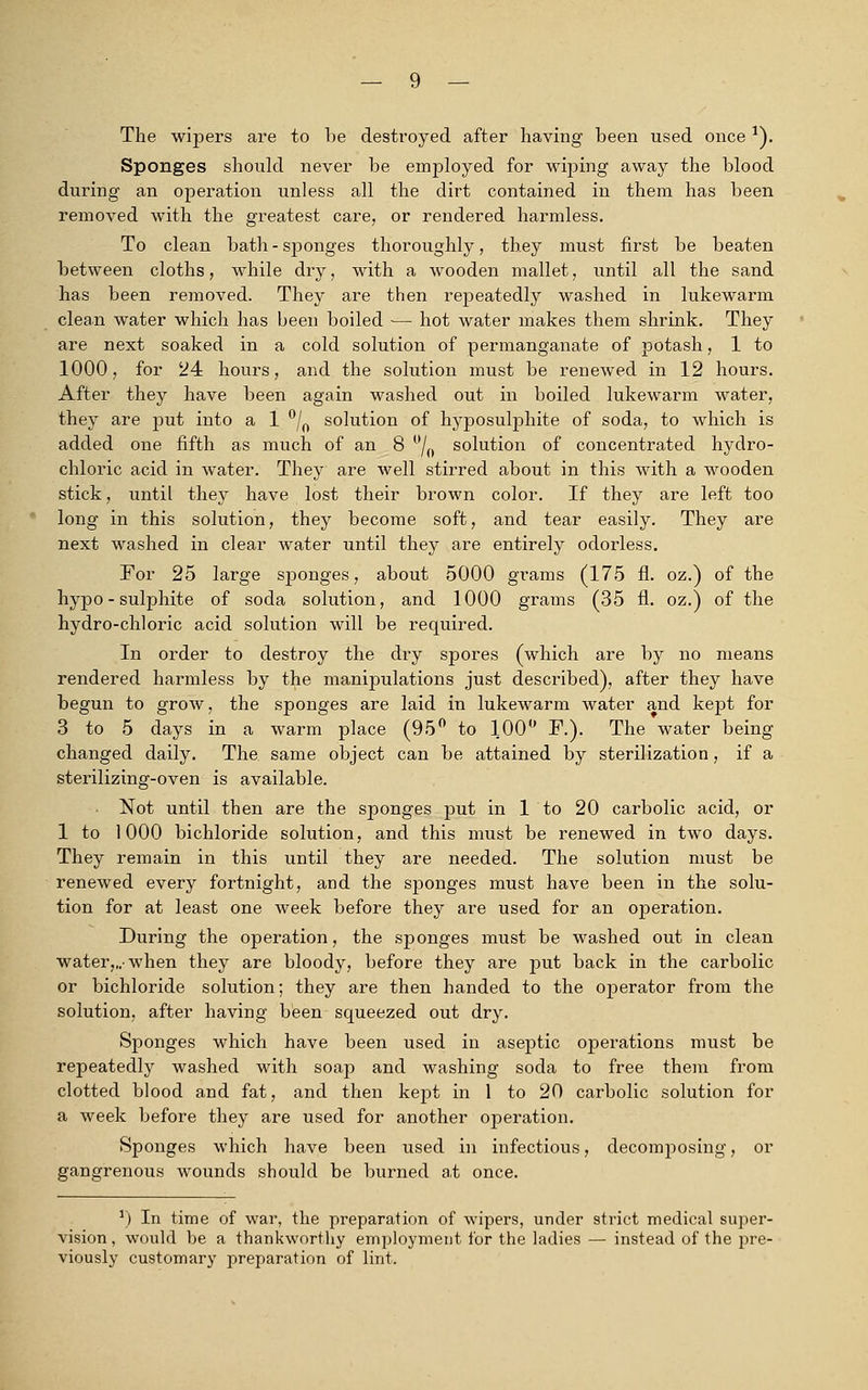 The wipers are to be destroyed after having been used once*). Sponges should never be employed for wiping away the blood during an operation unless all the dirt contained in them has been removed with the greatest care, or rendered harmless. To clean bath - sponges thoroughly, they must first be beaten between cloths, while dry, with a wooden mallet, until all the sand has been removed. They are then repeatedly washed in lukewarm clean water which has been boiled — hot water makes them shrink. They are next soaked in a cold solution of permanganate of potash, 1 to 1000, for 24 hours, and the solution must be renewed in 12 hours. After they have been again washed out in boiled lukewarm water, they are put into a 1 °/0 solution of hyposulphite of soda, to which is added one fifth as much of an 8 °L solution of concentrated hydro- chloric acid in water. They are well stirred about in this with a wooden stick, until they have lost their brown color. If they are left too long in this solution, they become soft, and tear easily. They are next washed in clear water until they are entirely odorless. For 25 large sponges, about 5000 grams (175 fi. oz.) of the hypo - sulphite of soda solution, and 1000 grams (35 n\ oz.) of the hydro-chloric acid solution will be required. In order to destroy the dry spores (which are by no means rendered harmless by the manipulations just described), after they have begun to grow, the sponges are laid in lukewarm water and kept for 3 to 5 days in a warm place (95° to 100° F.). The water being changed daily. The. same object can be attained by sterilization, if a sterilizing-oven is available. Not until then are the sponges put in 1 to 20 carbolic acid, or 1 to 1000 bichloride solution, and this must be renewed in two days. They remain in this until they are needed. The solution must be renewed every fortnight, and the sponges must have been in the solu- tion for at least one week before they are used for an operation. During the operation, the sponges must be washed out in clean water,,.-when they are bloody, before they are put back in the carbolic or bichloride solution; they are then handed to the operator from the solution, after having been squeezed out dry. Sponges which have been used in aseptic operations must be repeatedly washed with soap and washing soda to free them from clotted blood and fat, and then kept in 1 to 20 carbolic solution for a week before they are used for another operation. Sponges which have been used in infectious, decomposing, or gangrenous wounds should be burned at once. r) In time of war, the preparation of wipers, under strict medical super- vision , would be a thankworthy employment for the ladies — instead of the pre- viously customary preparation of lint.