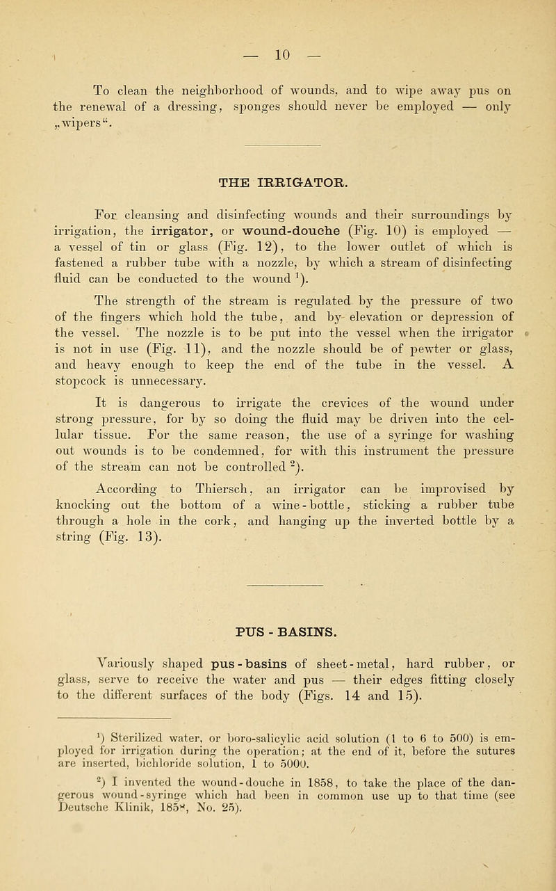 To clean the neighborhood of wounds, and to wipe away pus on the renewal of a dressing, sponges should never be employed — only ,, wipers. THE IRRIGATOR. For cleansing and disinfecting wounds and their surroundings by irrigation, the irrigator, or wound-douche (Fig. 10) is employed — a vessel of tin or glass (Fig. 12), to the lower outlet of which is fastened a rubber tube with a nozzle, by which a stream of disinfecting fluid can be conducted to the wound *). The strength of the stream is regulated by the pressure of two of the fingers which hold the tube,, and by-elevation or depression of the vessel. The nozzle is to be put into the vessel when the irrigator is not in use (Fig. 11), and the nozzle should be of pewter or glass, and heavy enough to keep the end of the tube in the vessel. A stopcock is unnecessary. It is dangerous to irrigate the crevices of the wound under strong pressure, for by so doing the fluid may be driven into the cel- lular tissue. For the same reason, the use of a syringe for washing out wounds is to be condemned, for with this instrument the pressure of the stream can not be controlled 2). According to Thiersch, an irrigator can be improvised by knocking out the bottom of a wine-bottle, sticking a rubber tube through a hole in the cork, and hanging up the inverted bottle by a string (Fig. 13). PUS - BASINS. Variously shaped pus-basins of sheet-metal, hard rubber, or glass, serve to receive the water and pus — their edges fitting closely to the different surfaces of the body (Figs. 14 and 15). J) Sterilized water, or boro-salicylic acid solution (1 to 6 to 500) is em- ployed for irrigation during the operation; at the end of it, before the sutures are inserted, bichloride solution, 1 to 5000. -) I invented the wound-douche in 1858, to take the place of the dan- gerous wound-syringe which had been in common use up to that time (see Deutsche Klinik, 185w, No. 25).