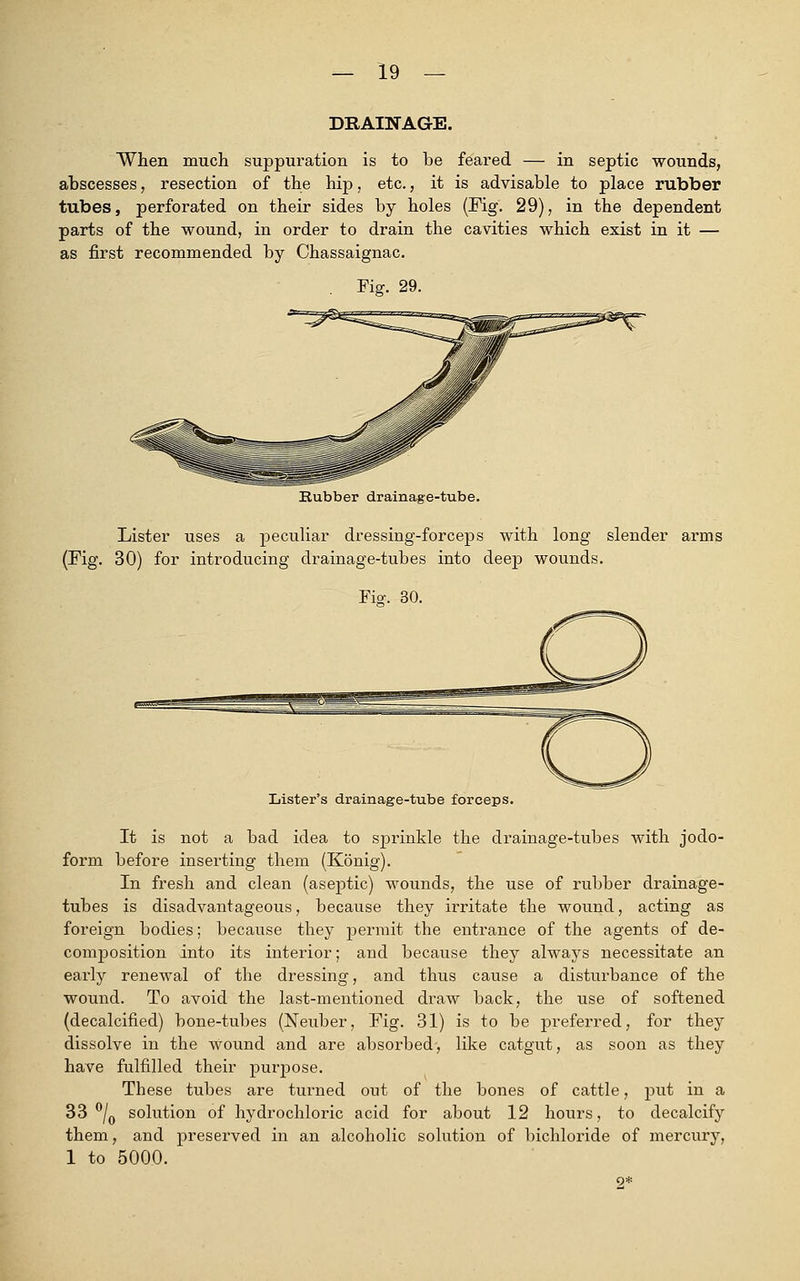 DRAINAGE. When much suppuration is to be feared — in septic wounds, abscesses, resection of the hip, etc., it is advisable to place rubber tubes, perforated on their sides by holes (Fig. 29), in the dependent parts of the wound, in order to drain the cavities which exist in it — as first recommended by Chassaignac. Fig. 29. Hubber drainage-tube. Lister uses a peculiar dressing-forceps with long slender arms (Fig. 30) for introducing drainage-tubes into deep wounds. Fisr. 30. Lister's drainage-tube forceps. It is not a bad idea to sprinkle the drainage-tubes with jodo- form before inserting them (Konig). In fresh and clean (aseptic) wounds, the use of rubber drainage- tubes is disadvantageous, because they irritate the wound, acting as foreign bodies; because they permit the entrance of the agents of de- composition into its interior; and because they always necessitate an early renewal of the dressing, and thus cause a disturbance of the wound. To avoid the last-mentioned draw back, the use of softened (decalcified) bone-tubes (Neuber, Fig. 31) is to be preferred, for they dissolve in the Wound and are absorbed, like catgut, as soon as they have fulfilled their purpose. These tubes are turned out of the bones of cattle, put in a 33 °/0 solution of hydrochloric acid for about 12 hours, to decalcify them, and preserved in an alcoholic solution of bichloride of mercury, 1 to 5000.