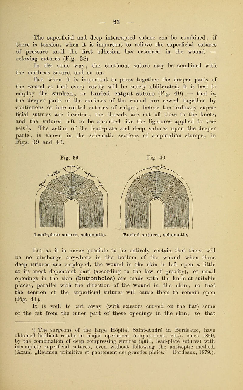 The superficial and deep interrupted suture can Be combined, if there is tension, when it is important to relieve the superficial sutures of pressure until the first adhesion has occurred in the wound — relaxing sutures (Fig. 38). In the same way, the continous suture may be combined with the mattress suture, and so on. But when it is important to press together the deeper parts of the wound so that every cavity will be surely obliterated, it is best to employ the sunken, or buried catgut suture (Fig. 40) — that is, the deeper parts of the surfaces of the wound are sewed together by continuous or interrupted sutures of catgut, before the ordinary super- ficial sutures are inserted, the threads are cut off close to the knots, and the sutures left to be absorbed like the ligatures applied to ves- sels 1). The action of the lead-plate and deep sutures upon the deeper parts, is shown in the schematic sections of amputation stumps, in Figs. 39 and 40. Fig. 39. lis. 40. Lead-plate suture, schematic. Buried sutures, schematic. But as it is never possible to be entirely certain that there will be no discharge anywhere in the bottom of the wound when these deep sutures are employed, the wound in the skin is left open a little at its most dependent part (according to the law of gravity), or small openings in the skin (buttonholes) are made with the knife at suitable places, parallel with the direction of the wound in the skin, so that the tension of the superficial sutures will cause them to remain open (Fig. 41). It is well to cut away (with scissors curved on the flat) some of the fat from the inner part of these ojDenings in the skin, so that *) The surgeons of the large Hopital Saint-Andre in Bordeaux, have obtained brilliant results in major operations (amputations, etc.), since 1869, by the combination of deep compressing sutures (quill, lead-plate sutures) with incomplete superficial sutures, even . without following the antiseptic method. (Azam, „Reunion primitive et pansement des grandes plaies. Bordeaux, 1879.).