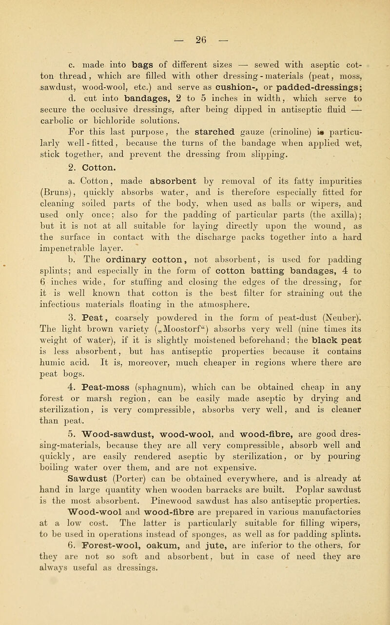c. made into bags of different sizes — sewed with aseptic cot- ton thread, which are filled with other dressing - materials (peat, moss, sawdust, wood-wool, etc.) and serve as cushion-, or padded-dressings; d. cut into bandages, 2 to 5 inches in width, which serve to secure the occlusive dressings, after being dipped in antiseptic fluid — carbolic or bichloride solutions. For this last purpose, the starched gauze (crinoline) is particu- larly well-fitted, because the turns of the bandage when applied wet, stick together, and prevent the dressing from slipping. 2. Cotton. a. Cotton, made absorbent by removal of its fatty impurities (Bruns), quickly absorbs water, and is therefore especially fitted for cleaning soiled parts of the body, when used as balls or wipers, and used only once; also for the padding of particular parts (the axilla); but it is not at all suitable for laying directly upon the wound, as the surface in contact with the discharge packs together into a hard impenetrable layer. b. The ordinary cotton, not absorbent, is used for padding splints; and especially in the form of cotton batting bandages, 4 to 6. inches wide, for stuffing and closing the edges of the dressing, for it is well known that cotton is the best filter for straining out the infectious materials floating in the atmosphere. 3. Peat, coarsely powdered in the form of peat-dust (Neuber)^. The light brown variety („Moostorf) absorbs very well (nine times its weight of water), if it is slightly moistened beforehand; the black peat is less absorbent, but has antiseptic properties because it contains humic acid. It is, moreover, much cheaper in regions where there are peat bogs. 4. Peat-moss (sphagnum), which can be obtained cheap in any forest or marsh region, can be easily made aseptic by drying and sterilization, is very compressible, absorbs very well, and is cleaner than peat. 5. Wood-sawdust, wood-wool, and wood-fibre, are good dres- sing-materials, because they are all very compressible, absorb well and quickly, are easily rendered aseptic by sterilization, or by pouring boiling water over them, and are not expensive. Sawdust (Porter) can be obtained everywhere, and is already at hand in large quantity when wooden barracks are built. Poplar sawdust is the most absorbent. Pinewood sawdust has also antiseptic properties. Wood-wool and wood-fibre are prepared in various manufactories at a low cost. The latter is particularly suitable for filling wipers, to be used in operations instead of sponges, as well as for padding splints. 6. Forest-wool, oakum, and jute, are inferior to the others, for they are not so soft and absorbent, but in case of need they are always useful as dressings.