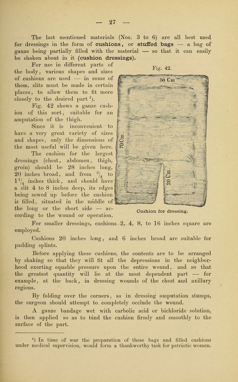 Fig. 42. 50 ClH The last mentioned materials (Nos. 3 to 6) are all best used for dressings in the form of cushions, or stuffed bags — a bag of gauze being partially filled with the material — so that it can easily be shaken about in it (cushion dressings). For use in different parts of the body, various shapes and sizes of cushions are used — in some of them, slits must be made in certain places, to allow them to fit more closely to the desired part1). Fig. 42 shows a gauze cush- ion of this sort, suitable for an amputation of the thigh. Since it is inconvenient to have a very great variety of sizes and shapes, only the dimensions of the most useful will be given here. The cushion for the largest dressings (chest, abdomen, thigh, % groin) should be 28 inches loDg, ;. 20 inches broad, and from 3/4 to Sp l1/^ inches thick, and should have-. a slit 4 to 8 inches deep, its edges J ] being sewed up before the cushion is filled, situated in the middle offllHE the long or the short side — ac- cording to the wound or operation. For smaller dressings, cushions 2, 4, 8, to 16 inches square are employed. Cushions 20 inches long, and 6 inches broad are suitable for padding splints. Before applying these cushions, the contents are to be arranged by shaking so that they will fit all the depressions in the neighbor- hood exerting equable pressure upon the entire wound, and so that the greatest quantity will lie at the most dependent part — for example, at the back, in dressing wounds of the chest and axillary regions. By folding over the corners, as in dressing amputation stumps, the surgeon should attempt to completely occlude the wound. A gauze bandage wet with carbolic acid or bichloride solution, is then applied so as to bind the cushion firmly and smoothly to the surface of the part. 13 to Cushion for dressing. ') In time of war the preparation of these bags and filled cushions under medical supervision, would form a thankworthy task for patriotic women.