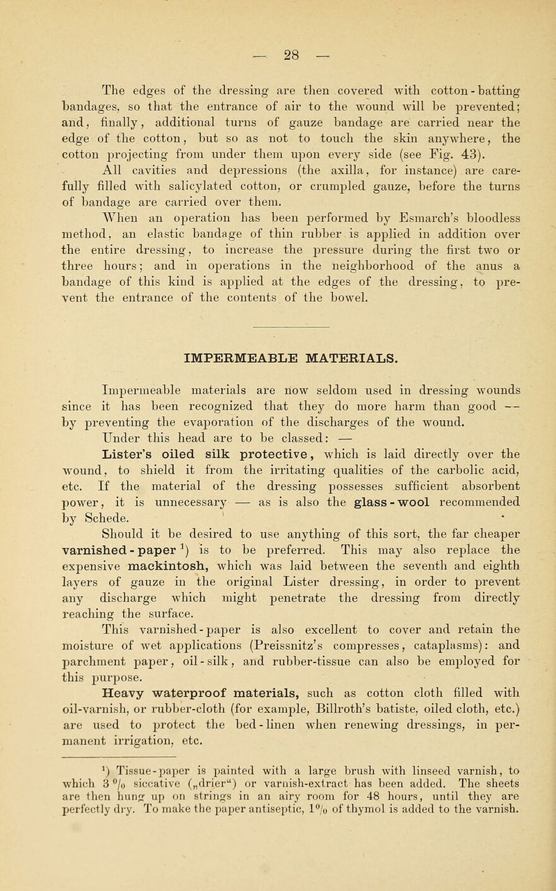 The edges of the dressing are then covered with cotton - batting bandages, so that the entrance of air to the wound will be prevented; and, finally, additional turns of gauze bandage are carried near the edge of the cotton, but so as not to touch the skin anywhere, the cotton projecting from under them upon every side (see Fig. 43). All cavities and depressions (the axilla, for instance) are care- fully filled with salicylated cotton, or crumpled gauze, before the turns of bandage are carried over them. When an operation has been performed by Esmarch's bloodless method, an elastic bandage of thin rubber is applied in addition over the entire dressing, to increase the pressure during the first two or three hours; and in operations in the neighborhood of the anus a bandage of this kind is applied at the edges of .the dressing, to pre- vent the entrance of the contents of the bowel. IMPERMEABLE MATERIALS. Impermeable materials are now seldom used in dressing wounds since it has been recognized that they do more harm than good — by preventing the evaporation of the discharges of the wound. Under this head are to be classed: — Lister's oiled silk protective, which is laid directly over the wound, to shield it from the irritating qualities of the carbolic acid, etc. If the material of the dressing possesses sufficient absorbent power, it is unnecessary — as is also the glass-wool recommended by Schede. Should it be desired to use anything of this sort, the far cheaper varnished- paper1) is to be preferred. This may also replace the expensive mackintosh., which was laid between the seventh and eighth layers of gauze in the original Lister dressing, in order to prevent any discharge which might penetrate the dressing from directly reaching the surface. This varnished-paper is also excellent to cover and retain the moisture of wet applications (Preissnitz's compresses, cataplasms): and parchment paper, oil - silk, and rubber-tissue can also be employed for this purpose. Heavy waterproof materials, such as cotton cloth filled with oil-varnish, or rubber-cloth (for example, Billroth's batiste, oiled cloth, etc.) are used to protect the bed - linen when renewing dressings, in per- manent irrigation, etc. *) Tissue-paper is painted with a large brush with linseed varnish, to which 3 °/o siccative („drier) or varnish-extract has been added. The sheets are then hung up on strings in an airy room for 48 hours, until they are perfectly dry. To make the paper antiseptic, 1% of thymol is added to the varnish.