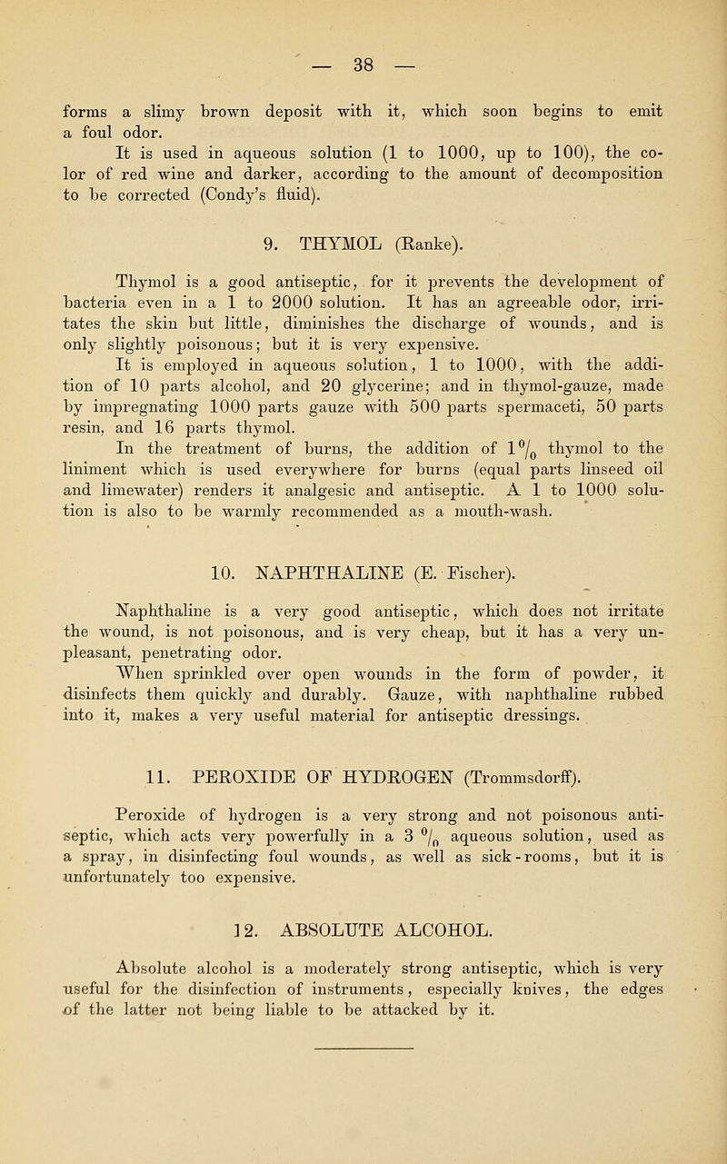 forms a slimy brown deposit with it, which soon begins to emit a foul odor. It is used in aqueous solution (1 to 1000, up to 100), the co- lor of red wine and darker, according to the amount of decomposition to be corrected (Condy's fluid). 9. THYMOL (Ranke). Thymol is a good antiseptic, for it prevents the development of bacteria even in a 1 to 2000 solution. It has an agreeable odor, irri- tates the skin but little, diminishes the discharge of wounds, and is only slightly poisonous; but it is very expensive. It is employed in aqueous solution, 1 to 1000, with the addi- tion of 10 parts alcohol, and 20 glycerine; and in thymol-gauze, made by impregnating 1000 parts gauze with 500 parts spermaceti, 50 parts resin, and 16 parts thymol. In the treatment of burns, the addition of l°/0 thymol to the liniment which is used everywhere for burns (equal parts linseed oil and limewater) renders it analgesic and antiseptic. A 1 to 1000 solu- tion is also to be warmly recommended as a mouth-wash. 10. NAPHTHALINE (E. Fischer). Naphthaline is a very good antiseptic, which does not irritate the wound, is not poisonous, and is very cheap, but it has a very un- pleasant, penetrating odor. When sprinkled over open wounds in the form of powder, it disinfects them quickly and durably. Gauze, with naphthaline rubbed into it, makes a very useful material for antiseptic dressings. 11. PEROXIDE OF HYDROGEN (Trommsdorff). Peroxide of hydrogen is a very strong and not poisonous anti- septic, which acts very powerfully in a 3 °/0 aqueous solution, used as a spray, in disinfecting foul wounds, as well as sick - rooms, but it is unfortunately too expensive. 12. ABSOLUTE ALCOHOL. Absolute alcohol is a moderately strong antiseptic, which is very useful for the disinfection of instruments, especially knives, the edges of the latter not being liable to be attacked by it.