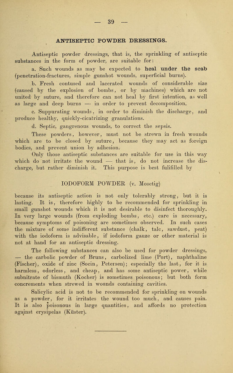 ANTISEPTIC POWDER DRESSINGS. Antiseptic powder dressings, that is, the sprinkling of antiseptic substances in the form of powder, are suitable for: a. Such wounds as may be expected to heal under the scab (penetration-fractures, simple gunshot wounds, superficial burns). b. Fresh contused and lacerated wounds of considerable size (caused by the explosion of bombs, or by machines) which are not united by suture, and therefore can not heal by first intention, as well as large and deep burns —- in order to prevent decomposition. c. Suppurating wounds, in order to diminish the discharge, and produce healthy, quickly-cicatrizing granulations. d. Septic, gangrenous wounds, to correct the sepsis. These powders, however, must not be strewn in fresh wounds which are to be closed by suture, because they may act as foreign bodies, and prevent union by adhesion. Only those antiseptic substances are suitable for use in this way which do not irritate the wound — that is, do not increase the dis- charge, but rather diminish it. This purpose is best fulifilled by IODOFORM POWDER (v. Mosetig) because its antiseptic action is not only tolerably strong, but it is lasting. It is, therefore highly to be recommended for sprinkling in small gunshot wounds which it is not desirable to disinfect thoroughly. In very large wounds (from exploding bombs, etc.) care is necessary, because symptoms of poisoning are sometimes observed. In such cases the mixture of some indifferent substance (chalk, talc, sawdust, peat) with the iodoform is advisable, if iodoform gauze or other material is not at hand for an antiseptic dressing. The following substances can also be used for powder dressings, — the carbolic powder of Bruns, carbolized lime (Port), naphthaline (Fischer), oxide of zinc (Socin, Petersen); especially the last, for it is harmless, odorless, and cheap, and has some antiseptic power, while subnitrate of bismuth (Kocher) is sometimes poisonous; but both form concrements when strewed in wounds containing cavities. Salicylic acid is not to be recommended for sprinkling on wounds as a powder, for it irritates the wound too much, and causes pain. It is also poisonous in large quantities, and affords no protection against erysipelas (Kiister).