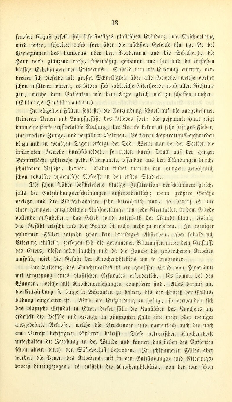 feröfen (Srguf gefeilt fxä) faferfioffigcS )){afti[c^eö ßffubatj bie Stnf^iDedung ivirt» fefter, fc(;reüet raf(^ fort üt'er bie näd)j^cn ©ctcnfc ^in (j. Sd. kt S3er(e^ungen beö humerus ü6er ben 23orbcrarm unb bie <Bä)ulkx), ^k ^aut unrb gidnjenb rot^, üfierntafig gefpannt unb l)ie unb ba entfielen tiaftge 6rl;elmngen ber dijibernüö. €oktb nun bie (Suterung eintritt, »er; breitet ftd) biefelk mit großer (Sd;netligfeit ükr alte ©euiek, wddjc i^orljer fd)on infiltrirt ivaren 5 cS tilben ficf; ^aljlreid^e 6itcrt;eerbe nad; allen 9iid;tun* gen, nielc^e bent Patienten \m bem 5Ir^te gleid) üiel ju fd;ajfen nuid^en. (ßitrige S^ftltration.) 3 einzelnen gdücn fegt ftd) bie ßntjünbung fdjnell auf ik au^gebel;nten Heineren SSencn unb £t)mpfgcfä§e bcg ©lieber fortj i^k geji^annte .^iaut jcigt bann eine jiarfc er^fi^elatöfe OWt^ung, ber ^ranfe tefommt fc(;r kftigcö i^kUx, eine trodene 3i'3C/ iii' i^erfdüt in ii^iclirien. (?ö treten 9lef^nraticnt^kfd;iperben :^inju unb in n^cnigen 2;agen erfolgt ber Zeh. 5Bcnn man ki bor Section ik inftitrirten ©eirefcc burd}fd)neibct, fo treten burd; ^rucf auf bor gaujoii @d)nittfläd)e jaf)lrcid;c gelk föitert^uucte, offenbar auö ben iDtünbimgen burd):; fd;nittencr (Sefdfc, I;ervor. T'aki finbet man in ben Sungcn gciv5(;nlid; fd)on lolmldre ))i>iemifd)e StOfeeffe in ben erfien (Stabicn. $r)ie fc^on frü(;er tefd)riefenc Mutige ^Infiltration iHn-fdilimmert gleidi; fallg bie (yutjünbung^erfd;einungcn aiti?crorbentlic^ 3 ivcnn groj^ere ©cfd^e i^erle^t unb t^ic S3(utejtra»afate fetjr ktrvid;tlid) jinb, fo kbarf c^ nur einer geringen entjünblidicn ^fufdinn^Kung, um jcbe Girculation in bem ©liebe »oüenbö aufju!;eben3 ba^ (i)licb ivirb unterbalb ber 2Bunbe kau, ei^fait, baS ©efü^l erlifd)t unb ber 5Branb ift nid;t me(;r ju i^erlniten. 3« ivcniger fd;timmen %aüc\x ent|lcl;t jumr fein k-anbige^S Sd^fterbcn, aber fo(m(b fid; ßiterung cinfiellt, jcrfc^en ftd; bie geronnenen 331utmaffon unter bom (vinfluffe be^ ßiterö, biefer lr»irb jauchig unb ba ^k ^aiidje hk jerk-oc^ienen ^uod;eu umf^n'ilt, u^irb i'k ©efak ber Änodieupkobitiei um fo brobenber. 3ur 53ilbung beö ^uod)encatIu^ ift ein geunffer ©rab i^on ^i)perdmie mit ßrgiefung eines )?taftifd)en ßjfubate^ erforberlid;. ®g fommt ki ben SBnnben, Jveld^e mit ^nod^eniun-Ie^ungen com^^Iicirt ftnb, %ik^ barauf an, ik ßntjünbung fo lange in Sd)ranfcn ^u I;a(ten, Inß ber ^5>i-'oi\i bor ßallug* klbiing eingctcitet ift. SBirb bie (vntjünbung ju Iieftig, fo lu^nvanbelt fic^ t>a€ ^Iaftifd)e (?jfubat in giter, biefer füllt bie Äand(d;en beö ^nod;en»5 an, erbrüdt bk ©efd^c unb erzeugt im günftigften gälte eine mel;r ober uumiger auggebefinte 9?efrofe, u^elc^e tk SBrud'Knben unb namentlid; aud; bk nod; am i^eriofi tefeftigten €)^litter betrifft. 3)iefe nefrotifdnnt tnDd)entt;eile Unterbalten bie 3au^ung in ber Söunbe unb fönnen ba^ 2tbm beö Patienten fdjon aUein burd; btn (£dfte»erluti bebroben. 3n fc^limmcren gdüen aber merben bk 2>enen beö ^noc^ienö mit in ben (vntjünbung^? unb (Jiterungg* Vroce^ I;ineinge5ogen, (^ entftef;t bk Änoc^cn))()lebiti^, i>on ber unr fd;on