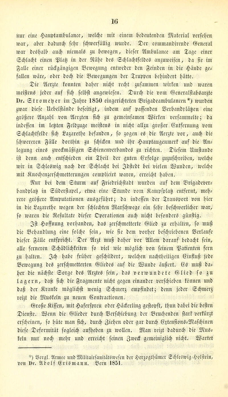 mir eine .$)au|)tamtu(ance, wtiäji mit einem bcbeutenben Tlatmal Der[c[;en wax, ahn babiird) [el)r fcfjwerfällig umrbe. S)cr commanbirenbe ©enerat n)ar bcö[;a((' aud; niemals ju kivegen, bicfer 2(m(nilance am 2:age einer <Bä)U\ä)t einen $la^ in ber 9MI;e beS ®d;lacf)tfelbeö anjunjeifen, ba fie im galle einer rüdgangicjcn SBemegung entiveber ben geinben in tu ^anbc ge? fallen tücire, ober boci) bie Semegungen ber 2:ruwen Be^inbert l)ätk. ^ie Sterjte konnten bafier nic^t rei^t jufammen ix>irfen unb n)aren meifienö jeber auf ficf; felbji angeiniefen. ^urc^ ik iiom ©eneralpat^arjte Dr. (Stromel^ier im ^al)Xi 1850 eingerichteten SSrigabeamtuIancen*) ivurben pvax biefe Uetelftcinbe Befeitigt, inbem auf ^affenben SSertmnbbla^en eine größere Slnjalil ton Slerjten fic^ gu gemeinfamen 2Bir!en üerfammeltej ba inbeffen im legten gelbjuge meiftenö in nicf^t attju großer Entfernung »oni ®(^Iacf)tfelbc jtc§ Sajaretfie tefanbcn, fo jogen eö bie Slerjte üor, au^ ik fcf)mereren gciüe bortf)in ^u fc^itfen unb ii)x ^auptaugenmerf auf hk 2ln; legung eine^ jn^ectmd^igen 8d)ienenöer6anbeS ju ridjten. 2)iefem Umjtanbe tfi bcnn auc^ entfd)ieben ein 2:I;eiI ber guten Erfolge jujufdireifcen, loelc^c ivir in ©c{;leSnHg naci) ber <Bä)laä)t hd 3^ftcbt ki toielen SBiuiben, ivcld;e mit ^nodienjerfcfimetterungen com^licirt waren, erreid;t Ijaben. ^ux Bei bem ©türm auf griebrid)ftabt ujurbeu auf bem 33rigabe»eri tmnbpla^ in ©überjiapel, etn^a eine ©tunbe i^om Äampf)?la^ entfernt, nte^* rere größere ^Imputationen auögefü^rt; ha inbeffen ber 2;ranö:t)ort »on l)ier in bie :Oajaretl;e megen ber fd)led)ten 9JJarfc^mege ein fel;r tef^nierlid;er nnir, fo loaren ik ötefultatc biefer iD:perationen au<S^ nid)t tefonber« günftig. 3ft Hoffnung »orl;anben, ha^ jerfd)metterte ©lieb ju erl;alten, fo ntu^ bie 23el)anblung eine fold;e fein, wk fte bem rtorf)er BefdirieBenen 23erlaufe biefer gälte entf))rid)t. ^er 2lrjt mu^ ba^er »or Stllem barauf 6ebad;t fein, alle ferneren ©djciblidjfeiten fo 'okl wk möglich »on feinem Patienten fern ju l;alten. 3^) ^'^^^'^ frütjer gefcl)ilbert, meldten nad)tt)eiligen Einfluß jcbe SBen?egung be^ jerfdjmetterten ©liebet auf tk SBunbe äupert. E^ muf tat I;er ik ndd)fte (Sorge beö Slrjteg fein, baß »erinunbete ©lieb fo ju lagern, bap fid) bie Fragmente nid)t gegen einanber i^erfc^ieBen fönnen unb ba^ ber braute mogli^fi a>enig (2d)merj em))finbetj benn jeber <2d)nterj reijt bk SÄuöfeln ju neuen Eontractionen. - '■ ©rof e ^iji'en, mit |)aferfpreu ober l^aderling gefto)?ft, t^un bahii bk U^m !Dienfte. Söenn bk ©lieber burd) 23crfcf)iebung ber ^Brudjenben jlar! üerfürjt crf^einen, fo pte man ft^, bur^ Qk^m ober gar burc^ Ei'tenfionö*97fafd^inen biefe ^Deformität fogleic^ aufl;ekn ju n^otten. Man reijt baburcö bk Mußt fein nur nod; mel;r unb erreid;t feinen S^xnä gemeiniglich nid)t. 2ßartet *) 23evi5l. 5trmec unb^Oiilitairfanitätf'Wefen bcv 4^eräcgtl)ümer ®cT;lcvii:'ii3=4'*i^lftetn, 'üon Dr, 51 belf (^vti°mann. ^ern 1851.