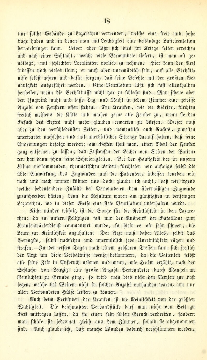 nur fol^e ©ctciube ju ;Oajaretl;en toenvenben, todcf)e eine freie unb f)o^c Sage fiaten nnb in benen man mit Scid)tigfeit eine teftanbige Suftcirculation I;erBortringen fann. lOeiber akr U$t fi(^ bieä im Jlriege feiten erreichen unb nac^ einer @ä)Iad;t, n^ett^e »iete 33ern.iunbete liefert, iji man oft ge- nötliigt, mit fc^Ied)ten i?ocaIitäten i^ortiefc ju nelimen. ^ier fann ber 2Irjt inbefen nod; »iele^ ttjunj er nuif akr unermüblicf) fein, auf alle ^ixijalU niffc felfifl ad;ten unb bafür forgen, baf feine 33efet)Ie mit ber größten ©e? nauigfcit auögefüf)rt n)erben. dine 23entiIation (ci^t ficE) fajt allentl;al6en I;er|teIIen, wenn ik 2Sert;dItniffe niäjt gar ju fc^Ied)t finb. Tlan f(f;eue aber ben 3uött)i^ i^^ ^'i^ f^P ^'^3 ^ii^^ ^aä)t in jebem ßimmer eine gcnjijfc 2tnjaf)I r»Dn ^^e^ilfi^ii ff^n ftet)en. 2)ie Äranfen, nne bie Sßärter, fürdjten freiließ meiftenö ik Ädite xmb machen gerne alle genjter ju, n>enn fie ben Sßefuc^ beö 5trjteS nic^t me^r glauben erwarten ju bürfen. SDiefer mu^ aber ju ben terfd;iebenften Qäkn, unb namentlich aud) 9?ad)tö, jun^eilen unerwartet nad)fel;en unb mit unerbittlii^er «Strenge barauf :^alten, ia^ feine 5lnorbnungen befolgt luerben; am heften Ü)ut man, einen Z^dl ber genfier ganj entfernen ju lajfen; ta^ 3u|it)^fcn ber 2bä)(x t)on Seiten ber ^^^^tien* ten i)at bann fd)on feine «Sc^wierigfeiten. Sei ber .^auftgfeit ber in unferm ultima »orfommenbcn r^cumatif(^en Seiben füri^tcten nnr anfangt felbft ik ühk ®inn)irfung beS ßugnjinbeg auf bie Patienten, inbeffen njurben nur nai^ unb naä) immer fütiner imb bod) glaube id) nid)t, ba^ voix irgenb n^elc^e bebeutenbere B^'f^tte ^fi SSertounbeten bem übermäßigen ßugunnbe gujuf^reiben t)ätten, benn ik ^i\u[tak waren am günjtigften in benjenigen Sajarettjen, wo in biefer SBeife eine jtete Ventilation unterlialten würbe. 9ii(^t minber wid;tig ifi tk (Eorge für bie SKeinlid)fcit in hen Sajare? t^enj ia in unfern gelbjügen faft nur ber 2lugwurf ber ^Bataillone jum Äranfenwärterbienfi commanbirt würbe, fo I;ielt eö oft feljr fc^wer, bie Seilte jur 9ieinli^feit anju^alten. $Der 5trjt muß bal;er %üi$, felbft baö ©eringjie, felbft nad;fef)en unb unermüblid) jebe Unreinli^feit rügen uub jirafen. 3^ ^^^ ^i'^f Ziagen nad) einem größeren 3;reffen fann fic^ freilicö ber 2lrjt um biefe 33erf)ältniffe wenig befümmern, ia bie Patienten felbft alle feine 3«it i^ 5lnfpru^ nel;men unb wenn, mk ^eim erjalilt, nad) ber ®d)lad;t »on Sei^Jjig eine große Stnjat)! SSerwunbeter burc^ SKangel axi Ofieinlic^fcit gu ©runbe ging, fo wirb man ikS nidit ttn Sierjten ^ur Saft legen, wel(^e Iti SBeitem nic^t in fol^er Stnjatil Dorl;anben waren, um nur atten SBerwunbeten .^ülfe leiften ^u fönnen. 2tud) beim 33erbinben ber Traufen ifl ik Dteinlii^feit »on ber größten 2Bid)tigfeit. ^k befd;mu^ten 93erbanbftüde barf man nic^t »on iBett ju SBett mittragen laffen, ia fie einen fel^r üblen ®eru(^ i^erbreiten, fonbern man fc^icEe fie jebeiSmal gleid; au^ bem ^i'^ii^er, fobalb fie abgenommen ^nb. %][ä) glaube ic^, tiaf manche SSunben baburc^ »erfc^limmert werben,