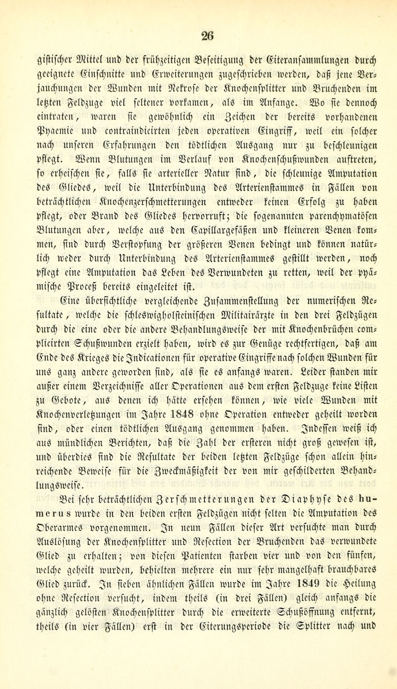 giftifrfjcr dJlittd unb ber frühzeitigen SSefeitigung ber (giteranfammtungen bur^ geeignete (Sin[d;nittc unb ßmeiterungen gugefdiricben »»erben, ia^ jene Ser* jaucf)ungcn ber SBunbcn mit 9?cfrofe ber Änodienf^^Iittcr unb 93rucf)enben im legten gelbpge ml feltener Dorfamen, aU im 5lnfange. 2Bd fte bennoc^ eintraten, hjaren jte getrö^nlic^ ein 3<^id)en ber I'ereitg üor^anbeneu $t)aemie unb eontrainbicirten Uhm cn?erati»en Eingriff, iveit ein fofc^er na^ unferen ßrfafirungcn ben töbtlid^en 2(uögang nur ju befd)Ieunigen pflegt. Söenn 33Iutungen im Verlauf r^on Änoc^enfd;u^n?unben auftreten, fo erfteif^en fie, fallg fte arterieücr 9?atur jünb, ik fcf)(eunige 5Im^3utation beiS (Blichi^, ujeil ik Untertinbung beö SIrterienftammeS in gälten »on teträd)tlid;en Änod;enzerfct)metterungen enttocber feinen ©rfolg p ^a6en )3flegt, ober Sranb beg ©liebet I;erttorruftj bie fogenannten :parenc^^matöfen Blutungen ater, iveld;e auS ben Sa|5itlargefäfen unb fleineren SSenen fom* men, ftnb iura) SSerfio^fung ber größeren SSenen Bebingt unb fönnen natür* liä) iveber burd; Unterlnnbung beö Slrterienftammeö gefüllt irerben, no^ |)f[egt eine ^Imputation ia^ 2tUn beä S3erivunbeten ju retten, n?ei( ber p^ä; mifdje $roce§ Bereite eingeleitet i|i. (?ine ükr|td)t(id;e i?ergteid)enbe 3firanienfteIIung ber numerif^en 9te* fuitate, n?eld)e i>k f(^IeStingf)oIjteinifd)en 2Wi(itairäräte in ben brei gelbjügen bur^ tk eine ober tk anbere 93e^anblunggi»eife ber mit Änod)ent>rüd)en com* plicirten (^i^u^nninben erjiett :^akn, ivirb eS jur ©enüge reditfertigen, ia^ am. 6nbe beg Äriegeö bie^nbicationen für operative Singriffe nad) foI(^en SSunben für un^ ganj anbere geu^orben finb, al^ fie eS anfangt n^aren. Seiber jtanben mir aufier einem SSerjeidiniffe aller Operationen auS bem erfien gelbjuge feine fiijien ju ©ebote, au3 benen iä) ijätk erfe^en fonnen, ivie inete 2Bunben mit Änod)ent)er(e|ungen im '^ai)vc 1848 oline Operation enttveber ge^^eilt ivorben ftnb, ober einen töbtltc^en Sluggang genommen fiaten. 3beffen mi^ iä) aug münbli^en Seric^ten, tafi bk S<^¥ ber erfieren nid)t gro§ geivefen ifi, unb üfcerbieö ftnb tk 9^cfultate ber Beiben testen gelbjüge fd)on aüein tiin? reidienbe ^emeife für ik Qwtäma^iQttit ber Pon mir gefc^ilberten Seftanb^ lunggweife. Sei fetir Beträc^tlidjen ßerfdimetterungen ber 2)iapt)t)fe beö hu- merus iintrbe in t>tn Beiben erften f^elbjügen nidjt feiten bie 2Intputation be^ OBerarmeS »orgenommen. 3» « gälten biefer 21rt »erfu(^te man bur^ 51uglöfung ber ^Inodienfplitter unb Otefection ber Srudienben ta^ vernmnbete @Iieb ju erhalten 5 »on biefen Patienten ftarBen »ier unb t»on ben fünfen, iveld)c gel)eilt nmrben, Behielten mehrere ein nur fe^r mangelhaft Braud)Bareö @lieb jurücf. ^n fteBen äl)nlid;en gälten tvurbe im ^aljxt 1849 bk |)eilung o^ne 9tefection »erfudjt, inbem t^eilö (in brei gälten) gleic^ anfangt bie gänjlid) gelöjicn ^nodjenfplitter burc^ bk ertt^eiterte ©cBuföffnung entfernt, tI;eiB (in Pier gäüen) erfi in ber ßiterung^periobe bie «Splitter nad) unb