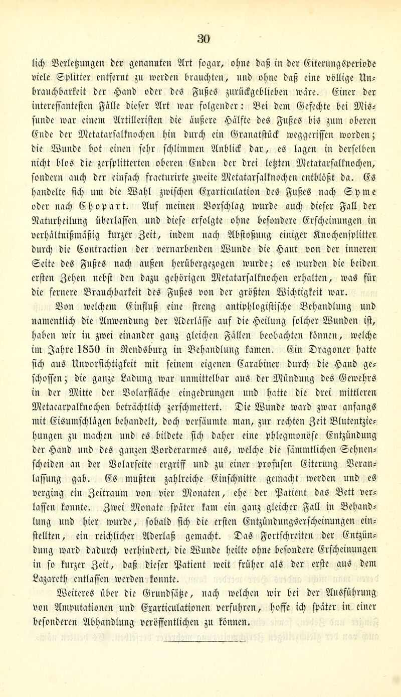 (ic^ SScrlej^imgcn bcr genaimten Slrt [ogar, o§ne ta^ in ber ßiterungö)?enobc mit Splitter entfernt ju iwerben kauct;ten, nnb ol;ne ta^ eine »öüige Un? ferauc^&arfcit bcr ^anb ober beö ?5u§cö jurütfgeBIieben n^äre. giner ber tntereffantejien geilte biefer 2trt n^ar folgenber: Sei bem @efect)te bei 93Ji^* funbe njar einem Strtiüeriften tk ändere ^ctlfte beg gupcg bi^ jum oberen gnbe ber 2)tetatarfaIfnocf)en f)in burcf) ein ©ranatftücf n^eggeriUen Sorben j bie Söunbe bot einen fel;r fc^ilimmen Slnblid bar, eö iaci^cn in berfelben nid)t bloö bie jerf)3titterten oberen ßnben ber brei testen ÜJJetatarfdfnodjen, fonbern auä) ber einfacf) fractnrirte jiveite S)Jetatarfalfnocfien cntbto^t tta. ßö {;anbettc fic^ um bie SSal/l gmfdjen ßjarticutation beö gupeg nac| ®^mc ober nad; dljopaxt. Stuf meinen Sor[d;Iag n)urbe au^ biefer galt ber 9tatur^eilung übertaffen unb biefe erfolgte o^ne befonbere grfd)einungen in üerl;altnifmd§ig furjer 3eit, inbem nacl; 5(bfiofung einiger Änoct)enfp({tter burcf) bie (S;ontraction ber »ernarbenben SBunbe bie ^aut »on ber inneren Seite beg gufeg nad) aufen I;erübergejogen nmrbe; cg tourben hk beiben erften ß(l)m nebji bcn baju geprigen 23JetatarfaIfnoct;en er^lten, u>aö für bie fernere ^Braui^barfeit be^ gufeö t?on ber größten SBiditigfeit n^ar. 23on n)ctd)em ßinftu^ eine ^reng antii)I;togiftifd)e 5Be^nbIung unb namcntlii^ bie 2lnmenbung ber Slberlajfe auf tk ^dhma, fotcI;er Sßunben ifi, [;aben n>ir in pizi einanber ganj g(eid;en galten bcobac£)ten fönnen, ivet^c im Sa^re 1850 in SJtenb^burg in 5Bef)anbIung tamen. ßin SDragoner ^attc \iä) aug lln»orfid;tigfeit mit feinem eigenen Karabiner burd) bie .^anb ge? fc^offenj bie ganje £abung n^ar unmittelbar auS ber El^ünbung bcö ©eiDebrö in ber 9Wittc ber 95oIarfIäd)e eingebrungen unb ^atte ik brei mittleren ä)'Jetacarpa(fno($en ictxää)üiä) jerfc^mettert. ^ie SSunbe tvarb jnnir anfangt mit 6iSumfd;Iägen bebanbeft, bocb »erfäumte man, jur rediten S^it Stutentjic? ftungen ju madjen unb eä bilbete ftcf) ba:^er eine ^i^Iegmonöfe dnt^ünbung ber ^anb unb beS ganjcn S^orberarmeö aug, meiere bie fämmtlidjen Seinen* fd)eiben an ber Sotarfeite ergriff unb ju einer )?rofufen (Eiterung 23eran? lapng gab. ßS mußten äat)(reid)e (Sinfdinitte gemacht n^erben unb e^ »erging ein Zeitraum »on »ier 9J?onatcn, el^e ber Patient baö Sett ner? laji'en fonnte. Qmi dJhnak fpätcr fam ein ganj gleicher galt in Seljanb; (ung unb I;ier n^urbe, fobalb ftc^ bie erften gntjünbungöerf^einungen ein? fteEten, ein rei^Iic^er 9lberla§ gemad;t. S)ag gortfd)reiten ber ©ntjün? bung uiarb babur^ verf)inbert, t>k SBunbe t;eilte ot)ne befonbere ßrfdjeinungen in fo furjer 3eit, i>a^ biefer Patient mit frü£)cr aU ber erjie au^ bem Sajarett) entlaffen ivcrben fonnte. SBeitereg über bie ©runbfa^e, nac| toel^en toir Ini ber Stuöfü^rung: »on 5tm|?utationen unb djarticulationen »erfufiren, t;offe id) f|?äter in einer befonberen Stb^anblung tteröffentlid;en ju fönnen.