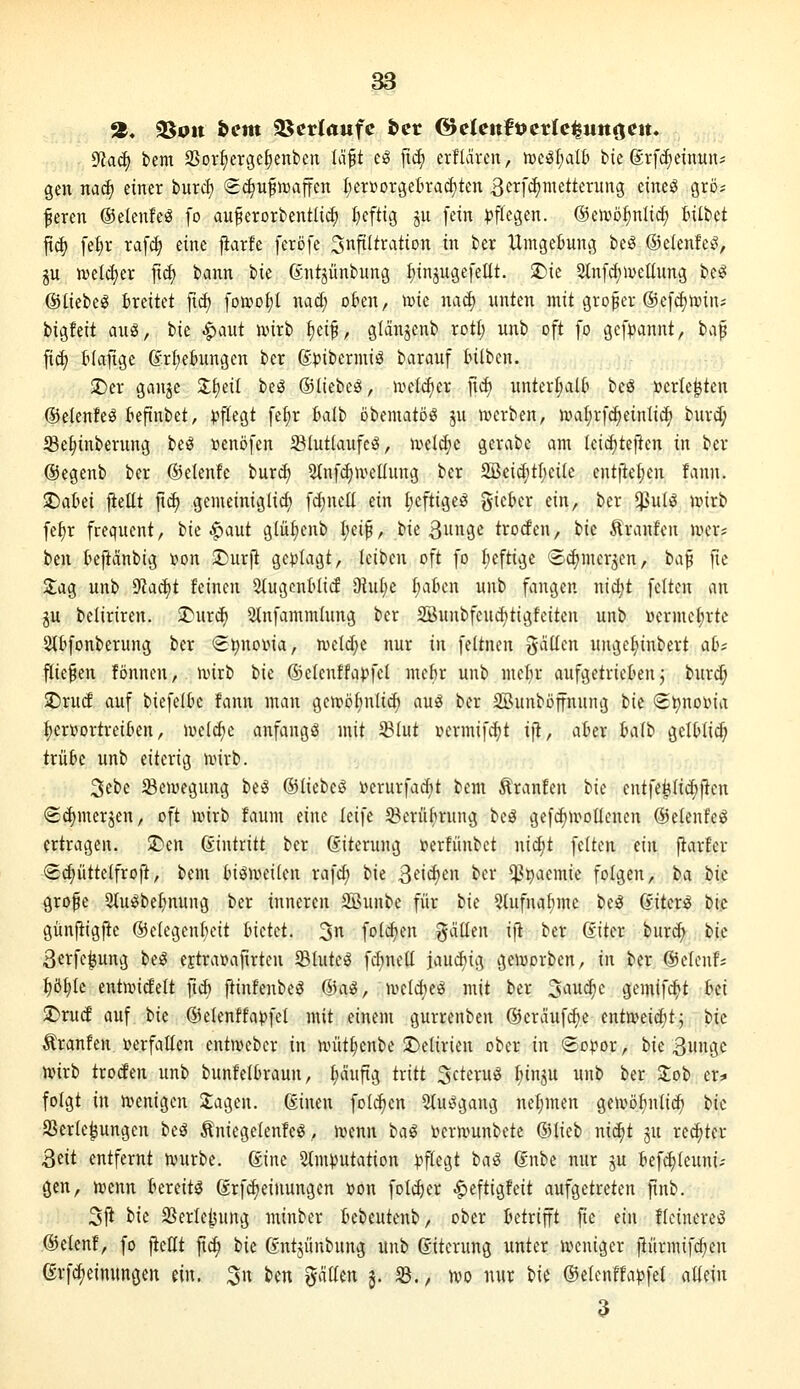 a« 3Sott bcm SScrIawfc bcr @elcnfücr(c^«tt<jett. 9?aä) bem SSor^ergeJienbeix Id^t cö fii^ erfldren, h)cö[;alti bie ©rfc^einuns gen nac^ einer bntd) ^(^ufiDaffcn l;er»orgeIiracf)ten 3si^[*ä)iiietterung eineö grö? fercn ©elenfeS fo au^erorbentlic^ I}eftig ju [ein pflegen, ©oro^nltd^ tilbct fic^ fef)r ra[^ eine jiarfe feröfe Infiltration in ber Umgefcung be^ ©eienfe^^, gu njelcfjer jicf) bann W ßntjünbung ^injugefcüt. 2)ie 2tnfc(;meIInng beö ©liebeiS breitet fic^ [on^otjt nad; okn, \mt nad) nnten mit großer ®e[d)tt)iiu bigfeit a\i^, bie ^aut ivirb i)ä^, glänjenb rotl; unb oft fo gef^annt, tii^ fi^ tlaftge (Jrf;ehtngen ber @))ibermiä barauf tnlben. 2)er ganjc Z\)til beg ©(iebeg, n^eic^er ftd) nnterljalt beö »erlebten ©elenfe^ tepnbet, pflegt fei;r balb obcmatöig §n ivcrben, )val;rfc^einlid) burd; Se^inberung beö »enöfen 23Iut(aufcö, Jveldje gcrabe am leidjteilen in ber ©egenb ber ©elenfc buri^ 2(nfd)n^cl(ung ber 2Beid)tI)ci(e cntjiel;cn fann. ^aUi fiellt jid) gemeiniglid) fd;nelt ein I;eftigeö giebcr ein, ber $ulö mxt> fe§r frequent, bie ^aut glü^enb I;eip, bie 3unge trocfen, bic Äranfen WiXi ben kjianbig t»on STJurft ge^jiagt, Icibcn oft fo I)eftige (Sdjmerjen, baft fie Sag unb 9?ac^t feinen Siugcntlid Dlul^e I;aticn unb fangen nid;t feiten an ju beliriren. 2)ur^ Stnfammlung ber SBuubfeud^tigfeiten unb üermet;rte Slbfonberung ber S^noina, n>eld;e nur in feitnen galten unge(nnbert abf j^iefen fönnen, n^irb bie ®e(enffa)?fel mefir unb mcl;r aufgetrieben j burd; SDrud auf biefelk fann man gcn?öf;nli^ au^ ber SBunboffnung bic S^notoia :^ert>ortreikn, wddjt anfangt mit ^lut vermifc^t ift, akr Iwlh geltlid; trübe unb eiterig nnrb. 3ebe ^eujegnng hti ©liebcö »erurfad)t bem Traufen bie entfe^(id)iteu <2d)merjen, oft Jvirb faum eine leife 33erübrung beö gefc^n^oltenen ©etenfeö ertragen. J)en Eintritt ber ßiterung »erfünbct nid)t feiten ein fiarfer Sc^üttelfroft, bem (n^UHMlen rafd; iit ßeic^en ber $paemic folgen, ta ik grope 3tu^bef)nnng ber inneren SBunbe für i>\e 2tufnalnne beö ßiter^ bt.c gitnfiigfte ©elegenßeit Indd. 3 folgen fallen ifi ber (iitn burd; bic ßerfe^ung be^ CEtravafirten 5Blute^ fd)netl iaud)ig geivorben, in ber ©elenf; ^ö^le entnndelt fid) pinfenbeö ©asS, nKldje^ mit ber ^auä^c gemif^t bei 2)ru(J auf bic ©elenffa^jfel mit einem gurrenben ©erviufc^e entmeic^tj bic ^ranfen verfallen entmebcr in unit^enbe !t)e[irien ober in So^^or, bie 3inigc wirb trocfen unb bunfelOraun, l)äuftg tritt ScteruiS I^inju unb ber Zot> er* folgt in utenigen Etagen. Sinen fold)en 5(ut^gang netjmen gen^ö^nlic^ tk aSerle^ungen beä Äniegelenfeö, ivenn bal i^ernmnbete Qilieb nidjt ju regier 3cit entfernt nuirbe. ßine 5tmputation pflegt taß gnbc nur ju befdjleuni- gen, uienn bereite ßrfd)einungcn »on folc^er ^eftigfeit aufgetreten ftnb. 3ji bie SSerle^ung minber bebeutenb, ober betrifft fie ein fteinerciJ ©clenf, fo jicHt fic^ bic Gntjünbung unb ßitcrung unter weniger fiürmifcfjen erfdjeinungcit ein. 3n ben gdüen §. iB., m nur bie ®clenffa))fe( allein 3