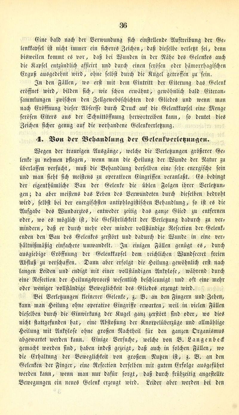 (Sine halii nad; ber S^er^vunbimg [fcf) einfteüenbe StuftreiBung ber ®e; (enffa)5fet ift iüc(;t immer ein fidjereö 3fid)fn/ baf biefeH>e »erlebt [ei, benn t>ign)eiten fommt e^ \>ox, ta^ ki SBnnben in ber yiäl)^ beö Gielenfe^ auc^ ik ^ap\il entjünbUd; afficirt itnb burd) einen [crcfen ober tjämorrf^agifdien (Srijuf au^gebel)nt unrb, oI;ne felbfi burd; t>k Ängel getrojfen ju fein. 3n ben gäüen, u^o erft mit bem Eintritt ber ©iterung hai @c(enf eröffnet ivirb, tilben fid;, ivie fd;on ermahnt, getvöl)nlid) talb diteran^ fanuninngen gnnfd)en ben ßdia,imH^d)\<i)kn bc^ ©liebet unb mnn man na^ (Eröffnung biefer Stt'fcefe burc^ ©rud auf bie ©elenffapfel eine 2)ienge feröfen ßiterö aitg ber (Sc^nittöffnung f)erüortrei(ien fann, fö beutet bie^ 3etd)en ft^er genug auf bie ijorbanbene ©eleufüerle^ung. SBegen ber traurigen 5(uggange, ml<i)i bie Sertej^ungen größerer @e# lenfe gu nefimen )?flegen, ivenn man hk Rettung ber SSunbe ber 9iatur ju üüerlajfen »erfudjt, muf ik 93el;anblung berfelben eine fel;r energifc^e fein unb man fiel;t fid; mei|tenö ju operativen gingriffen veranlagt. (Je fcebingt ber eigent^ümlid)c 5Bau ber ß5e(enfe bie üWen folgen it)rer 93erle|un? genj ia abn meiftenö ha^ 2iUn besf 33eriMnbeten burc^ biefelt^en kbro^t mirb, feltji M ber energifd)|ien antipl)(ogi|lifd;en Sefianblung, fo ifi eö ik Slufgate be^ 2Bunbarjte^, cntmeber jeitig baö ganje (3iki> §u entfernen ober, wo eö möglid; ijt, bie (5)efdf^rlicf)feit ber Serle^ung babur^ ju »er; minbern, ia^ er bur* mcl)r ober minber i^oüjtanbige 9iefection ber (Seien!; enben ben 93au beg ©elenfeö jerftört unb babiird; bie SBuube in eine »er; Ijciltnifmäfig einfad;ere umutanbelt. ,3 einigen gäüen genügt e^, burc^ auögietnge (Eröffnung ber ©elenffapfel bem rei^Iid)cn SBunbfecret freien 5ltffup ju »erfd;affen. S)ann aber erfoigt ik |>ei(ung geivDl;nli^ erft nac^ langen Reiben unb ettbigt mit einer »ollftänbigen 5lnft)lofe, njafjrenb burd; eine 9?efection ber ^eifungö^^roce^ ivefentlid; I'efd)(eunigt unb oft eine me^r oberlreniger »ollftanbige 5BeivegIid;feit beg (iUiebe^ erzeugt ivirb. ■&•■ 33« SSerle^ungen fleinerer (Selenfe, j. S. an ben gingern unb 3e^fn, tann man -Leitung oT;ne operative Eingriffe ernjarten, nieit in vielen püen biefelten burd) bie ®intt»irfung ber Äugel gan^ jerftört finb ober, n?o bie:^ nic^t fiattgefunben I;at, eine 2lbfto^ung ber Änorpelüberjüge unb allmä^Iigc Reifung mit 2(nft)Iofe o^mc grofcn yiaä)t^dl für ben ganjen Organi^mug atgenmrtet iverben fann. dinige Serfudie, u^el^e von S. Sangenbecf gemacbt tvorben ftnb, ^a6en inbef gezeigt, ia^ aucf) in folc^en gätten, n>p bie @rt)altnng ber Seiveglid^feit von großem 9hi^en ifi, j. f&. an ben (55elenfcn ber ginger, eine Ü^efection berfelf^en mit gutem drfolge auögefüt;rt iverben !ann, mnn man nur bafür forgt, t>a^ tnvä) frü^^eitig angeflehte 5Be)vegungen ein neueö &ü(nt erzeugt nnrb. iint^ix akr Jverben ki ben