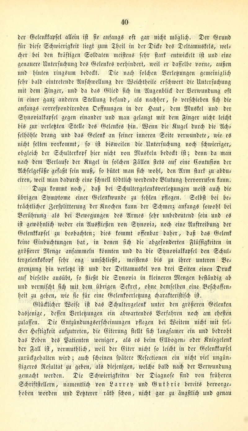 ber ©elenffa^fel aUm ifi jle anfangt oft gar ind;t möglich. ©er @ruub für btefe ©c^tvnerigfett liegt gum Zijdi in ber 3)i(fe beS 2)eltamitgfelö, mh cfcer tei ben frdfttgcn ©olbaten mciftcnö fel;r j^arf entivicfelt ijt unb eine genancre Unterfu^ung beg ©elenfcö i?ert;inbert, iveil er baffelte i^orne, aufen nnb f)inten ringsum Bebest. 5)ie nac^ folc^en SSerle^nngen gemeiniglii^ fcl)r Imlb eintrctenbc ^Infcfiivellung ber S£>dä)H)dk crfcfjiDert tu Unter[ud)nng mit bcm i5'i3«i-'/ ^ i'^i ^^i^ ®^^^^ fiä? im Süigentücf ber SSerivunbung oft in einer ganj anbercn ©teEung t^efanb, alö nad)l;er, fo i^erfi^iekn fic^ bic cinfangö correfponbirenben Cejfnungen in ber ^aut, bem Ü}JnöfeI nnb ber ©^noDialfapfel gegen einanber nnb man gelangt mit bem ^ina^n nidit leid;t Big jur »erlebten ©teile beg ©elenleö ^in. SBenn bie Äuget bnr^ hk 5(c^i fcl^ötile brang unb bag ®elen! an feiner inneren <Bdtt «eranmbete, ivie- eö nid^t feiten Dortommt, fo i|t tisuieilen bie Unterfud;ung no^ f^wieriger, oBgleic^ ber (ic{)uIterfo))f I;ier nid)t »on SOfu^feln Uität ifi; benn ia mau nacf) bem SSerlaufe ber Äugel in foli^en gdtlen fietS auf eine ßontujton ber Slc^felgefäfe gefaxt fein mu^, fo Mtet man jtd; u-^ol;!, ben 5(rm ftarf ju abbu; ciren, iveit man baburc^ eine fdjnell töbtlid) loerbenbe ^Blutung I)en'»orrufen fann. SDaju fommt nod;, baf tei (£d)ultergelenfö»erle^ungen meifl and) t>k übrigen ®t)m^tome einer ©elenfivunbe ju feilten ^Jflegen. ®eIBfi tei hd trä(^tlid)cr ^^^fpliü^i^unö '^^'^ Ä'nod)en fann ber ©c^merj anfangig foi»oI)I tei 58erü^rung al§ Id Beilegungen beig 5lrmeg felir untiebentcnb fein unb eö ifi gewß^nlic^ iveber ein Stuöflicfen von ©l^noina, noc^ eine 5Iuftrei6ung ber ©elenftapfel ju t^eo&adjten^ bieg fommt offeuBar ba^er^ ba§ taS ©elenf feine ßintui^tungen Iiat, in benen fid; bic a&gefonberten glüfftgfeitcn in größerer 2)Jenge anfammeln fönnten unb ba bie ©^noDialfa^fel ben «Scfiut* tergeIenfgfo))f fe§r eng umfc|Iie§t, meifteng fcig ju il)rer unteren 5Be* grenjung I)in »erlebt ifi unb ber ©eltamuSfel »on brei Seiten einen !J)ru(f auf biefcltie ausülit, fo fliegt bie <S^no»ia in Heineren SliJengen Jefiänbig ab unb »ermifc^t jic^ mit bem übrigen Sefret, o^ne bemfeifcen eine 33cf(^affen? I;eit ju geben, loie fie für eine @elenfi?erle^ung djarafterijtifd) ift. ©lüdlidier SBeife ijt t(i§ ®d)ultergelenf unter ben größeren (Scienfen baSjenigc, bcfcn SScrie^ungen ein atnvartenbcg S3erfal;ren nod) am e^eften gulafen. 2)ie gntjünbungöerfdieinungen i^flegen tei SBeitem nid)t mit foU d)er |)eftigfeit aufzutreten, hk (Siterung jteltt ftc^ langfamer ein unb bebro^t ia^ SeBen ic^ Patienten loeniger, alg eg Beim ßllbogeu; ober Äniegelenf ber gaK ift, »crmutl)lid;, lueil ber ßiter nidit fo leicht in ber @elenffa))fet jiUrüdgeI;aIten unrb; au^ fdieinen fpätere JHefectionen ein nid)t t>iel ungüui ftigereö (Refultat ju geben, alö biejenigen, mlä)t Balb nac^ ber SSermmbung gemacht toerben. 2)ie ©c^nnerigfeiten ber !Diagnofe jtnb »du früheren Sd)riftjtcIIern, namentli(^ »on Sarrei^ unb ©utiuie bereite I)en>orgei I;oben irorben unb Se|terer rät!) fc^on, nic^f gar ju cingfilid; unb genau