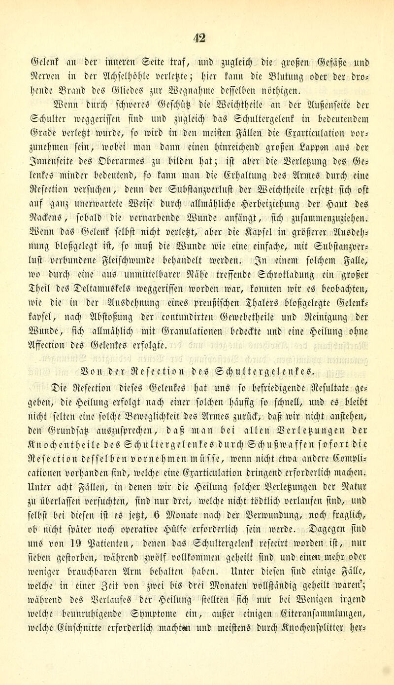 ©elciif an ber inneren ©eitc traf, iinb jugleid; tk ^ro^en ©efa^e unb 9?erv»en in ber 2td;[elI)öt;Ie »erlebte 5 l)kv fann bic Slutung ober ber bro# I;enbe 53ranb beö ©liebcg jnr 2Bepa^mc bcffelkn nöt(;tgen. 2Benn bnrcf; [(^ivereS @e[c(;ü^ ik 2öc{(J)t^ei(e an ber Slufcnfette ber (£d)ulter n^eg^eriffen jtnb nnb jugleic^ haS (Sc{)ulterge(enf in Bebeutcnbem ®rabe lun-Ie^t nnirbe, fo icirb in ben meijlen ^ciüen bie djarticulation »or^ junef;inen fein, u^oki man bann einen l}inreicf)enb großen Sapp&n anö ber 3nnenfeite be^ Ckrarmeö ju bilben I;atj ift ahn ik 2?er(ct(nng 'i)t^ ®e? lenfeö minber Bebeutenb, fo fann man bie (Erhaltung beö Strmeg burd) eine JRefection »erfuc|en, benn ber ®uli|ianjüertnfi ber 2Beid)t^ei(e erfefet ftc^ oft auf ganj unerwartete SBcife burd) a(fmdl)lid;e ^crOeijiefiung ber ^aut beä 9kcEen^, fobalb bie Dernarbenbe Söuatbe anfangt, ficf) jufamnienju^iel;en. 2Bcnn baö ©elenf feUift nid;t üer(e|(t, al?er ik ^apid m größerer 5tu^bel;* nung tlofgetegt ift, fo muf t>k SBunbe \vk eine einfache, mit ©u^ftanj^er? lujl verbunbene ^leif(^minbe i^el^anbett n)erben. ^n einem foldjem ?^attc, wo t)uxä) eine auö unmittelluirer 9?df;e treffenbe «Scftrotlabung ein großer 3;f)eil bcg !DeItamugfeB n?eggeriffeu ivorben mar, tonnten isir eö teobac^ten, une bie in ber 2tu^bel;nung eineö i?reufifd)en J^aterS Ho^gelegte ©elenf* fapfcl, nadt 5lIijto^ung ber contunbirten ©eiveBetI)eiIe unb Steinigung ber SBunbe, fid) allmdf)(id) mit ©ranulationen kbedte unb eine -Teilung ot;nc 2tffection beö ©elenfeg erfolgte. 33on ber Diefection beö (S^ultergelenfeg. 5)ie Oiefection bicfeg ©elenfeö i)at ung fo fiefriebigenbe 9iefultate ge? geten, t>k .f)ei(ung erfolgt nacf) einer fol(^en I;nuftg fo f(^nelt, unb eg tIeiM nid)t feiten eine foIcf)c 23ei«eglid)feit beg Slrmeö jurüd, ba^ mir nid)t anfielen, ttn @runbfa|! aug^uf^rec^en, ia^ man fcei allen Verlegungen ber An od) entfette beg ® d)uttergelenfeö burc^ ©^u^maffen fofort iit JRefection beffelten »ornefjmen muffe, menn nidit etma anbere (S,ompiU cationen »orfianben finb, meiere eine djarticulation bringenb erforberlid) madjen. Unter ac^t gdüen, in benen mir ik Teilung foidier SSerle^ungen ber ^atux ju üfcerlajfen i?erfuc^ten, fmb nur brei, meld)e nid;t tbitlid) t»erlaufen fmb, unb fetbfi iti biefen iji eö je^t, 6 TlDnaü nad) ber 23ern.ninbung, nod; fraglid), üh nid)t f^dter noc^ operative .fjulfe erforberlid) fein merbe. !l)agegen fmb ung i^ou 19 Patienten, benen bag (Sc^ultergelenf refecirt morben ifl, nur fie&eu gejiorten, mdt)renb jmölf »oUfommen geseilt finb unb einc«t me^r ober meniger Braui^Barcn 2lrm BeBalten BaBen. Unter biefen ftnb einige ?^dlle, meli^e in einer Qtit »on jmei Inö brei SJJonaten »oEfJdnbig gcljeilt maren'; mdbrenb beg 23erlaufeg ber .^»eilung fteüten jid; nur tei 2öenigen irgenb meldje Beunrut)igenbe (St)m):*tome ein, au^er einigen öiteranfammlungen, meld)e @infd)nitte erforberli(^ mac^tm unb meijteng burd) Änoc^enfplitter ^er*