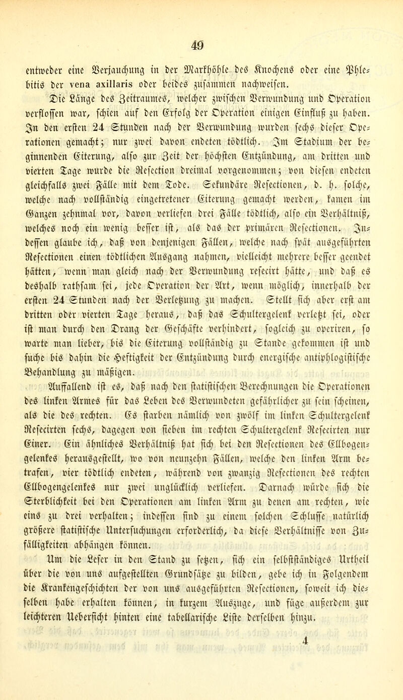 entweber eine SSerjauc^ung in ber 2JJarff;öt;(e beö ^noc^enl ober eine $t;Ie? Bitig ber vena axillaris ober lunbe^ jnfammen nac^n^eifen, J)ie Sänge beg ßfitr^u^^fö/ tueldjer jiinfc^en SSeranmbung unb £)^eration »erfloiJcn n?ar, fdiien auf ben ßrfolg ber Operation einigen 6influ^ ju ^aten. 5n ben erjien 24 ©tunben naä) ber SSenvunbung unirben fecfjö biefer O^e? rationen gemaäjt; nur jmei bai^on enbeten tobtiicb. ^m Stvibium ber k; ginnenben ß-iterung, alfo gur Qdt ber I;öd;)len ^ntjünbung, am brüten unb »ierten 3;age n>urbe ik Olefection breimal rtorgenommcn j »on biefen enbeten gIei(^faUg jn^ci g-düe mit bem Jobe. <2cfunbäre Oiefectionen, b. i). folc^e, ir>etö)e nac^ üoüfiänbig eingetretener ßiterung gemai^t n?erben, famen im ©anjen je^nmal »or, bat>on leerliefen brei gciüe töbtlid;, alfo ein 33er{;ältnip, njel^eö nod) ein ivenig kjfer i]t, aiö ha^ ber :|)rimären OU'fectioncn. 3* bejfen gtauk i<S)^ baf »on benjenigen gdüen, iveldje nac^ fpdt aufgeführten Ütefectionen einen töbtli^cn Slu^gang nai;men, i^icüeic^t mefirere teffer geenbet l;atten, njcnn man gleid) nad; ber JBernmnbung refecirt l)ätt(, unb t)a^ eö beöl;al6 rat{)fam fei, jebe r^^eration ber 5(rt, )»enn möglid), innerl;a(t) ber erfien 24 (Etunben nad) ber S5cr(e^ung ju machen. <BUÜt fic^ ater erji am brüten ober »ierten 3;age I;erauö, ta^ baiS Sdjuüergclenf r^erle^t fei, ober tji man burd; ben J)rang ber @efd;äfte »erl;inbert, fogleid; ju o^jerircn, fo n>arte man liet^cr, tn^ tk (yiterung r^oüjtdnbig ju Staube gcfommen ijl unb fudie Inö bal)in i>k ^eftigfeit ber ßntjünbung burd; energifd;e antip(;logijiifd)e Se^anbiung ju mdfigen. 2luffaIIenb ifl e^, ic[^ nac^ ben )iatiftifd;en ^Berechnungen hk C)?erationen beö linten 2Irme:g für hai Sekn ic^ iöcruninbeten gefd[;rlid;er ju fein fi^einen, aiä bie beg rcd)ten. @g flarten ndmlic^ üon jn^ölf im linfen Sc^ultergelenf Ulefecirten fedjö, bagegen von fieten im regten (Si^nütergelenf Diefecirten nur ©iner. 6in df)nlid)eg 93erl}dünip (;at ftd; bei ben DU'fcctionen be^ Gübogeui getenfeö ^erauggeitcUt, n^o »on neun^e^n ^aiitn, n^elc^c ben linfen 2(rm be? trafen, mer töbtüd; enbeten, unidrenb tion J^vanjig OU^fcctionen bcö red)ten föübogengelenfeg nur jivei nnglüdlid; j^erliefen. S)arnad) nnirbe fi^ bk (gterblii^feit bei ben C^jcrationen am linfcn Strm ju benen am redeten, nne einö ju brei Derijaüenj inbeffcn jinb ju einem folcben (S^Iuffe natürli^ größere jiatiftifdje Unterfudiungen erforberlid;, ba biefe 23erI;äÜniiJe i^on 3- fdtligfeiten abfangen fönnen. Um bie Sefer in bm (Etanb ju fe|ien, jtd; ein fe(bjl|iänbige^ Urt^eil über bie von ung aufgeftellten ©runbfd^c ju büben, gebe i^ in golgenbem tu Äranfengef(^i(^ten ber t»on unö auggefüf;rten Oiefectionen, fotueü iä) t>ki felben ^aU erftaüen fönnen, in furjem 5(ut^jugc, unb füge auferbem gur leid^teren Ueberfl^t binten eine tabeüarif^e 2\ik berfelben ^inju.