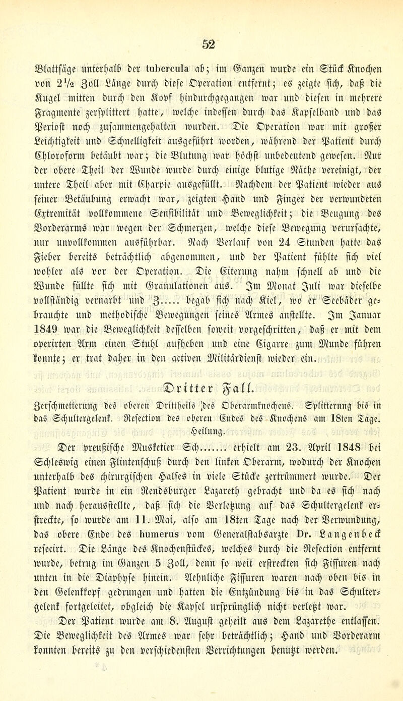33Iattfa9c unterl;alt bcv tubercula ah; tm ©anjcn tvurbc ein ©tücf Änoc^en t^on 2V2 3oü ficingc burd; biefc C^jcration entfernt 5 cS ^tia^k fl^, ba^ bie Änget mitten burd) ben Äo))f t)inburcf)gegangen tvar unb biefen in mehrere Fragmente äerfptittert I)atte, n^eld^e inbejfen burcf) baS Äa^fclbanb nnb baö ^eriofl noc^ jufammengcfialten n^urbcn. J)ie Operation war mit grofer £ei(f;tigfeit unb ©^neüigfeit auögefüfirt njorben, mä^renb ber Patient burd) (Sfitoroform tetauBt )r>ar^ bie Blutung ivar pc^ft unBebcutenb geivefen. 9iur ber oBere Sl^eÜ ber SBunbe nmrbe burc^ einige blutige 9Mt£)e »ereinigt, ber untere S^etl ater mit (EI)ar^ie auggefiiüt. 9^ad)bem ber ^patient n^ieber au^ feiner Betäubung ermadit unir, jeigten -fjanb unb i^inger ber »erivunbeten ßftremitat »oUfommene ©enPilitdt unb ©eweglidifeitj tk S3cugung beS S3orberarmg n?ar tvegen ber (Sc^merjen, hjeldje biefe ^eiregung »erurfaditc, nur un»oüfommen auöfüfir&ar. ?flaä} SSerlauf »on 24 ©tunben ^atk t>a€ gieber Bereite betrcidittid; abgenommen, unb ber Patient fü[;(te [xä) »iel ivoUn aU toor ber Operation. 3)ie ßiterung nat;m f^nctt ab unb bie SBunbe füllte fid) mit ©rannlationen aus. ^m 2)?onat ^uli roax biefelbe »ollftcinbig »ernarbt unb B begab jtd) nac^ Äiet, mo er 6cebäber ge* brauchte unb metljobifc^e SBeuiegungcn feinet 2(rmeö anfieüte. ^m. 'Januar 1849 n?ar bie 5Ben>egIid)feit bejfelben fo^eit »orgefdiritten, ta^ er mit bem o^erirten 2trm einen ©tut;! auff)eben unb eine 6.igarre jum 3)hinbe. füfjren fonntej er trat batier in Un admn 2}Jilitärbienfi ivieber ein. T)vittev %aU. 3crfcE)metterung be§ ctieren 2)i-ittl}etlö jbci^ Dkrarmfnod)enf'. ©vfittevung ln§ in baS ©diultergetenf. JRefection be^ cBeven dnbey beö Änoc^enS am 18ten 2:age. Teilung. ^er ^Jreupifc^e DJm^fetier ®d) erl;ielt am 23. ^pxil 1848 Ui (Sd)Ieömig einen glintenfd)u^ burc^ ben linfen Oberarm, n^oburd) ber Anoden xinter^alb beö cbirurgifdjen ^alfe§ in »iele ©tüde jertrümmert mürbe. 2)er Patient mürbe in ein JHenbgburger fiajaret^ gebracht unb ha eö jtc^ nac^ unb na^ :^erau^ftettte, ia^ fxd] bie SSerte^ung auf baS ®^ulterge(enf er^ jiredtc, fo mürbe am 11. Tlai, alfo am 18ten ^age na^ ber 33ermunbung, ba§ obere ßnbe beö humerus »om ©eneralftab^arjte Dr. Sangenbetf refecirt. >Die Sänge be:S ^Inoc^enpdeS, mel(^eö burd; bie Sftefection entfernt mürbe, betrug im ©an^en 5 ^oü, benn fo meit erftredten fid) giffuren na^ unten in bie $r)ta)?f)^fe I;inein. Sle^nlidje giffuren maren naä) oben hiS in ben ®etenffo))f gebrungen unb f)atten bie ßntjünbung big in haß (Schulter* geten! fortgeleitet, obgleich W Zapfet urfprungli(^ niä)t »erlebt mar. >Der $atient mürbe am 8. Sluguji gefieiit aui3 bem £ajaret(;e entlaffen. 2)ic Semeglic^feit bc^ Strme^ mar fe^r beträd)tlic^ j ^anb unb SSorberarm fonnten bereite gu ben »erfc^iebenjien SSerric^tungen benu^t merben.