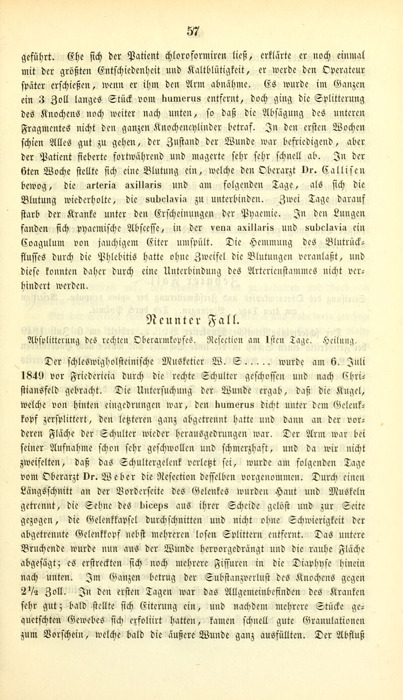 öefü(;rt. ßfie jtc^ bcr Patient d^Ioroformircn lte§, erflärte er no(^ einmal mit ber größten (giüf(^tebenl;eit unb ^altMütiäfcit, er iverbe bcn C^^erateur fpäter erfc^ie^cn, ivemt er itim ben 2lrm a6nal)me. 6ä n?urbe im ©anjen ein 3 3oll langet Stüd üom humerus entfernt, bo^ ging 'i)\t (£)3litterung beö Änod)enö nod) weiter na^ unten, [o 'iid'^ bie 2t(ifägung bcö unteren gragmenteö nic^t ben ganjen Ä'no(^cnc^linber ktraf. 3'^ '^'^'^'^ ^rpf SBoc^en f^ien Slüeg gut ju geJjen, ber 3Nib ber 2öunbe iiHir tefriebigenb, aber ber Patient fieberte fortrocitjrenb unb magerte fe(;r feljr fd}nell ab. 3ii ber 6ten Söodie ficüte fic^ eine ^Blutung ein, u^etcf^c ben Cberarjt Dr. gaUifeu bewog, \)k arteria axillaris unb am foigenben 2;age, alö fic^ '^\t S3lutung ivieber^olte, \}k subclavia ju unterbinbcn. 3ivei 3;age barauf fiarb ber Äranfe unter htw drfdjeinungen ber $l;aemie. 3n ben Sungen fanben fti^ pl;aemifc^c ^bfcejfe, \\\ ber vena axillaris unb subclavia t\\\ ßoagulum »on jaud^igem ßtter umf).ni(t. J)ie Hemmung be^ Slutrüef; ffufeö bur(^ 'i>k *)Sf)tebitiö I^atte o()nc S^i-'^iff^ bie ^Blutungen veranlagt, unb biefe tonnten baljer burc^ eine Unterbinbung beö Strtcrieiiftanune^ nicl;t r>eri f)tnbert n?erben. Dtcutttcv ^aii. Stbfplittciiutjj bcö redeten Oberarmtopfev^. JRcfcctiou am Iftcit Jaijc. .'pciliniiv S>er fd)(egnng^ioIfieinifcf)c 2?iuSfetier SB. @ ivurbe am 6. Juli 1849 »or griebericia burc^ Vit redete @d)u(ter gefd;offen unb nac^ ii[)xu fiian«ife(b gebracht. !t^ie Unterfud^ung ber 2Buube ergab, \:^\^ Vk Äugel, iDeidie i?on bintcn eingebrungen UMr, ben humerus bicfit unter bera ©elenfs fo))f jerfplittert, ben legieren ganj abgetrennt I;atte unb bann an ber »or* bereu glädie ber €d)ultcr nneber berauögeDrungen war. ^er 2trm war bd feiner 5lufnat;mc fi^on fel;r gefd;woüen unb fc^merjt^aft, unb ba wir \\\6:ji zweifelten, \>i\^ ba3 ®d)ultergelenf i^erle^t fei, würbe am folgenben 3;agc »om Cbcrarjt Dr. SS eber \!k Dtefection beffelbcn vorgenommen. :Durd) einen fiänggf^nitt an ber a>orberfcite beö ©elenfeö würben .^aut unb SJJuöfeln getrennt, bie ©ebne beö biceps auö ibrer (£d)eibe gelöft unb jur <^i\it gejogen, tk (Belenffapfel burdifdnütten unb nic^t ol;ne <S(^wierigfeit bcr abgetrennte ©elenffopf nebji niel;reren lofen <S|?littcrn entfernt, ü^aö untere 5Brud)enbe würbe nun auö ber SBunbe l)erüorgebrangt unb 'ük raube j5lad)e abgefägt^ e^ erftrecften |t^ no(3^ met;rere gijfuren in bie 2)iapl;t)fe binein nadj unten. 3i ®anjen betrug ber ©ubflanunn-luft beö Änodtenö gegen 2V2 3oll. 3 ben erfien 3;agen war ttai Slllgemeinbcfinben beö Traufen fcl)r gut; balb jtclltc ft(^ giterung ein, unb nacbbem mehrere ®tücfc ges quetfd)ten ©ewebe^ jtd; ejfoliirt Ijatten, famen fcbnell gute (Sranulationcn pm aSorfc^ein, weld)e balb bie aufere Sßunbe gauj auffüllten. 2)er 2lbflup