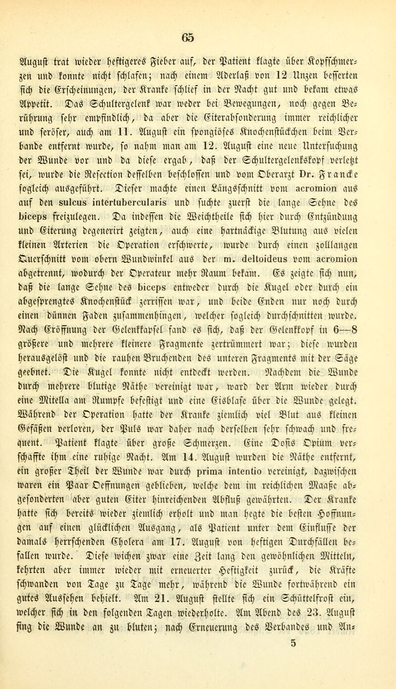 Stugufi trat ivteber heftigeres %ii^ix auf, kr Patient flagtc Ü6er ^oljffc^iiier? gen unb fonnte nic^t fd)Iafcn; nat^ einem 5tber(af öon 12 Unjen lieferten jtc^ feie 6rfc^einungen, ber Äranfe fd)lief in ber yiaä)t gut unb tcfam äwa^ 2t|»petit. SDaS ®cf)u(tergelenf voat mtn Im SBeivegungen, noi^ gegen Se? rü^rung fe^r emi^flnblid), ia aüer ik ßiterabfonberung immer reii^Iic^er unb feröfer, anä) am 11. Slugujl ein fpongiöfeS Änoöienftürfi^en feim 9Ser? fcanbe entfernt n?urbe, fo nafim man am 12. 2lugufi eine neue llnterfudjung ber SBunbc vor unb ia biefe crgaft, baf ber (£(i)uItergeIenfSfo)?f i^ertc^t fei, ivurbe bie 9iefection beffelkn tefd)(ofen unb ßom Cterarjt Dr. grande fogleic^ ausgeführt. iDiefer machte einen Sanggfcf)nitt öom acromion auS auf ben sulcus intertubercularis unb fuc^te juerfl 'i)k lange ®e^ne beS biceps freijulegen. $Da inbe|fen bie 2öeid)tfiei(c fid» ^lier bur^ ©ntjünbung unb Eiterung begenerirt jeigten, auc^ eine feartndcfigc 5BIutung auS t>ielen f(einen Strtcrien bie C^jeration crfdbftjerte, n^urbe t>uxä) einen jolllangen Cluerfc^nitt t»om obern SBunbunntel auS ber m. deltoideus r»om acromion abgetrennt, ivoburd) ber Operateur metir Oiaum lief am. ßS jeigtc jtd; nun, ta^ tie lange ©eline beS biceps cntn>eber bur^ bie ^ugel ober burc^ ein atgefjirengteS Änod)en|tücf jerriffen n\ir, unb beibe (Jnben nur no^ bur(^ einen bannen ^ahm jufammenljingen, ittelcfier fogleic^ burcf)f(^nitten n^urbe. 9?ac^ Eröffnung ber ©elenffapfcl fanb eS ftd), 'bci^ ber ©elenffopf in 6—8 gröfere unb mcl;rere fleinere gragmente jertrümmert n^ar; biefe umrben tjerauSgelöfi unb tu raufien 93rudicnben beS unteren gragmentS mit ber <£äge geetnet. $r)ie Äugel fonnte ni^^t entbecft n^erben. 9?acf)bem tk 2Bunbc burd) melirere blutige 9?atlie i^ereinigt n^ar, r»arb ber 2lrm ivieber burc^ eine SMitella am Dtumpfe kfeftigt unb eine 6iS6tafc üter tk SBunbe gelegt, äßäkenb ber Operation l)atk ber Äranfe jiemli^ xnel IBlut aM fleinen ©efäfen »erloren, ber $ulS n^ar bafier nac^ berfelfcen fe^r fdjivac^ unb fre? quent. ^Patient flagte über grofe (Sdjmer^en. Sine ^ofiS Cpium ver; f^affte i^m eine rubige ^i\ä)t. 2lm 14. Qluguii umrben bie 9Wt(ie entfernt, ein grofer Sl;^eil ber SBunbe nmr burc^ prima intentio i^ereinigt, ba3n>ifd)en hjaren ein ^aar Ceffnungen gel^lieten, n^eldte bem im reid)lidien aWaafc al^f gefonberten aber guten 6iter l)inrei^enben 5tbf[u§ gennitirten. S)er Äranfe l;atte fic^ bereits njieber jiemlic^ erholt unb man fjegte bie befien ^offnun? gen auf einen glücflic^en StuSgang, als Patient unter bem ßiuflujfc ber bamalS l;errfd)enben Spolera am 17. 5lugujt i^on beftigen ^ur^fdüen be^ fallen tt?urbe. SDiefc m^m jnjar eine Qät lang ben geivö^nlid)en Stitteln, fe^rten aber immer lieber mit erneuerter ^eftigfeit jurücf, bie Gräfte f(^n)anben »on 3:age ju 3;age mef)r, unilirenb bie Söunbe fortn)äl;renb ein gutes 5luSfe:^en behielt. 2lm 21. Slugufi jielltc ftc^ ein ©diüttelfroft ein, mlä)n fid; in icn folgenben 2;agen nneber^olte. 5lm Slbenb beS 23. 2(uguf^ fing bie SSunbe an ju blutenj nac^ Erneuerung beS 33erbanbes unb 3ln* 5