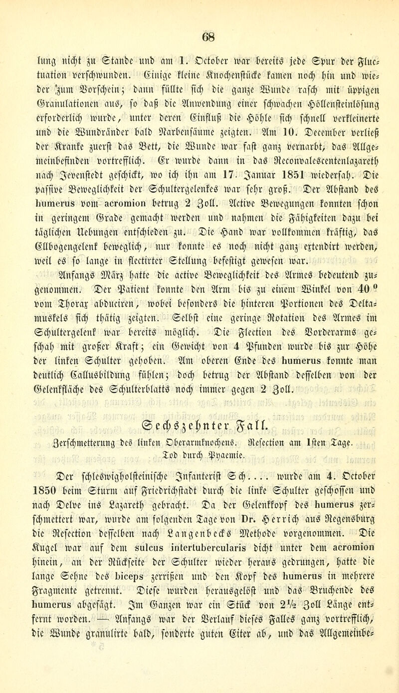 Ö8 Iimg mä)t ^u ©tanbc unb am 1. OctoBer ivar kreit^ jebe S^ur ber gluc* timtion »erfcfiiüunben. ßinigc fici'ne ^nodjenfiütfe famen noc^ t)iu unb iDie; bcr 'pm aSDrfd;etn; bann füllte fuf) bte ganje SBunbc rafd) mit iip))igen ©ranulationen auß, fo ia^ bic SlniDcnbung einer fc^ma^en ^ollenfteinlöfunc; erforberlic^ twurbe, unter beren ßinftu^ bie .^öt;te fid) [(^netf üerfleinerte unb bie SBunbränber Balb 9?arüen[äume jeigten. 5Im 10. !I)eceinI)er »erlief ber Äranfe guerft iaß fQdt, iu SSunbc war fajt ganj »ernarlit, iai Sltlge* uieintefinben »ortrefflicf). ßr nnirbe bann in iaä 9iecont>aIeScenten(ajaretI; nac^ 3e»enjlebt gefd)ic!t, wo iäj if)n am 17. 3anuar 1851 rcicberfal;. $Die :pa[fiDc Seiveglictjfeit ber ©c^ultergelenfe^ wax fel;r grof. >Der Stbfianb beö humerus Dom acroraion ietrug 2 ^c^ü. 2lcti»e ^Bemegungen fonnten [d)on in geringem @rabe gemacl;t n)erben unb naf)men i>u j^ci^igfeiten ba^u M taglidjen UeBungen entfd;ieben gu. ®ie ^anb war üotifommen fräftig, t^a^ ßüBogengelenf Bemegtid), nur lonnte e^ noä) niä)t gan^ ejtenbirt uierben^, jr>eit eö fo lange in ftectirter ©teltung tefefiigt gen^efen njar. 2Infangö Tläx^ mk bie active Semeglid^feit be^ 2trmcS tebeutenb ju* genommen. $Der Patient fonnte ben 2trm Inö gu einem SBinfel t>on 40  x>om Z^oxaic atbuciren, wohn tefonberö bie Hinteren *;}3ortionen bcö '^üta^ muöfetö fiä) tl;ätig jeigten. (Setfijt eine geringe 9?otation beS 5lrmeg im (Sct)u(terge(enf n^ar Bereits mßglic^. $Die glection beS 2Sorberarm§ ge? f^at; mit großer Äraftj ein ®en.Hd;t »on 4 $funben lourbe fciö jur ^o^e ber linfen «Scfiulter geI;okn. Stm oBeren ßnbe beS humerus fonnte man beut(i(| ßalluSBilbung fül;lenj bot^ Betrug ber 5IBfianb beffelBen »on ber @e(enff[äc^e beS ®d)uIterB(attö no^ immer gegen 2 ßoü. 3erf(i)metterung beä linfen Dt'erarmfnod^en^. (Hefection am Iften 2;age. 3;ob bitrd) *^^t}aemie. ©er fc^teöivigI;ot|ieinifc£)e Snfanterifi <Bä).... nntrbe am 4. CctoBer 1850 Beim ©türm auf griebrid)ftabt bur(^ bie linfe (S(BuIter gefc^ofen unb naä) $Dett>e inS Sajaret^ geBrat^t. S)a ber ®eIenffo))f beö humerus jer* fi^mettert njar, n^urbe am fotgenben 2;age »on Dr. $errid) auS StegengBürg ik 9iefection beffcIBen nad; SangenBedg 2)^etI;obe »orgenommen. i^k Äuget n?ar auf bem sulcus intertubercularis bid)t unter bem acromion :^inein, an ber Dtütffeite ber ©d)u(ter n?ieber ^erauS gebrungen, ^aik ik lange ®e(jne beö bieeps jerrifen unb im Äo)?f bei§ humerus in me^^rerc Fragmente getrennt. JDiefe njurben I;erauggclöfi unb ha^ Sruc^enbe beö humerus aBgefägt. ^m ©anjen h?ar ein <BtM »on 2V2 ßoU Sänge ent* fernt iporben. — 5(nfang§ tvar ber 23erlauf biefeö ^^allel ganj »ortrefftid;, bie Söunbe gtanutirte Balb, fonberte guten ©iter aB, unb ia§ ?(agemeinBe*