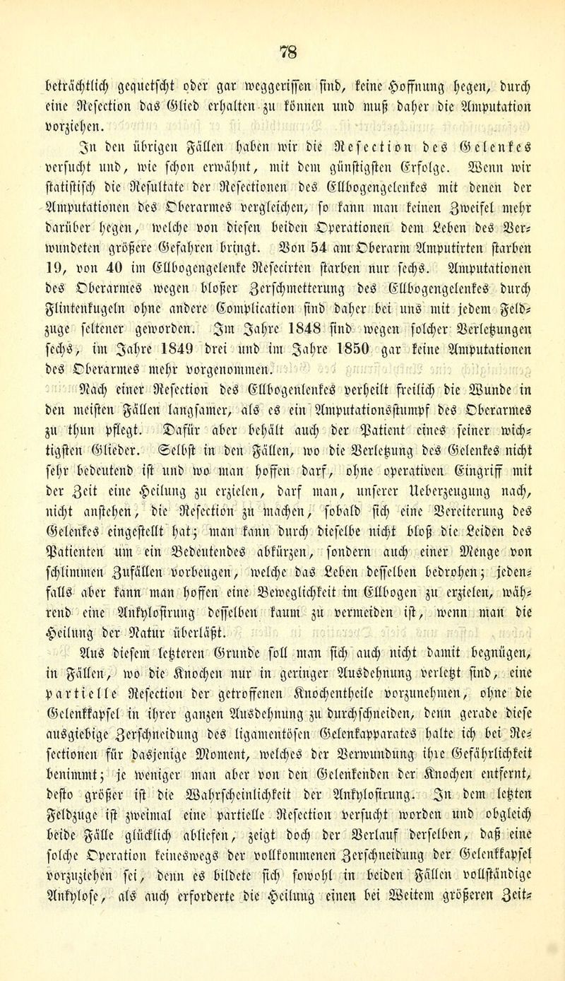 Mxää)tUä) gequctfdjt ober gar iveggcrifen finb, feine Hoffnung Regelt, burd; eine 9te[ection iia^ ©lieb crijalten ju föunen iinb mup ba^er bte 3tnH)iitatioit DorjicI;en. .3n bcu iiklßcn gäüen l)abcn ixnr bie Dtefection be^ ©elenfeö »erfudjt uiib, ivie fcfion emä(;iit, mit beiu öünftigften ßrfolgc. 2Bcnn l»ir ftatiftifcf; bie Otcfultate ber Dtcfectioneu beö Sü6o(3en3clcnfeö mit benen bcr 3J[m^utatiDnen be^ Ckrarmeö toergleii^en, fo fanti mau feinen ßnjeifet me§r bariikr I;egen, ivelc^e »on biefen Beiben Alterationen bem Seten beö SSer* iünnbeten größere ®efal)ren tringt. 23on 54 am Oberarm 5tmputirten ftarten 19, «on 40 im ßüt'ocjengelenfc Dlefecirtcn ftarten nur fec^ö. 5tm|3utatiDncn be^ Öfterarmeg tvegeu tto^er 3crfd)metterung beö ßUbogengelcnfeö bur^ gliutenfugeln of)nc anbere ßom^Jlication jtub bal;er ki uuö mit jebem gelb? juge feiteuer geworben, 3in 3^i§ve 1848 [inb njegen foldier 33cr(c|iuugen fed;^, im 5al;re 1849 brei uub im ^aljxt 1850 gar feine 5(m)5utationen be^ OOerarmeö me^r Dorgeuommen. : ■ 9Iad) einer Otefection beS (J.IIf>ogen(eufcä Derl^eilt freilid; bie SBunbe in bcn meiften gäüen langfamer, afö eS ein Stm^Jutationöftumpf beö Oberarmeö ju t[;un ))ftegt. J)afür aber tel;ält auc^ ber Patient ciueg feiner mc^^ tigfien ©lieber, ©eltft in beu galten, wo bie S3erte|iung bcö ©elenfe^ nic^t \il)x bebeuteub ift unb n)a man tioffen barf, Dl;ne operativen dingrijf mit ber Qcit eine Teilung ju erzielen, barf man, unferer Ueterjeugung naä), ni^t aupel;en, bie Qiefectiou ju madien, foBatb fid; eine ^Vereiterung beö ©eleufe^ eingeftcHt fiatj man fann burd; bicfetbc uid;t tfof i>k :Oeibeu bc^ ^Patienten um ein S^ebeutenbeg abfürjen, fonbern anä) einer SJJeuge »on fd)Iimmen 3ufatten vorbeugen, uield;e haS Sebeu beffelben bebrofienj jeben? fatlö aber fann man f)offen eine 5Bcn.ieglid;feit im (Ellbogen gu erzielen, uni^« renb eine 3{nft)lDftrung bejfelben faum ju »ermeiben ift, u^enn man hk Teilung ber 9?atur überlädt. Sluö biefcm le^tereu ©runbe foü man fid; mä) nidjt bamit begnügen, in gälten, ivo bie Änoc^en nur in geringer 5tugbe^nung verlebt finb, eine :partiefte Dtefection ber getroffeneu Äuod)eutf)ciIe »orjuuef)men, oI;ne bie ®efenffa)jfef in ifircr ganzen 2Iu^beI;nung ju burdjfc^ueiben, beun gerabe biefe auögiebige ^ei^f^rtfii'UttÖ ^^^ ligameutöfen ®elenfa?)paratc0 I;a(te icf) bei 9le?: fectioneu für baSjenige ^Woment, vodd)c§ bcr 25erunmbung if)ie ©efäfirlic^feit benimmt j je u^niger mau aber von im ©ctenfenbcn ber ^nod;en entfernt, befio großer ijt Uc 2öa^irfd)cinlid)feit ber 5tnf^Iofirung. 3« ^<^^ U^kn gelbjuge ift j\veimat eine ^jarticüe Diefection i»erfud;t luorben uub obgleid) Mhi gälte glücftic^ abliefen, jeigt bot^ bcr 33erlauf berfelbeu, ba^ eine foId;e Operation feiueöivege! ber voüfommenen 3crfi^neibung ber ©eienffapfel vorjujief)en fei, beun eö Inlbdt fid; foAr>oI;l in beiben gäileu votiftäubige 5lnft;Iofe, aU aud; erforberte bie Teilung einen bei SSeitem größeren B^it^s