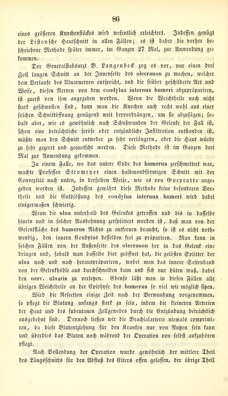 cincö Größeren Änoc^enftiideö rt)irb ivefenilic^ erlei(i;tert. 3nfceffen genügt t)cr £iftonfcI;c ^autfdjnitt in allen gäUen; eö ifi bal;er bie »orl^er bcs fc^ricBene 2?ietI;obe ft?äter immer, im ©anjen 27 SO^al, gur 5tnrt)ent)ung ge? fommen. $Der ©enerdfiat^arjt f&. Sangenied gog eg Der, nur einen brei ßott langen ©dmitt an ber S^nenfeite beS olecranon ju macfien, toeic^er bem aSerlaufe beg UInarner»en entf|)ricf;t, unb bie frül;cr ge[(^i(berte 5(rt unb SBeife, biefen Sterben t>on bem condylus internus humeri aBju^jrapariren, ifi juerjl i^on if;m angegeben hjorben. SSenn bie 2Bei(^t^eiIe no^ ni^t jiarl gefdnDoIlcu finb, fann man bie Änodjen and) recf)t mol;! auä einer foId;en (Scfinittöffnung genügenb meit I;ert)orbrängen, um fie al'jufdgen; fo* Wt) aber, ivie eö geivofinlicf) nad) Sct)u^umnben ber ©elenfe ber gall ifi, fd;on eine Betrcicfitlidje ferofe ober cntjünblicf)e Si^pftration entftanben iji, mü^te man ben ©c^nitt entoeber jn [efir verlängern, ober tk ^ant tvürbe ju fcl;r gejerrt unb gequctfd)t iverben. $Diefe SD^etijobe ifi im ©anjen brei Tlal jur 5tnivenbung gefommen. 3n einem %a\i(, h)o iaß untere ßnbe beö humems gerfc^mettert n^ar, madite *$rofeffor ®tromei)er einen ^albmonbförmigen 'Bä)mtt mit ber ßoni^ejität nac^ unten, in berfelben SSeife, n>ie eö üon ©ue^ratte ange* geben ivorben iji. SnbeflTcn geir>a£)rt biefe 3)tet^obc feine Befonberen SJor* tl;cilc unb tk (Sntb.Iöfung bei? condylus internus humeri ivirb iabd einigermaßen [d)n)ierig. 2Benn ik ulna unterhalb beö ©elenfe^ getroffen unb big in bajfelbe I;inein unb in foI(^er 5lugbef)nung jerfplittert n?orben i{t, ta^ man »on ber @elenff(ac|)e beö humerus 9?ic^tg ju entfernen brandet, fo iji eg nic^t not|)# ivenbig, ben innern Sonb^luö belJelben frei ^u )3rdpariren. Tlan fann in fol(^en galten Won ber Slufenfeite beg olecranon Ijn in baö ©elenf ein* bringen unb, fobalb man baffetbe fiier geöffnet ^at, hk gelöfien <BplitUx ber ulna nac^ unb na^ ^erauö))ra))ariren, n^obei man ha^ innere ©eitenbanb »on ber @elen!t)öf)le aus burd)fd)neiben fann unb fid) nur ^üten muf, babei im nerv, ulnaris ju »erleteen. ßbenfo tdft man in biefen J^dllen attc übrigen 2ßeid)tl;eite an ber ß|)ipl;t)fe beS humerus fo iml toie mögli(^ fl^en. SBirb bie JRefectiou einige Qdt nad; ber S3errt)unbung itorgenommen, fo pflegt ik Blutung anfangt jtarf gu fein, inbem bie fleineren 2(rterien ber .^aut unb beg fubcutanen SeltgentebeS burd) bie Sntjünbung beträchtlich aulgebeljut finb. Sl^ennoc^ liefen ivir hk 23ra(^ialarterie niemals com^rimi* ren, ia biefe ^Blutentjie^ung für ben 5lranfen nur i)on 9?u^en fein fann unb überbieS ha^ 23tuten nod^ n,HiI;renb ber Operation »on felbfi aufjutiören ))ftegt. %\ä) SSoItenbung ber Operation ivurbc gen)öl;nlid; ber mittlere l^til beS J8ängSfd)nittS für im 3lbftuf beö ©iterS offen gelaffen, ber übrige 2;^eil