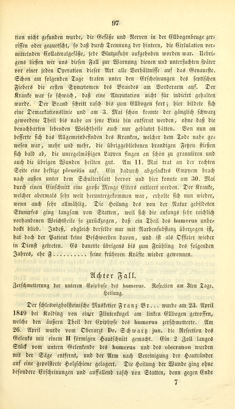 tion mä)t gefunben ft»urfce, bte ©efci^c unb ^nHn in ber SüBogcnBeuge jcr* rtjfcn ober gequetfc^t, fo baf bur^ 3;rennung ber I)tntern, bie ßirlutation »cts mitteinben Soüateralgefcif e, jcbe 23IutjufuI;r aufge^okn trorben war. Uefitü gen§ liefen mir un^ biefen gati jur SBarnimg bienen unb unterfuc^ten fpoiter »or einer jeben Operation biefcr Slrt alle 93erl;ältmjfe auf iai ©enauefie. ®d^on am folgenben Sage traten unter ben ßrfd)einungen beö fe)?ti[d)en gieberg tk erflen (Symptomen beö Sranbe^ am 93orberarm auf. ®er Äranfe ujar fo fd^ma^, t>a^ eine ^Imputation niAt für inbicirt gehalten njurbe. 2)er Sranb fc^ritt raf(^ hiß jum ßütogen fort 3 fjier tilbcte jt^ eine ^emarfationiglinie unb am 3. Tlai f(i)on fonnte ber gänglid) fd^marj gen?orbene 2:I;ei( biö na^e an jene Sinie I;in entfernt n?erben, oI)ne bap bie 6enad)ttarten letenben SBe{d)tf;ciIc auä) nur geblutet Bdtten. Son nun an iefferte jt^ iaä 2(llgemeinl'efinben beg Traufen, mlä)n bcm 2;obe nafie ge? tt>efen njar, me^r unb me^r, bie übriggetiietencn branbigen ^t^tn flicken jtc^ 6alb ah, W unregelmäßigen Sappen fingen an fdjon ju granuliren unb auc^ hii ü&rigen SBunben I;cilten gut. 2Im 11. 2?iai trat an bor rechten <Bäk eine I;eftige pleuritis auf. ßin baburc^ atngefacfte^ ßmpt)em fcrac^ naä) aufen unter bem SdjulterMatt I;err*or unb I}ier fonnte am 30. Tlai iuxä) einen ßinfc^nitt eine große SD'Jengc giterö entleert iverben. J^er ^ranfe, n)el(ä)er abermals fel;r ivcit fteruntcrgcfommen n)ar, erI;o(te fid; nun ivieber, wenn aud^ fel;r allmdl)lig. '^it Teilung beä »on ber DZatur getilbetcn (Stumpfet ging langfam i^on Statten, n?eil fxä) bie anfangt fcBr reicljlicf; xiorI;anbenen SBeidjtfunle fo jurüd'jogen, ta^ ein 2;f;eit beö humerus unte* berft Hieb. Snbcß, obgleich berfelbe nur mit 9Jarbenfubfianj überjogcn ift, ^at bo^ ber Patient feine SBefdjwerben bar»on, unb ijt alö Cfficicr nnebcr in JDienjt getreten. (5ö bauertc übrigenö hiä jum grübling beö folgcnben Sa^re^, e^e g feine früf)cren Ärdftc lieber getvonnen. 3erfc|metterung ber unteren Spip(;i}fe beö humerus. Otefecticn am 3ten Xa^e. Reifung. SDcr fc^tegn)igT;oIf}einifcf)e Ü??uöfetier granj S3r... n^urbe am 23. 5(pril 1849 bei Äolbing i^on eiiier glintentugel am linfen ßltbogen getroffen, n^el^e im äußern 3:^eil ber ßpip()t)fe be^ humerus jerfd^metterte. 2lm 26. 5tpril unirbe Pom Cberarjt Dr. S6)\vax^ jun. iit Slefection beö ©elenfö mit einem H förmigen ^autfc^ntitt gemad)t. gin 2 3ott langet <Stücf Pom untern @e(entenbe beg humerus unb beö olecranon njurben mit ber ®äge entfernt, unb ber 2trm mä) ^Bereinigung ber ^autränber auf eine gepoljlerte ^o(jfd)iene gelagert. JDic -Leitung ber SBunbc ging oI;nc befonbere (Srf^einungen unb auffaüenb rafd; pon (Statten, bcnn gegen gnbc 7