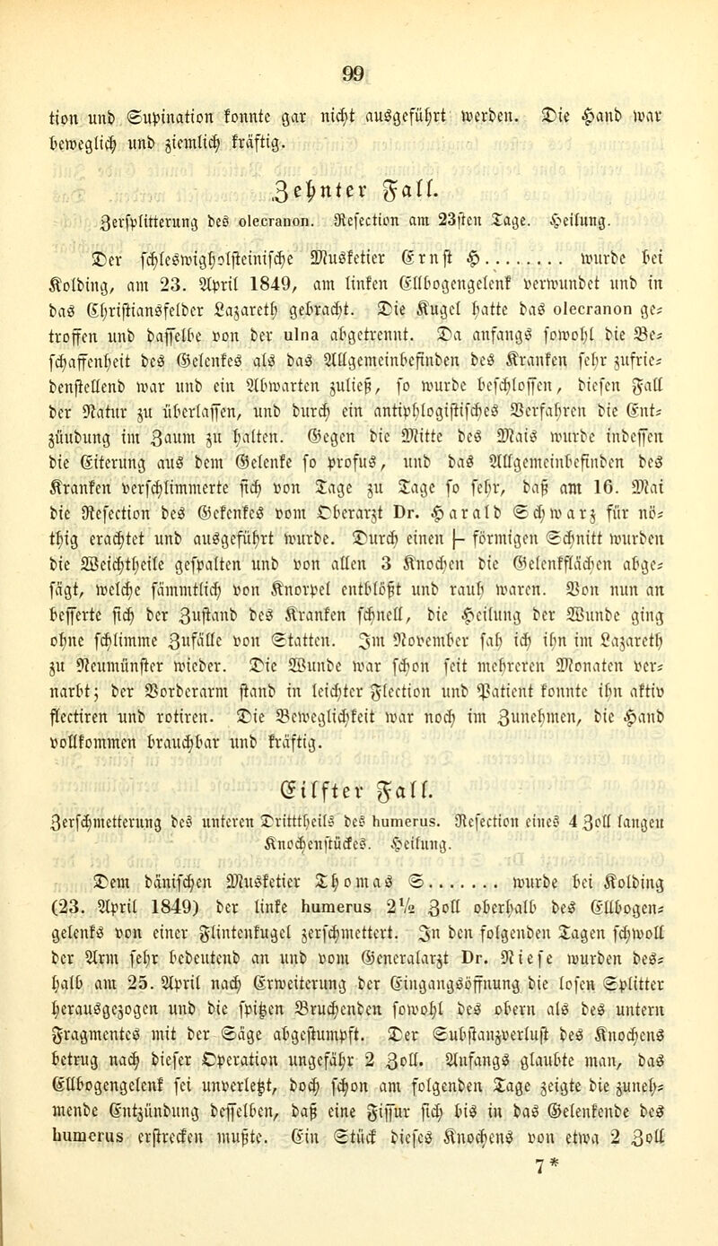 tion unb ©ujjination fonnte gar ni^t auggefü^rt i»ert>en. $t)ie ^ant> ivar tcireglii^ unb jiemltc^ fraftig. 3e|>nter ^atL ßevfviitterung bcö olecranon. Otefection am '2d\ttn ^a^e. ^'^eiluiig. SDer f^leömg^oljlemifc^c JWuöfetier ßrnjl ^ ipurbc I^ei Äotbing, am 23. St^^rit 1849, am linfen (Sdbogengcicnf »evmmbet itnb in baö 5()ttj^tangfe(ber Sajaretf) getrad^t. ^ie Äugcl Iiatte ta^ olecranon gc; troffen imb baffelk »on ber ulna at^gctrennt. ^a anfangt foivol;! \:k 5Be? fc^affentjeit beä ©elenfeä aU baä 5tttgemeint>eftnben beS Äranfen \d)x jufrie? benj^ellenb umr unb ein 5([nt»arten juliep, fo nmrbc tefc^Icffcn, bicfen gatt ber Statur ju ükrlaffen, unb burd) ein anti^^Mogifiifdieig Serfafiren '^k (inU jüubung im 3ium ju Ijalten. ©egen bic ^itk beö 2J?ai!3 untrbc inbefcn bie ßiterung auö bem ©etenfe [o ))rofug, unb ia^ Stttgemcintefinben beö Äranfen i>erfcf)Iimmerte fxd) »on Jage ju Jage fo fefir, '^c\^ am 16. S)?ai bie IRcfeetion bcö ®cfen!eö »om Cberarjt Dr. ^aralb ®d;ivarj für nö? t^ig erachtet unb au^gefüf^rt nnirbe. jDurtft einen (- förmigen i^i^nitt unirben tu 2Beic^t{)ciIe gefpalten unb i^on allen 3 Änod^cn bie O^elenffiädAcn at^ge; fägt, hjel^e fämmtlic^ »on Änorpel entMo^t unb rauti umren. a?on nun an belferte ftc^ ber B^fl^i^b be^ Äranfen f*ne(I, tk |»ei[ung ber SBunbe ging o^ne fd)(imme 3ufa(Ic i^on (Statten. 3»^ 9iovemter fal) iä) iljn im Sajaretl) ju 9?eumun|ter nneber. ^Tie SBunbe UMr fi^on feit mehreren SRonaten i»er; narbtj ber 9?orberarm ftanb in Ieid;ter gtection unb ^nitient fcnnte ifin aftiü ftectiren unb rotiren. Ü^ie ^Beivegti^ifeit unir no(^ im 3^'f^''iif/ ^i^ •^^''^ vtollfommen traue^tnir unb fräftig. (Jilftev Jalf. 3erf^metteruTtg be^^ unteren J^rittt^eilö be^ humerus. ^Hefection eiiicy 4 3efl faujjen Ätio^cnftütfe^. ^''etlung. $Dem bdnif^en ÜJiu^fctier J^omaö <S mirbe tei Äolbing (23. 2l^ril 1849) ber tinfe humerus 2V2 3oII oUxi)alb m (illhog,iiu gelenf^ »on einer glintenfugel jerfd)mettert. 5n ton folgenben Jagen f(^n)ott ber 5trm fel;r I^ebeutenb an unb \?om ®enera(arjt Dr. 9?iefe mürben beä; Ijalb am. 25. Sl^ril nai^ ßrn^eiterung ber Gingang^öffnung bie Icfcn S^^titter I;eraugge5ogen unb ik fpi^en Sßruc^enben foivo^t be^ obcrn alg beg untern gragmenteij mit ber ®age aingejtumpft. J5er €utjtanj»erUift beö Änodtenö betrug na^ biefer Operation ungefähr 2 3^^' Stufangi? glaubte man, ia^ ßltbogengelenf fei un»erle^t, bod^ fc^on am folgenben Za^^ geigte ik june^* menbe (Jntjünbung befeiben, bap eine giffur fid; bi^ in baö ©elenfenbc beg humerus erfirecfen mufte. (sin <BtM i^kic^ ^no^cn^ x^on et^va 2 ßo\l 7*