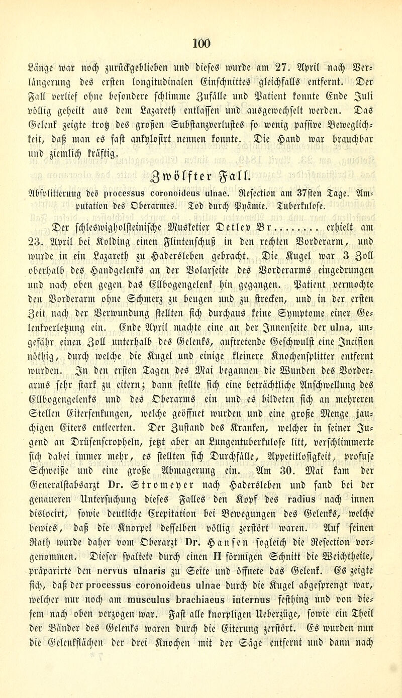 2ä]^t war noä) jurütfgetiteüen unt> biefe^ mtrbc am 27. %pxii naä) S3er? (ängming bcö erpen (ongttubinalcn ßtnfcfjnitte^ gleidjfattö entfernt. !J)er galt i?erllef ot;ne kfonbere [glimme Sw^iüe iinb Patient fonnte ßnbe ^uli nöüiß geficilt au^ bem fiagareti; entfafen unb au^gemecfjfelt luerben. 5r)a3 (Scicnf jetgte tro^ beö grofen ©ubftanjtoerlufieg fo ivenig :|)a[pe ^Behjeglid)? feit, ba^ man eö faft anf^Iojtrt nennen fonnte. 2)te .^anb n?ar brauchbar nnb jiemlic^ frcifttg. 3n)örfter ^alf. OU'fpnttcvmtg bc? Processus coronoideus ulnae. Dlefcction am 37ften Jage. 5(m= ^utaticn beö Ot'erarme!?. 2;Db biir«^ $t;amie. Juberfutcfe. J)er [d;Iegunt3l;oIjlemifc^c SJiu^fetier J)etle» 23r erhielt am 23. %pxil ki 5?olbmg einen güntenf^u^ in ben rechten SSorberarm, unb mirbe in ein SajaretI; ju ^aber^Ieten Q^hxaä^t. $Die ^ugel war 3 3ott ckrl;alt> beö .^anbgelenfö an ber SSoIarfeite beö Sorberarmö eingebrungen itnb nacf) ot»en gegen t>a^ ßübogengelent ^in gegangen. Patient »ermo^te ben S3orberarm oline ©cfimer^ ^u beugen unb ju jireiJen, unb in ber erjien Qiü nacf) ber ajernnmbung fieüten jtc^ buri^auö feine Symptome einer ©e? lenf»erle|ung ein. dnbc 2tpril mai^te eine an ber S^^nenfeite ber ulna, un* gefal;r einen Soü unterhalb be^ ©elenfg, auftretenbe ®e[d)mul|i eine 3nci|ton notfiig, burc^ \vü6)i tk Äuget unb einige fleinere Änod)en[)?litter entfernt würben, ^n ben erften Stagen beS Tlai begannen tu SBunbcn beg 23orber* arm^ fcl;r j^arf ju eitern; bann ftellte f\ä) eine beträ(i)tli^e 5tnf(i)Wenung beä ßttOogengelenf^ unb beä Oberarmes ein unb eö bilbcten ji^ an mehreren ©teüen ©iterfenfungen, wet^e geöffnet würben unb eine grofe SJJenge jau? d;igen ßiterö entleerten. ®er 3ft^ini> beö Traufen, weli^er in feiner 5* genb an $Drüfenfcro))I;eIn, je^t aber an Sungentuberfutofe litt, »erfc^Iimmertc ftc^ iaUi immer me^r, eö jiellten fic^ ^Durc^foüe, 2l)3petitIoftgfeit,- ^rofufe (S(^wci^e unb eine gro^e Stbmagerung ein. 2tm 30. 2?Jai fam ber ©eneratftaböarjt Dr. (Strome^er naä) .^abergleben xmb fanb Ui ber genaueren Unterfuc^ung biefe^ galleö ben ^opf beö radius nac^ innen biötocirt, fowie beutlic^e (Sre)?itation id Bewegungen beS ©elenf^, welche bewies, ta^ ik Änorpel beffetben Dötlig jerjtört waren. Stuf feinen O^atl; würbe ba^er »om Oberarjt Dr. Raufen foglei^ bie IKefection »or* genommen. JDiefcr fpaltete tnxä) einen H förmigen S^nitt bie Sßeic^t^eile, :))räparirte ben nervus ulnaris ju <Bäk unb öffnete ba^ ©elenf. ßö jeigte jtc^, ba^ ber processus coronoideus ulnae burc^ t>k Äuget abgef))rengt war, wetdier nur noc^ am musculus brachiaeus internus fe|il;ing unb »on bie* fem nacf) oben »erjogen war. gafl alle fnori?Iigen tleberjüge, fowie ein Z^nl ber 58änber beö ©elenfs waren burc^ ik ßitcrung jerftört. (Eö würben nun bie ®elenfpd;en ber brei Änocf;en mit ber «Säge entfernt unb bann na^