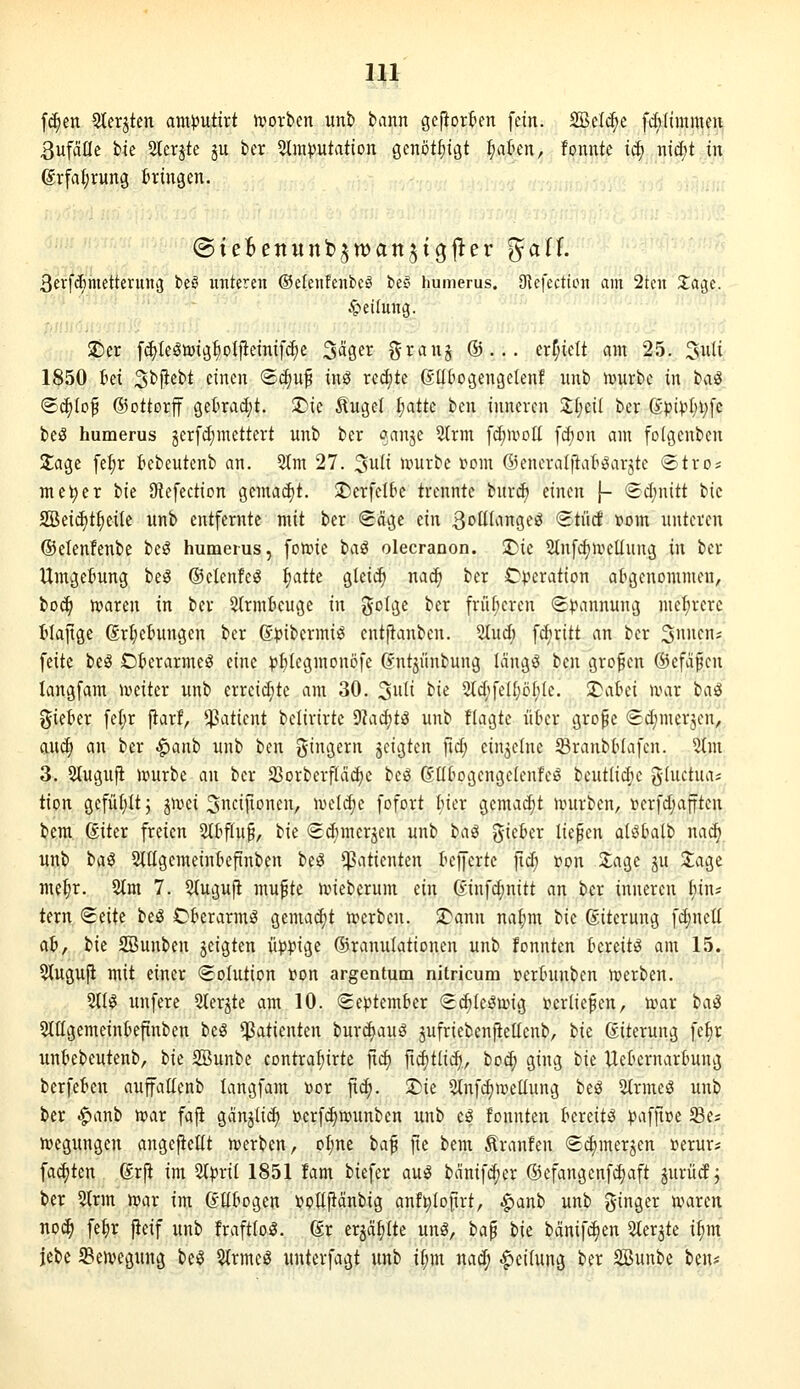 fc^en 3terjtcn am))utirt ivorben unb bann gefiorten fein. 2Be(^e fdilimmcn ßufaflc t>k 2lerjte ju in ^Imputation genötfjigt ^aten, fonntc iä) nid;t in ©rfa^rung ttingen. ßerfc^metterung beö imteren ©elenfenbeS beö humerus. Olefection am 2tcn 2;age.. Reifung. !t)er fc^Ielmig^otfieinifc^e Säger i^ranj ®... erf;ielt am 25. 3wli 1850 ki Sbfiebt einen ®(i)u^ inö rc(^te ßlltiOijengelen! unb iviurbe in ta^ ©c^tof ©ottorff getradjt. ^ie ^ugel ^atte ben inneren 2;{;eil ber 6pip^)i;[c beS humerus gerfdimettert unb ber «Janje 5(rm fd;mcll fd^on am foigenben 2:age fel;r tebeutcnb an. 2Im 27. 3ufi ivurbe vom ©eneraljtat^arjtc «Stro; me^er i>k 9iefection gemad)t. SiDerfcIbc trennte buri^ einen f- (Sd)nitt bic 2Beid)tf)eiIe unb entfernte mit ber «Säge ein S^ÜU\n<^(^ <^tM t?om unteren ©elenfenbe beö humerus, foh)ie ta^ olecranon. 2)ie Slufd^u^eüung in ber Umgebung be^g ©elenfe^ ^aik gleic^ naä) ber Operation atgenonimen, bo^ haaren in ber Strmbeuge in ^^olge ber früf;ercn (Spannung mel;rerc tiafige ßrl;etmngen ber ßpibermiö entfianbcn. 2tud; fdjritt an ber 3»»^- feite beö Oterarme^ eine p{)legmonöfe (vntjünbung langes ben großen ©efä^cn langfam weiter unb erreid;te am 30. '^iiii bie %d)^di)öhk. I^cihci nnir i>a^ gieber fel;r jlarf, Patient bclirirte 9?ad)ti3 unb flagtc über grope (Edjmerjen, awä) an ber ^anb unb tm J^ingern geigten fid; einzelne SBranbHafcn. %m 3. Stuguft irurbe an ber 23orberflä(^e beö (Jd^ogengeienfe^ bcutlidic gluctua; tion gefüfiltj jivei Sncijionen, meld;e fofort hiev gcmad;t ivurben, r'erfd;afften bem ßiter freien 2ltflu§, hu <ed}merjen unb ia^ giefcer liefen alöbalb nad» unb ha^ Slügemeinkftnben be^ Patienten Kofferte fid; »on Sage ju 3;age mel;r. 2tm 7. 5(ugufl mu^te uneberum ein (yinfd;nitt an ber inneren (jin* tern <^eiU beö Ckrarm^ gemalt n?erben. '^ann nal;m iie ßiterung fd;nelt ab, bie SBunben jeigten üppige ©ranulationcn unb fonnten tereit^ am 15,^ 5tuguP mit einer «Solution 'von argentum nitricum fertninben werben. 5tB unfere Slerjte am 10. September Sc^Ie^n^ig t>erliefen, war ia^ 2tIIgemeinbefinben beS Patienten burd)auö jufriebenfiellenb, ik ßiterung fe§r unbebeutenb, hu SBunbe contra^irte jid) fic^tlic^, toä) ging bie Uebernarbung berfeben auffallenb langfam »or jic^. U^ie Slnfd^meüung beö 5trme3 unb ber |)anb n^ar fafi ganjiit^ »erfd^nnmben unb cö fonnten bereite pafji»e Se« n?egungcn angefieüt n)erben, oI;ne baf fte bem Traufen Sdimerjen »erur? fad)ten ßrfi im 2tpril 1851 fam biefer au^ banif(^er ©efangenf^aft jurücf j ber 5trm njar im Gübogen »oEftänbig anfi)(oftrt, ^anh unb ginger u^aren noi^ fe^r fieif unb fraftloö. ßr erjäfiltc unö, ha^ ik bänifdjen Sterjte i^m lebe $en?egung be^ 5(rmcö unterfagt unb i(;m na^ Reifung ber SBunbe ben^^