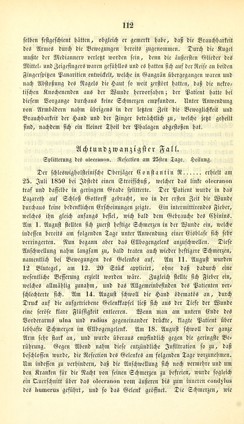 feiten fefigef^tcnt I)ätten, otgletc^ er gemerlt l^a'6c, bäf fcle 35rauc^5atfeU beö 2(rmeö bur^ bic $Bctt)egitiu3cu ücrettg jitgenommeii. !Diird; hk Äugel inupte bcr Sl'Jebiannerü »erlebt ivorbcn fein, benn hk ciuperficn ©lieber be^ 9WitteI; itnbßetöefingerölDaren gcfüf;IIog unb eö I;atten ftd) auf berDfieife an kiben giiißerfpi^en ^anariticn entwirfelt, 'mdä)c in ©angran iikrgegangen maren unb naä) Sl^fto^ung beS dlaa,iU bie ^aut fo iveit gcrftört I;attcn, t>a^ 'i>k nefro; tif(f)en Ä'nocfjenenben auö ber SBunbe fjerüorfa^en 5 ber Patient §atte bei biefeni 23organge burct;auS feine ©djmerjcn empfunben. Unter ^Mnmenbung von Slrmticibern nal;nt ütrigenö in ber legten ^dt bie 33eiveglic^feit unb 58raud;(ntrfeit ber .^anb unb ber ginger üetra^tltd) ju, u^eldje je^t gefieiit finb, nad)bem fiel; ein fleincr Xfjeil ber ^Ijalagen atgefiofen hat. Stc^tuttbjtt^an^i^fter 5^^^^- ©V'fitterung bcS olecranon. Otefection am 25fteu 2;age„ 4^£i[mu3. T)tx fc(;legn)igI;olfleinifd;e Öberjäger (Jonfiantin di erl;ielt am 25. 3wli 1850 iii Sbjiebt einen (Streiffd;u§, n>el^er iaS linfe olecranon traf unb bajfelte in geringem ©rabe fi^Iitterte. !Der *)Satient inurbe in ta^ £ajaretl; auf ©c^Io^ ©ottorff ge6rac£)t, ivo in ber erjten Qäi bie SBunbe burcf;auö feine bebenflic^en Srfc^einungen jeigte. Sin intcrmittirenbe^ lieber, ivet^eg it;n gteic^ anfangt Befiel, iric^ halt) bem ©ekaudie be^ (S;i)ininS. 2(m 1. Stuguji fietiten fic^ guerji heftige ©dimersen in ber SBunbe ein, n^elcfie inbcffen Bereit!^ am folgenben 3;age unter 2(nnienbung einer (Siöblafe fid) fel;r verringerten. ?tun Begann aber ia^ (StlBogengelenf anjuf(^njellen. ^iefe 5lnfd;wellung nafim langfam ju, Balb traten aud; h)ieber fieftigere «Sc^merjen, namentlich Bei ^Bewegungen be^ ©elenfeö auf. 5tm 11. Slugujl würben 12 Stutegel, am 12. 20 <BtM appikixt^ o^ne ha^ bviburc^ eine wefentlidje Sefferung erhielt Sorben wäre. Bugtei^ ftettte fxä) giekr ein, weId)eS attmä^Iig 3unat;m, unb iai 5tItgemeinBeftnben beg Patienten »er? fc^Iet^terte fic^. 2tm 14. Stuguji fc^woE ik ^anb öbematöö an, bur^ $Dru(f auf tk aufgetriebene ®elenffa})fel lief ftd) auö ber Jiefe ber Söunbe eine feröfe flare glüfftgfeit entleeren. SBenn man am untern 6nbe beä S3orberarmS ulna unb radius gegeneinanber brüdte, ftagte Patient ükr leH;afte ©d)merjen im (gUtogengelenf. 2lm 18. Slugufi f(^woIl ber ganje 2trm fel;r jiarf an, unb würbe überaus eml^finbli^ gegen i>k geringfie SBe* rüfirung. ©egen 5l0enb nal)m biefe entjünblidie 3«fiItration fo gu, ta^ tefc^loffen würbe, ik 9?efection beö ©elenfeS am folgenben Zaa,i »orjune^men. Um inbeffen gu »erl)inbern, ia^ bie Stnf^wellung [\<^ noc^ vermehre unb um ben 5lranfen für t>k 9^ad)t »on feinen ©d^mergen gu befreien, würbe foglei(^ ein Ducrfc^nitt über ha^ olecranon »om äußeren US jum inneren condylus be^ Immerus gefül;rt, unb fo iaS ©etenf geöffnet. S)ie ©(fimerjen, wie