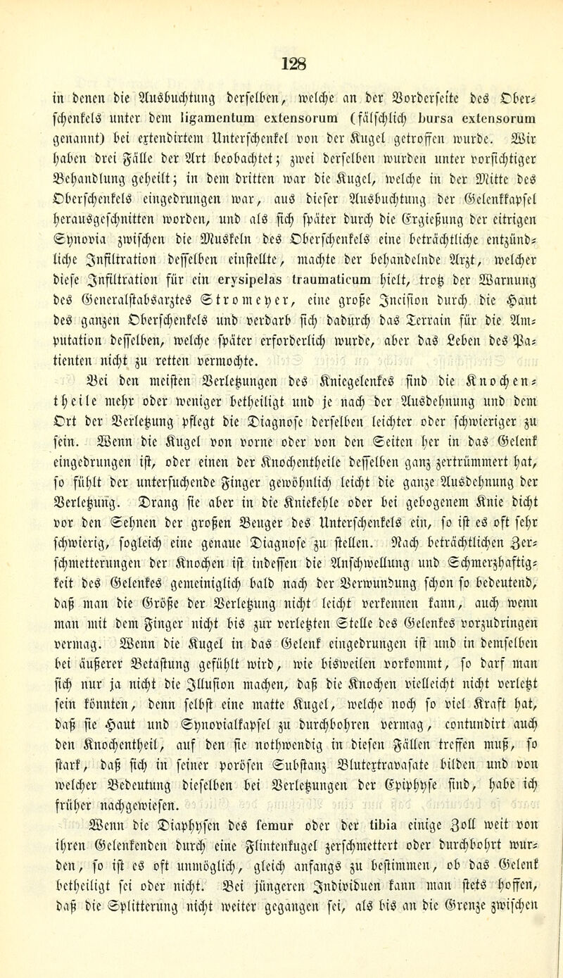 in bcncn fcic 2Iuö6ucf)tung berfelten, irctc^e an bcr 93orberfeite bcö ^hiXi [c^enfelö unter bem ligamentum extensorum (fälfc{;Itct; Lursa extensorum (3enannt) hä ejtenbirtem Untcrfc^cnfet »on ber Ä'uget getroffen nntrbe. 2öir Italien brci galle ber ^rt kotad;tet; jivei berfelben tvurben unter r»Drfid)tiger 5Bef)anbtung ge(;et(t; in bcm britten n)ar bte lugel, ivelt^e in ber SDJittc be^ Okrfc^entel^ eingebrungen ir>ar, ani biefer Stuöhidjtung ber ©elenffa^fel ^erauSgefd)nitten n^orben, unb n(g ftt^ [pater burd) tik Grgiefung ber eitrigen (£t)no»ia jmifcfien ik SKuöfcin beö Ofierfd^enfeB eine kträ^ttidie entjünb? M)(: ^nfüixation beffetkn einfteltte, ma^te ber kl)anbe(nbe 2lrjt, n>eld)er biefe S^ftiti^^tion für ein erysipelas traumaticum iiidt, tro^ ber SBarnung bei? ®enera(ftat):garjteg ®tronun;er, eine gro^e Sncif^ou bur^ ^u ^aut beö ganjen CkrfeEienfefö unb »erbarfc fiä) babur^ i>a^ Slerrain für bie 2tm; Mutation beffelkn, iüeld;e f^jciter erforberli^ ivurbe, a6er i>a^ fiekii be^ $a; tientcn nicf)t ju retten »ermoditc. 33ei ben nteifien 2Serte|iungen be^ Äniegelenfe^ finb tk Anoden;? t^eile nie^r ober n^eniger tet^eiligt unb je mä) ber 51u^belmung unb bcm Ort ber SSerle^ung ^jftegt i>k 2)iagnDfe berfelüen (eiditer ober f^nneriger ju fein. 2öenn hk Äuge! »on »orne ober »on ben Seiten (ler in iai ©elenf eingebrungen ift, ober einen ber Änoc^entI;ei(e bejfelkn ganj jertrümmcrt ^at, fo füf)tt ber unterfudjenbe Ringer gemö^nlid; k\6)t ik ganje 2tu§be^nung ber SSerle^ung. ©rang fie akr in t>k Äniefefjle ober fcei gezogenem Änie bi(^t »or ben ©eljuen ber grofen S3euger be^ Unterfdjenfeis ein, fo ijt eä oft fe^r fd)ivierig, fogleic^ eine genaue 5)iagnofc ju fieüen. ^aä) kträcf)tlid>en Sa^ fdjmetterungen ber tnoc^en ifi inbeffen t>k 5lnfd;n)ellung unb Sdjraerjfiaftigj feit bcS ©elenfeö gemeinigli^ Balb nac^ ber ä^erwunbung fc^on fo bebeutenb, ba^ man Ht ®röfe ber SSerle^ung nid)t Ieid;t »erfennen fann, aud) njenn man mit bem ginger nic^t Bis ^ur »erlebten (Stelle beS ©elenteS i^orjnbringen »ermag. SBcnn ik ^ugel in tai ©elenf eingebrungen ifi unb in bemfe({)en ki anderer 33etaftung gcfü{;It n)irb, ivie InSiveilen i^orfommt, fo barf man fi^ nur ia nid)t bie 3üufion ma^en, '^a^ bie Äno(^en inetteii^t nid)t »erlebt fein fßnnten, benn felbfi eine matte Äuget, h?el(^e noc^ fo »iel Äraft ^at, iaf fte ^aut unb S^noüiatfa)?fe( ju burdik^ren »ermag, contunbirt auc^ itn Änodient^eil, auf ben fte not^rcenbig in btefen galten treffen muf, fo fiarf, ba^ fid) in feiner ^oröfen Sutpanj Sluteitratoafate Iniben unb »on iveldier S3ebeutung biefelkn ki Verlegungen ber ^pip^t)\i ftnb, I)ak ic^ früt)er nad)gen)iefen. SBcnn t)k ©iap^l^fcn beS femur ober ber tibia einige ^oü wdt i^on il;ren ©ctenfcnben burc^ eine glintenfugel jerf^mettert ober bur(^toI;rt n^ur? ben, fo ift cö oft unmöglid), glei(^ anfangs jn teftimmen, ob iaS ©elenf ktfieiligt fei ober ni^t. 33ei jüngeren Sn^i^^^iten fann man fietS I;offen, 'i)<\^ tk ®))Iitterung nid;t njeiter g^Ö'^^S^ f^''/ ^^^ ^'^^ '^ ^^^ ©renje jwjifdien