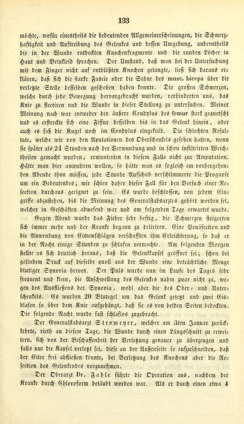 ino^te, ivofüv mt^tljdU bk Bebeutenben Stltgemetnerfcletnungen; bic ©c^merj* fjaftigfeit unb Stuftrcttung be^ ©elenleg unb befen Untgebimg, anbernt^eifö ik in ber SSunbe entberften ^noc^enfragmcnte unb bie ntubcn Sö^cr in ^aut unb Setnfleib f)?rac^cn. 5I)er Umfianb, ba§ man bei ber Unterfutfiung mit bem ginger ni^t auf entblößten Änodjen gelangte, lie§ jtc^ haxau^ m tläxtn, baß fi^ bie flarfe ^a§ck ober tk ®ef)ne beS rausc. biceps über bic »erlebte ©teile bcffelben ge[d)obcn l;abcn fonntc. ^ie großen (Sc^merjen, mlä)e bur(^ jebc Bewegung l)er»orgebrad)t ivurben, tjcr^inbcrten unö, baä Änie ju flectiren unb bie 2Bunbe in biefer (Stellung ju unterfudien. 2}}cinct a}Jeinung mä) wax cnti»eber ber äußere 6onbt)luö bcö femur ftarf gequet[d)t unb eö erfiredtc fi(^ eine gijiur beiJelbcn biö in tag ©elenf l)inein, ober auc^ e^ faß tk Äugcl no^ im Sonb^luö cingefeilt. 2>ie fcl;lec(;ten D^efuls tak, mlä)t nur x>on ben Sl^jutationen beiS Cberfdjenfclö gefcl)cn l;attcn, uhmui jie fpäter ali 24 «Stunben nad; ber SSerwunbung unb in f^on infiltrirtcn SBcid^s tlieilen gemad)t unirbcn, ermunterten in biefem gallc nid)t jur ?lnunttation. ^ätk man l;ier amputircn wellen, [o Initte man eö foglcid; am i^orbergcljcns ben Stbenbe tl;un müjfen, jebc <Stunbc 2luffc^ub r»erfd)limmerte t>k *^rognofc um ein 93ebeutcnbeö; mir fd;ien balier biefer gall für ben S3erfud) einer dla fection burd;auö geeignet ju fein, (i^ nnirbe befd^lcffen, i>on jcbcm (iim griffe ab^uftetjen, Hi bie 93?einung beö ©eneralflaböarjteö gel;ort »vorben fei, mcl(^er in ©efduiften abmefenb nmr unb am folgenben 2:age ernmrtet univbe. ®egen SlOenb unirbe baö gieber feljr l;efttg, bic i^dimcrjcn fteigerten ]\ä) immer mcl;r unb ber Traufe begann ju beliriren. (v.ine 23ennfection unb bie Slnmcnbung von (fiSumfcl)lägeu lun-fcbafftcn il;m (vrleidjterung, fo baß er in ber ^aä)t einige <5tunben ju fc^lafen Dermodjte. 5lm folgenben 2)Jorgen fielltc eö ftc^ bcutlic^ ^erauö, t>a^ tk ®elenffai?fel geöffnet fei; fc^on tici geltnbem J^rud auf biefelbe quoll auei ber SBunbc eine betraditlic^e 2)Jcnge blutiger (£t)noiMa bcrDor. I^Dcr $ulö nnirbe nun im Saufe besj 3:agc^ felir frequent unb Hein, tk 2(nfd)n>ellung be« ©elenfe^ nal^m ^mar ni^t ju, mc? gen beö 5lu^fließenö ber (£i)no»ta, n^obl akr i>k tc^ Cber; unb Unter; f(^enfelS. ßg ivurben 20 23lutegcl um liaS ©elenf geje^t unb jwei SIeij blafen fo über bem Änie aufgeljängt, ha^ fie eö i^on beiben Seiten beberften. T)k folgenbe ^^-läjt nntrbe fafl fc^laflog jugebrai^t. 3)er ©cneralftab^arjt Strom et)er, meldier am 3ten 3anuar jurücf; feierte, rietl; an biefem 3;age, bie SBunbe burc^ einen iJcingöfcbnitt ^u crmeis tern, ßct> t*on ber 5Befd)affenbeit ber üßerle^ung genauer §u überzeugen unb fallö nur iik Äapfel i?erle|t fei, biefe an ber 2lußenfeite fo aufjufdjneiben, t>c[^ ber ßiter frei abfließen fönnte, Ui Serle^ung beö Änodieng aber tk SRe* fection beö 63elenfenbc^ »orjunebmen. !Der C^bcrar^t Dr. g-al)le fül;rte tk Cpcxation ciui, nac^bem ber Äranfe burc^ (Jtjloroform Utänht Sorben Jvar. 2llö er burc^ einen etn?a 4