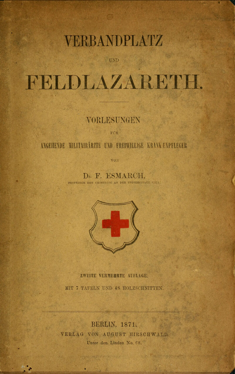 . VERBANDPLATZ UND FELDLAZARETH. VORLESUNGEN ÖGEDE SIILITAIR.lRZIE Hl FREIWILLIGE KRWK EXPFLEGER VON Dr. F. ESMARGH, PROFESSOR DER CHIRUKwIE A'S DER TWIVER^IT . ZWEITE VERIEHRTE AI PLACE. MIT 7 TAFELN UND 48 HOLZSCHNITTEN. BERLIN, 1871. VERLAG VON AU-GUS'T HIRSCHWALD. Unter den Linden No. 68. JÜBjÜiWiMIhllllllJlll m~ ' ~.^.Att^ütea, i WWF >«