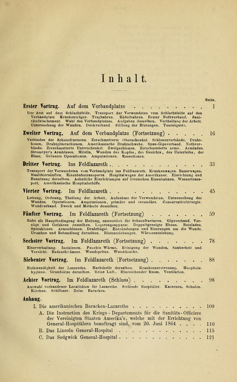 Inhalt. Seite. Erster Vortrag. Auf dem Verbandplatze 1 Der Arzt auf dem Schlachtfelde. Transport der Verwundeten vom Schlachtfelde auf den Verbandplatz Krankenträger. Tragbahren. Räderbahren. Erster Nothverband. Sani- tätsdetachement. Wahl des Verbandplatzes. Aufgaben desselben. Vertheilung der Arbeit. Untersuchung der Wunden. Deckverband. Stillung der Blutungen. Tourniquets. Zweiter Vortrag. Auf dem Verbandplatze (Fortsetzung) ..... 16 Verbinden der Schussfracturen. Zerschmetterte Oberschenkel. Schienenverbände. Draht- hosen. Drahtgitterschienen. Amerikanische Drahtschwebe. Span-Gipsverband. Nothver- bände. Zerschmetterte Unterschenkel. Zweigschienen. Zerschmetterte Arme. Armladen. Stromeyer's Armkissen. Mitella. Wunden des Kopfes, des Gesichts, des Unterleibs, der Blase. Grössere Operationen. Amputationen. Resectionen. Dritter Vortrag. Ins Feldlazareth 33 Transport der Verwundeten vom Verbandplatz ins Feldlazareth. Krankenwagen. Bauerwagen. Maulthiersänften. Eisenbahntransporte. Hospital wagen der Amerikaner. Einrichtung und Benutzung derselben. Aehnliche Einrichtungen auf Deutschen Eisenbahnen. Wassertrans- port. Amerikanische Hospitalschiffe. Vierter Vortrag. Im Feldlazareth 45 Leitung, Ordnung, Theilung der Arbeit. Aufnahme der Verwundeten. Untersuchung der Wunden. Operationen. Amputationen, primäre und secundäre. Conservativchirurgie. Wundverband. Zweck und Methode desselben. Fünfter Vortrag. Im Feldlazareth (Fortsetzung) . 59 Ruhe als Hauptbedingung der Heilung, namentlich für Schussfracturen. Gipsverband. Vor- züge und Gefahren desselben. Lagerungsapparat. Doppeltgeneigte Ebene. Beinladen. Spreukissen. Armschienen. Drahtbügel. Entzündungen und Eiterungen um die Wunde. Ursachen und Behandlung derselben. Blutentziehungen. Wärmeentziehung. Sechster Vortrag. Im Feldlazareth (Fortsetzung) 78 Eiterverhaltung. Incisionen. Feuchte Wärme. Reinigung der Wunden. Sauberkeit und Vorsicht. Badeschwämme. Wundspritze. Wunddouche. Siebenter Vortrag. Im Feldlazareth (Fortsetzung) Notwendigkeit der Lazarethe. Nachtheile derselben. Krankenzerstreuung. Hospitals- hygiene. Grundsätze derselben. Reine Luft.. Hinreichender Raum. Ventilation. Achter Vortrag. Im Feldlazareth (Schluss) 98 Auswahl vorhandener Localitäten für Lazarethe. Stehende Hospitäler. Kasernen. Schulen. Kirchen. Schlösser. Zelte. Baracken. Anhang. I. Die amerikanischen Baracken-Lazarethe . 109 A. Die Instruction des Kriegs - Departements für die Sanitäts-Officiere der Vereinigten Staaten Amerika's, welche mit der Errichtung von General-Hospitälern beauftragt sind, vom 20. Juni 1864 .... 110 B. Das Lincoln General-Hospital 115 C. Das Sedgwick General-Hospital 121