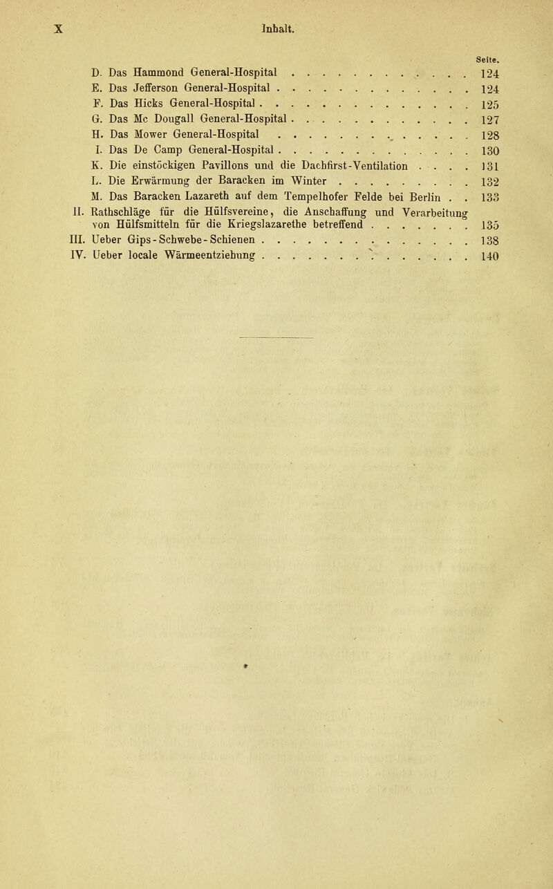 Seite. D. Das Hammond General-Hospital 124 E. Das Jefferson General-Hospital 124 F. Das Hicks General-Hospital 125 G. Das Mc Dougall General-Hospital 127 H. Das Mower General-Hospital m 128 I. Das De Camp General-Hospital .130 K. Die einstöckigen Pavillons und die Dachfirst-Ventilation . . . . 131 L. Die Erwärmung der Baracken im Winter 132 M. Das Baracken Lazareth auf dem Tempelhofer Felde bei Berlin . . 133 II. Kathschläge für die Hülfsvereine, die Anschaffung und Verarbeitung von Hülfsmitteln für die Kriegslazarethe betreffend 135 III. Ueber Gips - Schwebe - Schienen 138 IV. Ueber locale Wärmeentziehung ....... . 140