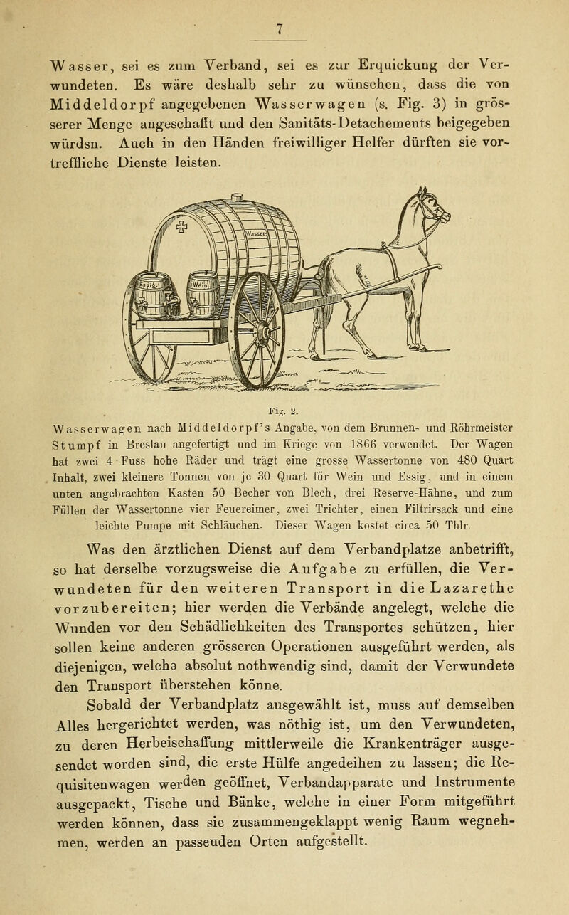 Wasser, sei es zum Verband, sei es zur Erquickung der Ver- wundeten. Es wäre deshalb sehr zu wünschen, dass die von Middeldorpf angegebenen Wasser wagen (s. Fig. 3) in grös- serer Menge angeschafft und den Sanitäts-Detachements beigegeben würdsn. Auch in den Händen freiwilliger Helfer dürften sie vor- treffliche Dienste leisten. Wasserwagen nach Middelclorpf's Angabe, von dem Brunnen- und Röhrmeister Stumpf in Breslau angefertigt und im Kriege von 1866 verwendet. Der Wagen hat zwei 4 Fuss hohe Räder und trägt eine grosse Wassertonne von 480 Quart Inhalt, zwei kleinere Tonnen von je 30 Quart für Wein und Essig, und in einem unten angebrachten Kasten 50 Becher von Blech, drei Reserve-Hähne, und zum Füllen der Wassertonne vier Feuereimer, zwei Trichter, einen Filtrirsack und eine leichte Pumpe mit Schläuchen. Dieser Wagen kostet circa 50 Thlr. Was den ärztlichen Dienst auf dem Verbandplatze anbetrifft, so hat derselbe vorzugsweise die Aufgabe zu erfüllen, die Ver- wundeten für den weiteren Transport in die Lazarethe vorzubereiten; hier werden die Verbände angelegt, welche die Wunden vor den Schädlichkeiten des Transportes schützen, hier sollen keine anderen grösseren Operationen ausgeführt werden, als diejenigen, welcha absolut nothwendig sind, damit der Verwundete den Transport überstehen könne. Sobald der Verbandplatz ausgewählt ist, muss auf demselben Alles hergerichtet werden, was nöthig ist, um den Verwundeten, zu deren Herbeischaffung mittlerweile die Krankenträger ausge- sendet worden sind, die erste Hülfe angedeihen zu lassen; die Re- quisitenwagen werben geöffnet, Verbandapparate und Instrumente ausgepackt, Tische und Bänke, welche in einer Form mitgeführt werden können, dass sie zusammengeklappt wenig Raum wegneh- men, werden an passenden Orten aufgestellt.