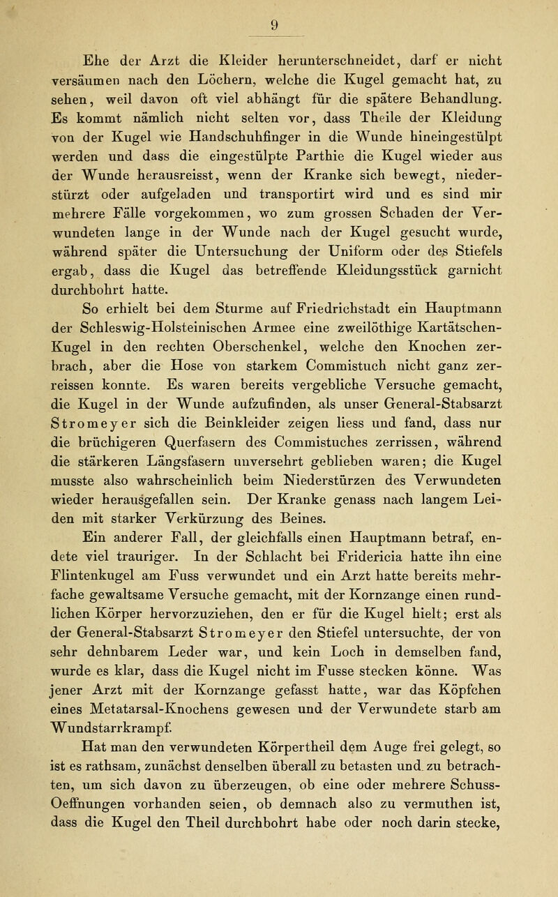 Ehe der Arzt die Kleider herunterschneidet, darf er nicht versäumen nach den Löchern, welche die Kugel gemacht hat, zu sehen, weil davon oft viel abhängt für die spätere Behandlung. Es kommt nämlich nicht selten vor, dass Theile der Kleidung von der Kugel wie Handschuhfinger in die Wunde hineingestülpt werden und dass die eingestülpte Parthie die Kugel wieder aus der Wunde herausreisst, wenn der Kranke sich bewegt, nieder- stürzt oder aufgeladen und transportirt wird und es sind mir mehrere Fälle vorgekommen, wo zum grossen Schaden der Ver- wundeten lange in der Wunde nach der Kugel gesucht wurde, während später die Untersuchung der Uniform oder des Stiefels ergab, dass die Kugel das betreffende Kleidungsstück garnicht durchbohrt hatte. So erhielt bei dem Sturme auf Friedrichstadt ein Hauptmann der Schleswig-Holsteinischen Armee eine zweilöthige Kartätschen- Kugel in den rechten Oberschenkel, welche den Knochen zer- brach, aber die Hose von starkem Commistuch nicht ganz zer- reissen konnte. Es waren bereits vergebliche Versuche gemacht, die Kugel in der Wunde aufzufinden, als unser General-Stabsarzt Stromeyer sich die Beinkleider zeigen liess und fand, dass nur die brüchigeren Querfasern des Commistuches zerrissen, während die stärkeren Längsfasern unversehrt geblieben waren; die Kugel musste also wahrscheinlich beim Niederstürzen des Verwundeten wieder herausgefallen sein. Der Kranke genass nach langem Lei- den mit starker Verkürzung des Beines. Ein anderer Fall, der gleichfalls einen Hauptmann betraf, en- dete viel trauriger. In der Schlacht bei Fridericia hatte ihn eine Flintenkugel am Fuss verwundet und ein Arzt hatte bereits mehr- fache gewaltsame Versuche gemacht, mit der Kornzange einen rund- lichen Körper hervorzuziehen, den er für die Kugel hielt; erst als der General-Stabsarzt Stromeyer den Stiefel untersuchte, der von sehr dehnbarem Leder war, und kein Loch in demselben fand, wurde es klar, dass die Kugel nicht im Fusse stecken könne. Was jener Arzt mit der Kornzange gefasst hatte, war das Köpfchen eines Metatarsal-Knochens gewesen und der Verwundete starb am Wundstarrkrampf. Hat man den verwundeten Körpertheil dem Auge frei gelegt, so ist es rathsam, zunächst denselben überall zu betasten und. zu betrach- ten, um sich davon zu überzeugen, ob eine oder mehrere Schuss- Oeffnungen vorhanden seien, ob demnach also zu vermuthen ist, dass die Kugel den Theil durchbohrt habe oder noch darin stecke,