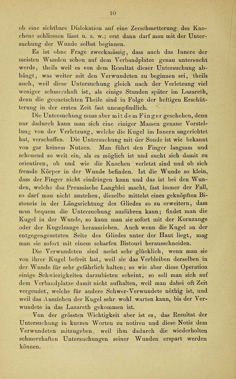 ob eine sichtbare Dislokation auf eine Zerschmetterung des Kno- chens schliessen lässt u. s. w.; erst dann darf man mit der Unter- suchung der Wunde selbst beginnen. Es ist ohne Frage zweckmässig, dass auch das Innere der meisten Wunden schon auf dem Verbandplätze genau untersucht werde, theils weil es von dem Resultat dieser Untersuchung ab- hängt, was weiter mit den Verwundeten zu beginnen sei, theils auch, weil diese Untersuchung gleich nach der Verletzung viel weniger schmerzhaft ist, als einige Stunden später im Lazareth, denn die gequetschten Theile sind in Folge der heftigen Erschüt- terung in der ersten Zeit fast unempfindlich. Die Untersuchung muss aber mit dem Finger geschehen, denn nur dadurch kann man sich eine einiger Massen genaue Vorstel- lung von der Verletzung, welche die Kugel im Innern angerichtet hat, verschaffen. Die Untersuchung mit der Sonde ist wie bekannt von gar keinem Nutzen. Man führt den Finger langsam und schonend so weit ein, als es möglich ist und sucht sich damit zu orientiren, ob und wie die Knochen verletzt sind und ob sich fremde Körper in der Wunde befinden. Ist die Wunde so klein, dass der Finger nicht eindringen kann und das ist bei den Wun- den, welche das Preussische Langblei macht, fast immer der Fall, so darf man nicht anstehen, dieselbe mittelst eines geknöpften Bi- stouris in der Längsrichtung des Gliedes so zu erweitern, dass man bequem die Untersuchung ausführen kann; findet man die Kugel in der Wunde, so kann man sie sofort mit der Kornzange oder der Kugelzange herausziehen. Auch wenn die Kugel an der entgegengesetzten Seite des Gliedes unter der Haut liegt, mag man sie sofort mit einem scharfen Bistouri herausschneiden. Die Verwundeten sind meist sehr glücklich, wenn man sie von ihrer Kugel befreit hat, weil sie das Verbleiben derselben in der Wunde für sehr gefährlich halten; so wie aber diese Operation einige Schwierigkeiten darzubieten scheint, so soll man sich auf dem Verbandplätze damit nicht aufhalten, weil man dabei oft Zeit vergeudet, welche für andere Schwer-Verwundete nöthig ist, und weil das Ausziehen der Kugel sehr wohl warten kann, bis der Ver- wundete in das Lazareth gekommen ist. . Von der grössten Wichtigkeit aber ist es, das Resultat der Untersuchung in kurzen Worten zu notiren und diese Notiz dem Verwundeten mitzugeben, weil ihm dadurch die wiederholten schmerzhaften Untersuchungen seiner Wunden erspart werden können.