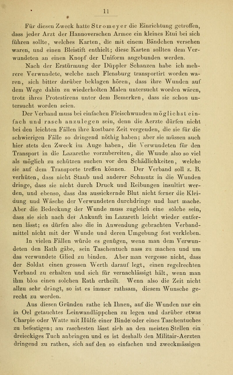 ♦ Für diesen Zweck hatte Stronieyer die Einrichtung getroffen, dass jeder Arzt der Hannoverschen Armee ein kleines Etui bei sich führen sollte, welches Karten, die mit einem Bändchen versehen waren, und einen Bleistift enthielt; diese Karten sollten dem Ver- wundeten an einen Knopf der Uniform angebunden werden. Nach der Erstürmung der Düppler Schanzen habe ich meh- rere Verwundete, welche nach Flensburg transportirt worden wa- ren, sich bitter darüber beklagen hören, dass ihre Wunden auf dem Wege dahin zu wiederholten Malen untersucht worden wären, trotz ihres Protestirens unter dem Bemerken, dass sie schon un- tersucht worden seien. Der Verband muss bei einfachen Fleisch wunden möglichst ein- fach und rasch anzulegen sein, denn die Aerzte dürfen nicht bei den leichten Fällen ihre kostbare Zeit vergeuden, die sie für die schwierigen Fälle so dringend nöthig haben; aber sie müssen auch hier stets den Zweck im Auge haben, die Verwundeten für den Transport in die Lazarethe vorzubereiten, die Wunde also so viel als möglich zu schützen suchen vor den Schädlichkeiten, welche sie auf dem Transporte treffen können. Der Verband soll z. B. verhüten, dass nicht Staub und anderer Schmutz in die Wunden dringe, dass sie nicht durch Druck und Reibungen insultirt wer- den, und ebenso, dass das aussickernde Blut nicht ferner die Klei- dung und Wäsche der Verwundeten durchdringe und hart mache. Aber die Bedeckung der Wunde muss zugleich eine solche sein, dass sie sich nach der Ankunft im Lazareth leicht wieder entfer- nen lässt; es dürfen also die in Anwendung gebrachten Verband- mittel nicht mit der Wunde und deren Umgebung fest verkleben. In vielen Fällen würde es genügen, wenn man dem Verwun- deten den Rath gäbe, sein Taschentuch nass zu machen und um das verwundete Glied zu binden. Aber man vergesse nicht, dass der Soldat einen grossen Werth darauf legt, einen regelrechten Verband zu erhalten und sich für vernachlässigt hält, wenn man ihm blos einen solchen Rath ertheilt. Wenn also die Zeit nicht allzu sehr drängt, so ist es immer rathsam, diesem Wunsche ge- recht zu werden. Aus diesen Gründen rathe ich Ihnen, auf die Wunden nur ein in Oel getauchtes Leinwandläppchen zu legen und darüber etwas Charpie oder Watte mit Hülfe einer Binde oder eines Taschentuches zu befestigen; am raschesten lässt sirh an den meisten Stellen ein dreieckiges Tuch anbringen und es ist deshalb den Militair-Aerzten dringend zu rathen, sich auf den so einfachen und zweckmässigen