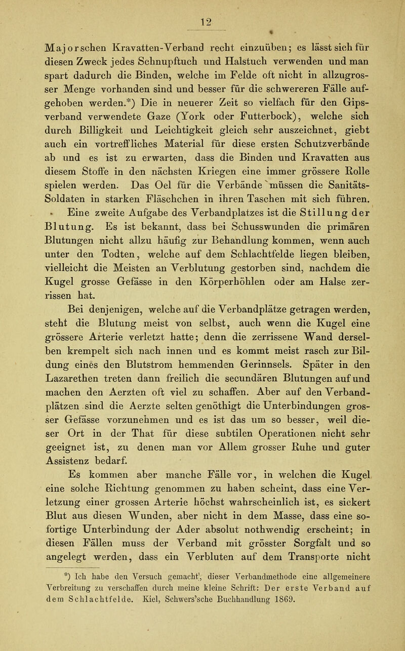 Major sehen Kravatten- Verband recht einzuüben; es lässt sieh für diesen Zweck jedes Schnupftuch und Halstuch verwenden und man spart dadurch die Binden, welche im Felde oft nicht in allzugros- ser Menge vorhanden sind und besser für die schwereren Fälle auf- gehoben werden.*) Die in neuerer Zeit so vielfach für den Gips- verband verwendete Gaze (York oder Futterbock), welche sich durch Billigkeit und Leichtigkeit gleich sehr auszeichnet, giebt auch ein vortreffliches Material für diese ersten Schutzverbände ab und es ist zu erwarten, dass die Binden und Kravatten aus diesem Stoffe in den nächsten Kriegen eine immer grössere Rolle spielen werden. Das Oel für die Verbände müssen die Sanitäts- Soldaten in starken Fläschchen in ihren Taschen mit sich führen. Eine zweite Aufgabe des Verbandplatzes ist die Stillung der Blutung. Es ist bekannt, dass bei Schusswunden die primären Blutungen nicht allzu häufig zur Behandlung kommen, wenn auch unter den Todten, welche auf dem Schlachtfelde liegen bleiben, vielleicht die Meisten an Verblutung gestorben sind, nachdem die Kugel grosse Gefässe in den Körperhöhlen oder am Halse zer- rissen hat. Bei denjenigen, welche auf die Verbandplätze getragen werden, steht die Blutung meist von selbst, auch wenn die Kugel eine grössere Arterie verletzt hatte; denn die zerrissene Wand dersel- ben krempelt sich nach innen und es kommt meist rasch zur Bil- dung eines den Blutstrom hemmenden Gerinnsels. Später in den Lazarethen treten dann freilich die seeundären Blutungen auf und machen den Aerzten oft viel zu schaffen. Aber auf den Verband- plätzen sind die Aerzte selten genöthigt die Unterbindungen gros- ser Gefässe vorzunehmen und es ist das um so besser, weil die- ser Ort in der That für diese subtilen Operationen nicht sehr geeignet ist, zu denen man vor Allem grosser Ruhe und guter Assistenz bedarf. Es kommen aber manche Fälle vor, in welchen die Kugel eine solche Richtung genommen zu haben scheint, dass eine Ver- letzung einer grossen Arterie höchst wahrscheinlich ist, es sickert Blut aus diesen Wunden, aber nicht in dem Masse, dass eine so- fortige Unterbindung der Ader absolut nothwendig erscheint; in diesen Fällen muss der Verband mit grösster Sorgfalt und so angelegt werden, dass ein Verbluten auf dem Transporte nicht *) Ich habe den Versuch gemacht', dieser Verbandmethode eine allgemeinere Verbreitung zu verschaffen durch meine kleine Schrift: Der erste Verband auf dem Schlachtfelde. Kiel, Schwers'sche Buchhandlung 1869.