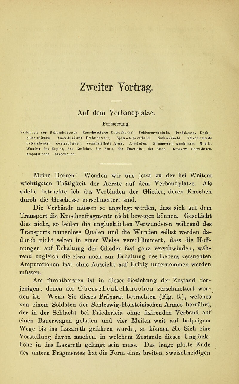 Zweiter Vortrag. Auf dem Verbandplätze. Fortsetzung. Verbinden der Sehussfracturen. Zerschmetterte Oberschenkel. Schienenverbände. Drahlhosen. Draht- gillerschienen. Amerikanische Drahtschwebe, Span - Gipsverband. Nothveibände. Zerschmellerle Unterschenkel. Zweigschienen. Zerschmetterte Arme. Armladen. Stromcyer''s Armkissen. Mitella. Wunden des Kopfes, des Gesichts, der Brust, des Unterleibs, der Blase. Grössere Operationen. Amputationen. Resectionen. Meine Herren! Wenden wir uns jetzt zu der bei Weitem wichtigsten Thätigkeit der Aerzte auf dem Verbandplatze. Als solche betrachte ich das Verbinden der Glieder, deren Knochen durch die Geschosse zerschmettert sind. Die Verbände müssen so angelegt werden, dass sich auf dem Transport die Knochenfragmente nicht bewegen können. Geschieht dies nicht, so leiden die unglücklichen Verwundeten während des Transports namenlose Qualen und die Wunden selbst werden da- durch nicht selten in einer Weise verschlimmert, dass die Hoff- nungen auf Erhaltung der Glieder fast ganz verschwinden, wäh- rend zugleich die etwa noch zur Erhaltung des Lebens versuchten Amputationen fast ohne Aussicht auf Erfolg unternommen werden müssen. Am furchtbarsten ist in dieser Beziehung der Zustand der- jenigen, denen der Oberschenkelknochen zerschmettert wor- den ist. Wenn Sie dieses Präparat betrachten (Fig. 6.), welches von einem Soldaten der Schleswig-Holsteinischen Armee herrührt, der in der Schlacht bei Friedericia ohne fixirenden Verband auf einen Bauerwagen geladen und vier Meilen weit auf holprigem Wege bis ins Lazareth gefahren wurde, so können Sie Sich eine Vorstellung davon machen, in welchem Zustande dieser Unglück- liche in das Lazareth gelangt sein muss. Das lange platte Ende des untern Fragmentes hat die Form eines breiten, zweischneidigen