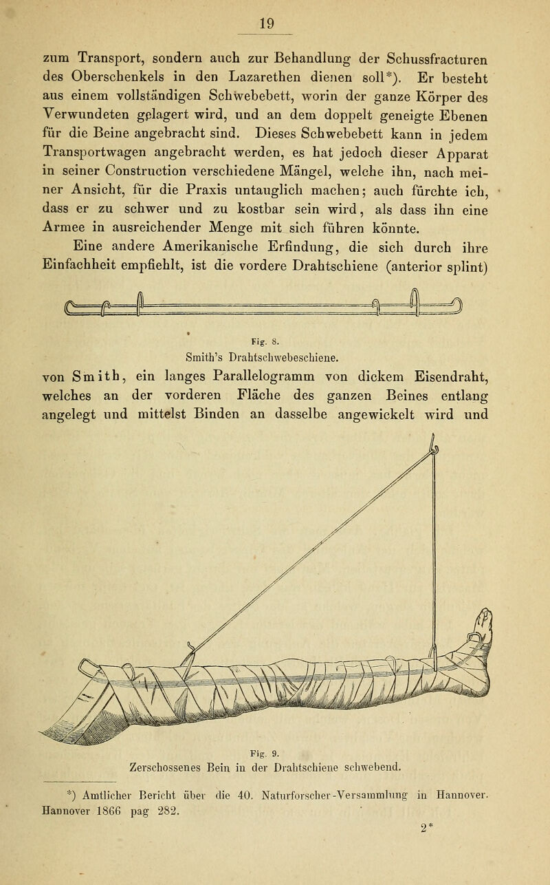 zum Transport, sondern auch zur Behandlung der Schussfracturen des Oberschenkels in den Lazarethen dienen soll*). Er besteht aus einem vollständigen Schwebebett, worin der ganze Körper des Verwundeten gelagert wird, und an dem doppelt geneigte Ebenen für die Beine angebracht sind. Dieses Schwebebett kann in jedem Tran Sportwagen angebracht werden, es hat jedoch dieser Apparat in seiner Construction verschiedene Mängel, welche ihn, nach mei- ner Ansicht, für die Praxis untauglich machen; auch fürchte ich, dass er zu schwer und zu kostbar sein wird, als dass ihn eine Armee in ausreichender Menge mit sich führen könnte. Eine andere Amerikanische Erfindung, die sich durch ihre Einfachheit empfiehlt, ist die vordere Drahtschiene (anterior splint) ■3 D Fig. 8. Smith's Drahtschwebeschiene. von Smith, ein langes Parallelogramm von dickem Eisendraht, welches an der vorderen Fläche des ganzen Beines entlang angelegt und mittelst Binden an dasselbe angewickelt wird und Fig. 9. Zerschossenes Bein iu der Drahtschieue sehwebend. *) Amtlicher Bericht über die 40. Naturforscher-Versammlung in Hannover, Hannover 1866 pag 282. 2*